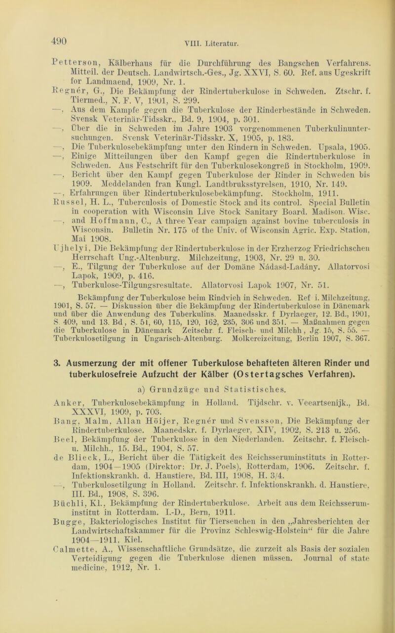 Petterson, Kälberlians für die Durchführung des Bangsclien Verfahrens. Mitteil, der Deutsch. Landwirtscli.-Ges., Jg. XXVI, S. 60. Ref. aus Ugeskrift for Landmaend, 1909, Nr. 1. Regner, G., Die Bekämpfung der Rindertuberkulose in Schweden. Ztschr. f. Tiermed., N. F. V, 1901, S. 299. —. Aus dem Kampfe gegen die Tuberkulose der Rinderbestände in Schweden. Svensk Veterinär-Tidsskr., Bd. 9, 1904, p. 301. . Über die in Schweden im Jahre 1903 vorgenommenen Tuberkulinunter- suchungen. Svensk Veterinär-Tidsskr. X, 1905, p. 183. —, Die Tuberkulosebekämpfung unter den Rindern in Schweden. Upsala, 1905. —, Einige Mitteilungen über den Kampf gegen die Rindertuberkulose in Schweden. Aus Festschrift für den Tuberkulosekongreß in Stockholm, 1909. —, Bericht über den Kampf gegen Tuberkulose der Rinder in Schweden bis 1909. Meddelanden fran Kungl. Landtbruksstyreisen, 1910, Nr. 149. —, Erfahrungen über Rindertuberkulosebekämpfung. Stockholm, 1911. Rüssel, H. L., Tuberculosis of Domestic Stock and its control. Special Bulletin iu Cooperation witli Wisconsin Live Stock Sanitary Board. Madison. Wisc. . and Hoffmann, C., A three Year campaign against bovine tuberculosis in Wisconsin. Bulletin Nr. 175 of the Univ. of Wisconsin Agric. Exp. Station. Mai 1908. l'.jhelyi, Die Bekämpfung der Rindertuberkulose in der Erzherzog Friedrichschen Herrschaft Ung.-Altenburg. Milchzeitung, 1903, Nr. 29 u. 30. —, E., Tilgung der Tuberkulose auf der Domäne Nädasd-Ladäny. Allatorvosi Lapok, 1909, p. 416. —, Tuberkulose-Tilgungsresultate. Allatorvosi Lapok 1907, Nr. 51. Bekämpfung der Tuberkulose beim Rindvieh in Schweden. Ref i. Milchzeitung, 1901, S. 57. — Diskussion über die Bekämpfung der Rindertuberkulose in Dänemark und über die Anwendung des Tuberkulins. Maanedsskr. f Dyrlaeger, 12. Bd., 1901, S 409, und 13. Bd, S. 51, 60, 115, 120, 162, 235, 306 und 351. — Maßnahmengegen die Tuberkulose in Dänemark Zeitschr f. Fleisch- und Milchh , Jg. 15, S. 55. — Tuberkulosetilgung in Ungarisch-Altenburg. Molkereizeitung, Berlin 1907, S. 367. 3. Ausmerzung der mit offener Tuberkulose behafteten älteren Rinder und tuberkulosefreie Aufzucht der Kälber (Ostertagsches Verfahren). a) Grundzüge und Statistisches. Anker, Tuberkulosebekämpfung in Holland. Tijdsclir. v. Veeartsenijk., Bd. XXXVI, 1909, p. 703. Bang, Malm, Allan Höijer, Regner und Svensson, Die Bekämpfung der Rindertuberkulose. Maanedskr. f. Dyrlaeger, XIV, 1902, S. 213 u. 256. Beel, Bekämpfung der Tuberkulose in den Niederlanden. Zeitschr. f. Fleisch- u. Milchh., 15. Bd., 1904, S. 57. de Blieck, L., Bericht über die Tätigkeit des Reichsseruminstituts in Rotter- dam, 1904 —1905 (Direktor: Dr. J. Poels), Rotterdam, 1906. Zeitschr. f. Infektionskrankh. d. Haustiere, Bd. III, 1908, H. 3/4. —, Tuberkulosetilgung in Holland. Zeitschr. f. Infektionskrankh. d. Haustiere, HI. Bd., 1908, S. 396. Biiclili, Kl., Bekämpfung der Rindertuberkulose. Arbeit aus dem Reichsserum- institut in Rotterdam. I.-D., Bern, 1911. Bugge, Bakteriologisches Institut für Tierseuchen in den „Jahresberichten der Landwirtschaftskammer für die Provinz Schleswig-Holstein“ für die Jahre 1904—1911. Kiel. Calmette, A., Wissenschaftliche Grundsätze, die zurzeit als Basis der sozialen Verteidigung gegen die Tuberkulose dienen müssen. Journal of state medicine, 1912, Nr. 1.