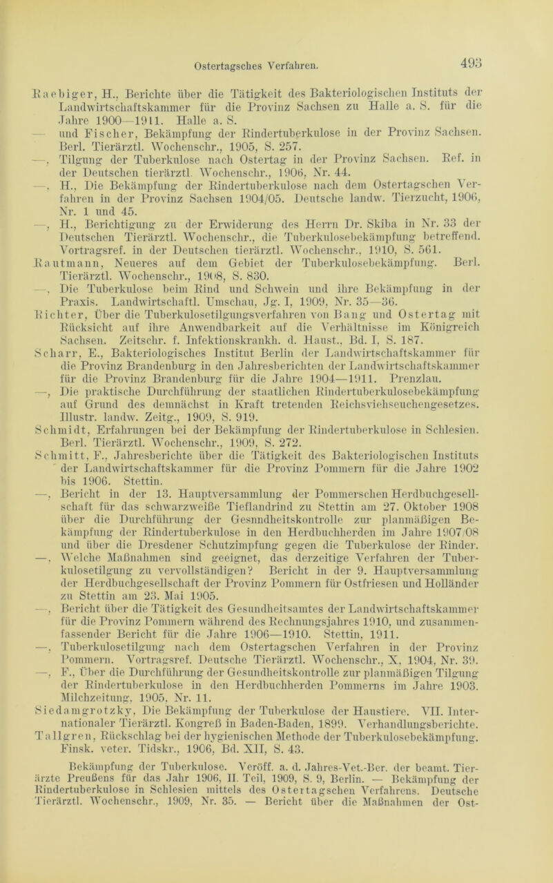 Raebiger, H., Berichte über die Tätigkeit des Bakteriologischen Instituts der Landwirtschaftskammer für die Provinz Sachsen zu Halle a. S. für die Jahre 1900—1911. Halle a. S. und Fischer, Bekämpfung der Rindertuberkulose in der Provinz Sachsen. Berl. Tierärztl. Wochenschr., 1905, S. 257. - . Tilgung der Tuberkulose nach Ostertag in der Provinz Sachsen. Ref. in der Deutschen tierärztl. Wochenschr., 1906, Nr. 44. . H., Die Bekämpfung der Rindertuberkulose nach dem Ostertagschen Ver- fahren in der Provinz Sachsen 1904/05. Deutsche landw. Tierzucht, 1906, Nr. 1 und 45. —, H., Berichtigung zu der Erwiderung des Herrn Dr. Skiba in Nr. 33 der Deutschen Tierärztl. Wochenschr., die Tuberkulosebekämpfung betreffend. Vortragsref. in der Deutschen tierärztl. Wochenschr., 1910, S. 561. Rautmann, Neueres auf dem Gebiet der Tuberkulosebekämpfung. Berl. Tierärztl. Wochenschr., 19(>8, S. 830. . Die Tuberkulose beim Rind und Schwein und ihre Bekämpfung in der Praxis. Landwirtschaft!. Umschau, Jg. I, 1909, Nr. 35—36. Richter, Über die Tuberkulosetilgungsverfahren von Bang und Ostertag mit Rücksicht auf ihre Anwendbarkeit auf die Verhältnisse im Königreich Sachsen. Zeitschr. f. Infektionskrankh. d. Haust., Bd. I, S. 187. Scharr, E., Bakteriologisches Institut Berlin der Landwirtschaftskammer für die Provinz Brandenburg in den Jahresberichten der Landwirtschaftskammer für die Provinz Brandenburg für die Jahre 1904—1911. Prenzlau. —, Die praktische Durchführung der staatlichen Rindertuberkulosebekämpfung auf Grund des demnächst in Kraft tretenden Reichsviehseuchengesetzes. Illustr. landw. Zeitg., 1909, S. 919. Schmidt, Erfahrungen bei der Bekämpfung der Rindertuberkulose in Schlesien. Berl. Tierärztl. Wochenschr., 1909, S. 272. Schmitt, F., Jahresberichte über die Tätigkeit des Bakteriologischen Instituts der Landwirtschaftskammer für die Provinz Pommern für die Jahre 1902 bis 1906. Stettin. —, Bericht in der 13. Hauptversammlung der Pommerschen Herdbuchgesell- schaft für das schwarzweiße Tieflandrind zu Stettin am 27. Oktober 1908 über die Durchführung der Gesnndheitskontrolle zur planmäßigen Be- kämpfung der Rindertuberkulose in den Herdbuchherden im Jahre 1907/08 und über die Dresdener Schutzimpfung gegen die Tuberkulose der Rinder. —. Welche Maßnahmen sind geeignet, das derzeitige Verfahren der Tuber- kulosetilgung zu vervollständigen? Bericht in der 9. Hauptversammlung der Herdbuchgesellschaft der Provinz Pommern für Ostfriesen und Holländer zu Stettin am 23. Mai 1905. . Bericht über die Tätigkeit des Gesundheitsamtes der Landwirtschaftskammer für die Provinz Pommern während des Rechnungsjahres 1910, und zusammen- fassender Bericht für die Jahre 1906—1910. Stettin, 1911. —, Tuberkulosetilgung nach dem Ostertagschen Verfahren in der Provinz Pommern. Vortragsref. Deutsche Tierärztl. Wochenschr., X, 1904, Nr. 39. —, F., Über die Durchführung der Gesundheitskontrolle zur planmäßigen Tilgung der Rindertuberkulose in den Herdbuchherden IJommerns im Jahre 1903. Milchzeitung, 1905, Nr. 11. Siedanigrotzky, Die Bekämpfung der Tuberkulose der Haustiere. VII. Inter- nationaler Tierärztl. Kongreß in Baden-Baden, 1899. Verhandlungsberichte. Tallgren, Rückschlag bei der hygienischen Methode der Tuberkulosebekämpfung. Finsk. veter. Tidskr., 1906, Bd. XII, S. 43. Bekämpfung der Tuberkulose. Vcröff. a. d. Jahres-Vet.-Ber. der beamt. Tier- ärzte Preußens für das Jahr 1906, II. Teil, 1909, S. 9, Berlin. — Bekämpfung der Rindertuberkulose in Schlesien mittels des Ostertagschen Verfahrens. Deutsche Tierärztl. Wochenschr., 1909, Nr. 35. — Bericht über die Maßnahmen der Ost-