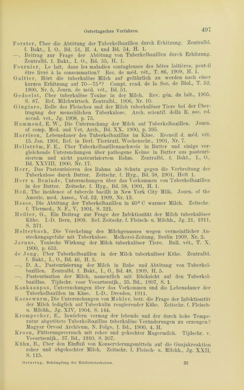 Förster, über die Abtötung- der Tuberkelbazillen durch Erhitzung. Zentral!)], f. Bakt., I. 0., Bd. 51, H. 4, und Bd. 54, H. 1. —, Beitrag zur Frage der Abtötung von Tuberkelbazillen durch Erhitzung. Zentralbl. f. Bakt., I. 0., Bd. 55, H. 1. Fournier, Le lait, dans les maladies contagieuses des betes laitieres, peut-il etre livre ä la consommation? Ree. de med. vet., T. 86, 1909, H. 1. Galtier, Hört die tuberkulöse Milch auf gefährlich zu werden nach einer kurzen Erhitzung auf 70—75°? Compt. rend. de la Soc. de Biol., T. 52, 1900, Nr. 5, Journ. de med. vet., Bd. 51. Gedoelst, Über tuberkulöse Toxine in der Milch. Rev. gen. du lait., 1905, S. 87. Ref. Milchwirtsch. Zentralbl., 1906, Nr. 10. Giugiaro, Rolle des Fleisches und der Milch tuberkulöser Tiere bei der Über- tragung der menschlichen Tuberkulose. Arch. scientif. della R. soc. ed. accad. vet., Jg. 1908, p. 73. Hammond, E. W., Die Untersuchung der Milch auf Tuberkelbazillen. Journ. of comp. Med. and Yet. Arch., Bd. XX. 1900, p. 395. Harrison, Lebensdauer des Tuberkelbazillus im Käse. Recueil d. med. vet. 15. Jan. 1901, Ref. in Berl. Tierärztl. Wochen,sehr., 1901, Nr. 7. Hellström, F. E., Über Tuberkelbazillennachweis in Butter und einige ver- gleichende Untersuchungen über pathogene Keime in Butter aus pasteuri- siertem und nicht pasteurisiertem Rahm. Zentralbl. f. Bakt., I., 0., Bd. XXVIH, 1900, Nr. 17. Herr, Das Pasteurisieren des Rahms als Schutz gegen die Verbreitung der Tuberkulose durch Butter. Zeitschr. f. Hyg., Bd. 38, 1901, Heft 1. Herr u. Benin de, Untersuchungen über das Vorkommen von Tuberkelbazillen in der Butter. Zeitschr. f. Hyg., Bd. 38, 1901, H. 1. Heß, The incidence of tubercle bacilli in New York City Milk. Journ. of the Americ. med. Assoc., Vol. 52, 1909, Nr. 13. Hesse, Die Abtötung der Tuberkelbazillen in 60° C warmer Milch. Zeitschr. f. Tiermed., N. F., V, 1901, S. 321. Hehler, G., Ein Beitrag zur Frage der Infektiosität der Milch tuberkulöser Kühe. I.-D. Bern. 1909. Ref. Zeitschr. f. Fleisch-u. Milchh., Jg. 21. 1911, S. 371. Holt erb ach, Die Verekelung des Milchgenusses wegen vermeintlicher An- steckungsgefahr mit Tuberkulose. Molkerei-Zeitung. Berlin 1909, Nr. 2. Jarnus, Toxische Wirkung der Milch tuberkulöser Tiere. Bull, vet., T. X. 1900, p. 633. de Jong, Über Tuberkelbazillen in der Milch tuberkulöser Kühe. Zentralbl. f. Bakt., I., 0., Bd. 46, H. 3. —, D. A., Pasteurisierung der Milch in Ruhe und Abtötung von Tuberkel- bazillen. Zentralbl. f. Bakt., I., 0., Bd. 48, 1909, H. 5. —, Pasteurisation der Milch, namentlich mit Rücksicht auf den Tuberkel- bazillus. Tijdschr. voor Veeartsenijk., 35. Bd., 1907, S. 1. Kankaanpas, Untersuchungen über das Vorkommen und die Lebensdauer der Tuberkelbazillen im Käse. I.-D., Dresden, 1911. Kaesewurm, Die Untersuchungen von Möhler, betr. die Frage der Infektiosität der Milch lediglich auf Tuberkulin reagierender Kühe. Zeitschr. f. Fleisch- ig Milchh., Jg. XIV, 1904, S. 144. Krompecher, E., Inwiefern vermag der lebende und der durch hohe Tempe- ratur abgetötete Tuberkelbazillus tuberkulöse Veränderungen zu erzeugen? Magyar Orvosi Archivum, N. Folge, I. Bd., 1900, 4. H. Kroon, Fütterungsversuch mit roher und gekochter Magermilch. Tijdschr. v. Veeartsenijk., 37. Bd., 1910. S. 307. Kühn, B., Über den Einfluß von Konservierungsmitteln auf die Guajakreaktion roher und abgekochter Milch. Zeitschr. f. Fleisch- u. Milchh., Jg. XXII, S. 115. Ostertag, Bekämpfung der Rindertuberkulose. 32