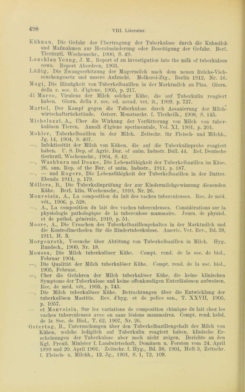 Kühn au, Die Gefahr der Übertragung der Tuberkulose durch die Kuhmilch und Maßnahmen zur Herabminderung oder Beseitigung der Gefahr. Berl. Tierärztl. Wochenschr., l'.lOO, S. 49. Lauchlan Young, J. M., Report of an investigation into the milk of tuberkulous cows. Report Aberdeen, 1903. Läßig, Die Zwangserhitzung der Magermilch nach dem neuen Reichs-Vieh- seuchengesetz und unsere Aufzucht. Holkerei-Ztg., Berlin 1912, Nr. 16. Magi, Die Häufigkeit von Tuberkelbazillen in der Marktmilch zu Pisa. Giorn. della r. soc. it. d’igiene, 1905, p. 217. di Marco, Virulenz der Milch solcher Kühe, die auf Tuberkulin reagiert haben. Giorn. della r. soc. ed. accad. vet. it., 1909, p. 737. Märtel, Der Kampf gegen die Tuberkulose durch Assanierung der Milch- wirtschaftsrückstände. Österr. Monatsschr. f. Tierheilk., 1908, 8. 145. Michelazzi, A., Über die Wirkung der Verfütterung von Milch von tuber- kulösen Tieren. Annali d’igiene sperimentale, Vol. XI, 1901, p. 201. Moliler, Tuberkelbazillen in der Milch. Zeitschr. für Fleisch- und Milehli., .Jg. 14, 1904, S. 407. —, Infektiosität der Milch von Kühen, die auf die Tuberkulinprobe reagiert haben. U. S. Dep. of Agric. Bur. of anim. Industr. Bull. 44. Ref. Deutsche tierärztl. Wochenschr., 1904, S. 42. —, Washburn und Doane, Die Lebensfähigkeit der Tuberkelbazillen im Käse. 26. ann. Rep. of the Bur. of anim. Industr., 1911, p. 187. —, — und Rogers, Die Lebensfähigkeit der Tuberkelbazillen in der Butter. Ebenda 1911, p. 179. Möllers, B., Die Tuberkulinprüfung der zur Kindermilchgewinnung dienenden Kühe. Berl. klin. Wochenschr., 1910, Nr. 26. Monvoisin, A., La composition du lait des vaches tuberculeuses. Rec. de med. vet., 1906, p. 528. —, A., La composition du lait des vaches tuberculeuses. Considerations sur la Physiologie pathologique de la tuberculose mammaire. Journ. de physiol. et de pathol. generale, 1910, p. 51. Moore, A., Die Ursachen des Tuberkelbazillengehaltes in der Marktmilch und die Kontrollmetlioden für die Rindertuberkulose. Americ. Vet. Rev.. Bd. 39, 1911, H. 3. Morgenroth, Versuche über Abtötung von Tuberkelbazillen in Milch. Hyg. Rundsch., 1900, Nr. 18. Moussu, Die Milch tuberkulöser Kühe. Compt. rend. de la soc. de biol., Februar 1904. —, Die Qualität der Milch tuberkulöser Kühe. Compt. rend. de la soc. biol., 1905, Februar. —, Über die Gefahren der Milch tuberkulöser Kühe, die keine klinischen Symptome der Tuberkulose und keine offenkundigen Euterläsionen aufweisen. Rec. de med. vet., 1905, p. 743. —, Die Milch tuberkulöser Kühe. Betrachtungen über die Entwicklung der tuberkulösen Mastitis. Rev. d’hyg. et de police san., T. XXVII, 1905, p. 1057. et Monvoisin, Sur les variations de composition chimique du lait cliez les vaches tuberculeuses avec ou saus lesions mammaires. Compt. rend. liebd. de la Soc. de Biol., T. 62, 1907, Nr. 26. Ostertag, R., Untersuchungen über den Tuberkelbazillengehalt der Milch von Kühen, welche lediglich auf Tuberkulin reagiert haben, klinische Er- scheinungen der Tuberkulose aber noch nicht zeigen. Berichte an den Kgl. Preuß. Minister f. Landwirtschaft, Domänen u. Forsten vom 24. April 1899 und 20. April 1901. Zeitschr. f. Hyg., Bd. 38, 1901, Heft 3, Zeitschr. f. Fleisch- u. Milchh., 12. Jg., 1901, S. 1, 72, 109.