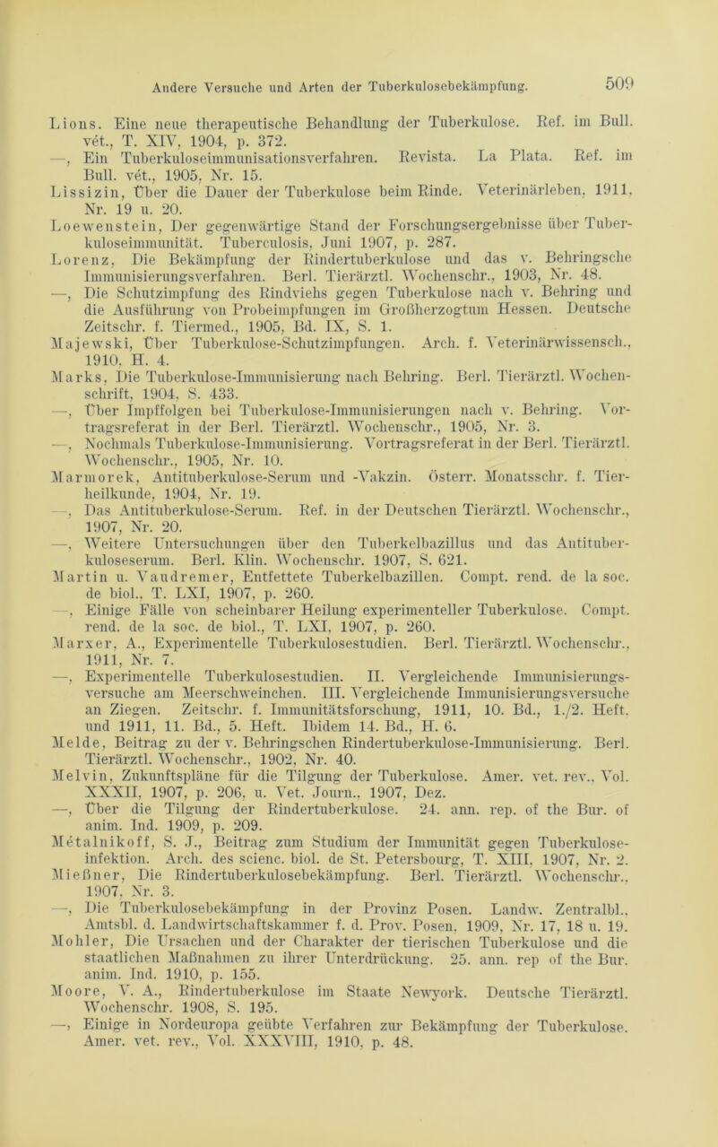 Lions. Eine neue therapeutische Behandlung der Tuberkulose, ßef. im Bull, vet., T. XIV. 1904, p. 372. —, Ein Tuberkuloseimmunisationsverfahren. Revista. La Plata. Ref. im Bull, vet., 1905, Nr. 15. Lissizin, Über die Dauer der Tuberkulose beim Rinde. Veterinärleben, 1911, Nr. 19 u. 20. Loewenstein, Der gegenwärtige Stand der Forschungsergebnisse über Tuber- kuloseimmunität. Tuberculosis, Juni 1907, p. 287. Lorenz, Die Bekämpfung der Rindertuberkulose und das v. Behringsche Immunisierungsverfahren. Berl. Tierärztl. Wochenschi'., 1903, Nr. 48. —, Die Schutzimpfung des Rindviehs gegen Tuberkulose nach v. Behring und die Ausführung von Probeimpfungen im Großherzogtum Hessen. Deutsche Zeitschr. f. Tiermed., 1905, Bd. IX, S. 1. Majewski, Über Tuberkulose-Schutzimpfungen. Arcli. f. Veterinärwissensch., ' 1910, H. 4. Marks, Die Tuberkulose-Immunisierung nach Behring. Berl. Tierärztl. Wochen- schrift, 1904, S. 433. —, Über Impffolgen bei Tuberkulose-Immunisierungen nach v. Behring. Vor- tragsreferat in der Berl. Tierärztl. Woclienschr., 1905, Nr. 3. —, Nochmals Tuberkulose-Immunisierung. Vortragsreferat in der Berl. Tierärztl. Woclienschr., 1905, Nr. 10. Marinorek, Antituberkulose-Serum und -Vakzin. Österr. Monatsschr. f. Tier- heilkunde, 1904, Nr. 19. -, Das Antituberkulose-Serum. Ref. in der Deutschen Tierärztl. Woclienschr., 1907, Nr. 20. —, Weitere Untersuchungen über den Tuberkelbazillus und das Antituber- kuloseserum. Berl. Klin. Woclienschr. 1907, S. 621. Martin u. Vaudremer, Entfettete Tuberkelbazillen. Compt. rend. de la soc. de biol., T. LXI, 1907, p. 260. Einige Fälle von scheinbarer Heilung experimenteller Tuberkulose. Compt. rend. de la soc. de biol., T. LXI, 1907, p. 260. Marxer, A., Experimentelle Tuberkulosestudien. Berl. Tierärztl. Woclienschr.. 1911, Nr. 7. —, Experimentelle Tuberkulosestudien. II. Vergleichende Immunisierungs- versuche am Meerschweinchen. III. Vergleichende Immunisierungsversuche an Ziegen. Zeitschr. f. Immunitätsforschung, 1911, 10. Bd., 1./2. Heft, und 1911, 11. Bd., 5. Heft. Ibidem 14. Bd., H. 6. Melde, Beitrag zu der v. Behringschen Rindertuberkulose-Immunisierung. Berl. Tierärztl. Woclienschr., 1902, Nr. 40. Melvin, Zukunftspläne für die Tilgung der Tuberkulose. Amer. vet. rev.. Vol. XXXII, 1907, p. 206, u. Vet. Journ., 1907, Dez. —, Über die Tilgung der Rindertuberkulose. 24. ann. rep. of the Bur. of anim. Ind. 1909, p. 209. Metalnikoff, S. J., Beitrag zum Studium der Immunität gegen Tuberkulose- infektion. Arcli. des scienc. biol. de St. Petersbourg, T. XIII, 1907, Nr. 2. Mießner, Die Rindertuberkulosebekämpfung. Berl. Tierärztl. Wocliensclir.. 1907. Nr. 3. —, Die Tuberkulosebekämpfung in der Provinz Posen. Landw. Zentralbl.. Amtsbl. d. Landwirtschaftskammer f. d. Prov. Posen. 1909, Nr. 17. 18 u. 19. Möhler, Die Ursachen und der Charakter der tierischen Tuberkulose und die staatlichen Maßnahmen zu ihrer Unterdrückung. 25. ann. rep of the Bur. anim. Ind. 1910, p. 155. Moore, V. A., Rindertuberkulose im Staate Newyork. Deutsche Tierärztl. Wochenschr. 1908, S. 195. —, Einige in Nordeuropa geübte Verfahren zur Bekämpfung der Tuberkulose. Amer. vet. rev., Vol. XXXVIII, 1910. p. 48.