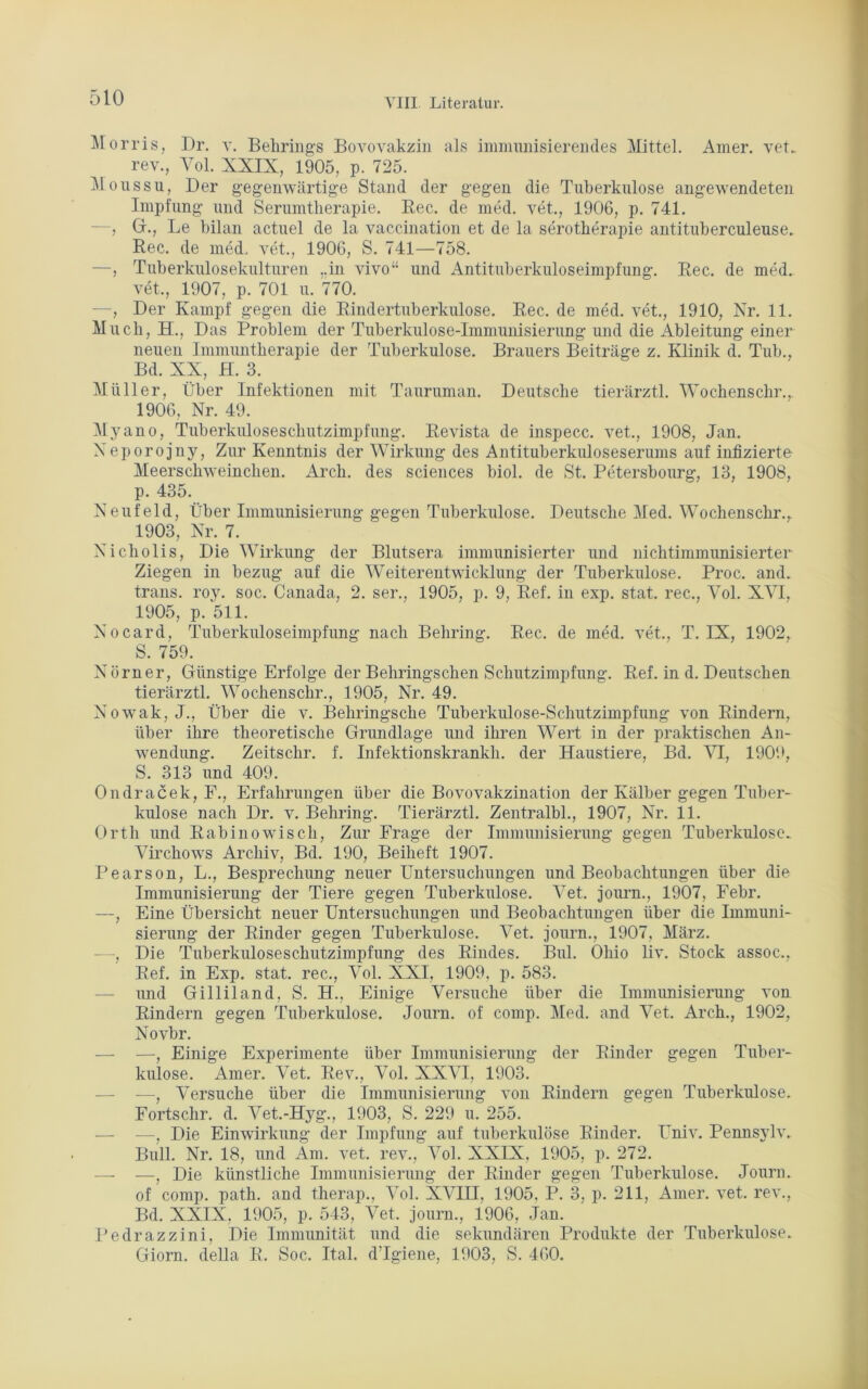 Morris, Dr. v. Behrings Bovovakzin als immunisierendes Mittel. Amer. vet.. rev., Vol. XXIX, 1905, p. 725. Moussu, Der gegenwärtige Stand der gegen die Tuberkulose angewendeten Impfung und Serumtherapie. Rec. de med. vet., 1906, p. 741. —, Gr., Le bilan actuel de la vaccination et de la serotherapie antituberculeuse. Ree. de med. vet., 1906, S. 741—758. —, Tuberkulosekulturen ..in vivo“ und Antituberkuloseimpfung. Rec. de med. vet., 1907, p. 701 u. 770. , Der Kampf gegen die Rindertuberkulose. Rec. de med. vet., 1910, Nr. 11. Much, H., Das Problem der Tuberkulose-Immunisierung und die Ableitung einer neuen Immuntherapie der Tuberkulose. Brauers Beiträge z. Klinik d. Tub., Bd. XX, H. 3. Müller, Über Infektionen mit Tauruman. Deutsche tierärztl. Wochenschr.,. 1906, Nr. 49. Myano, Tuberkuloseschutzimpfung. Revista de inspecc. vet., 1908, Jan. Neporojny, Zur Kenntnis der Wirkung des Antituberkuloseserums auf infizierte Meerschweinchen. Arch. des Sciences biol. de St. Petersbourg, 13, 1908, p. 435. Neufeld, Über Immunisierung gegen Tuberkulose. Deutsche Med. Wochenschr., 1903, Nr. 7. Nicholis, Die Wirkung der Blutsera immunisierter und nichtimmunisierter Ziegen in bezug auf die Weiterentwicklung der Tuberkulose. Proc. and. trans. roy. soc. Canada, 2. ser., 1905, p. 9, Ref. in exp. stat. rec., Vol. XVI, 1905, p. 511. Nocard, Tuberkuloseimpfung nach Behring. Rec. de med. vet., T. IX, 1902, S. 759. Nürner, Günstige Erfolge der Behringschen Schutzimpfung. Ref. in d. Deutschen tierärztl. Wochenschr., 1905, Nr. 49. Nowak, J., Über die v. Behringsche Tuberkulose-Schutzimpfung von Rindern, über ihre theoretische Grundlage und ihren Wert in der praktischen An- wendung. Zeitschr. f. Infektionskrankli. der Haustiere, Bd. VI, 1909, S. 313 und 409. Ondracek, F., Erfahrungen über die Bovovakzination der Kälber gegen Tuber- kulose nach Dr. v. Behring. Tierärztl. Zentralbl., 1907, Nr. 11. Orth und Rabinowisch, Zur Frage der Immunisierung gegen Tuberkulose* Virchows Archiv, Bd. 190, Beiheft 1907. Pearson, L., Besprechung neuer Untersuchungen und Beobachtungen über die Immunisierung der Tiere gegen Tuberkulose. Vet. journ., 1907, Febr. —, Eine Übersicht neuer Untersuchungen und Beobachtungen über die Immuni- sierung der Rinder gegen Tuberkulose. Vet. journ., 1907, März. —, Die Tuberkuloseschutzimpfung des Rindes. Bul. Ohio liv. Stock assoc., Ref. in Exp. stat. rec., Vol. XXI, 1909, p. 583. — und Gilliland, S. H., Einige Versuche über die Immunisierung von Rindern gegen Tuberkulose. Journ. of comp. Med. and Vet. Arch., 1902, Novbr. — —, Einige Experimente über Immunisierung der Rinder gegen Tuber- kulose. Amer. Vet. Rev., Vol. XXVI, 1903. —- —, Versuche über die Immunisierung von Rindern gegen Tuberkulose. Fortschr. d. Vet.-Hyg., 1903, S. 229 u. 255. — -—, Die Einwirkung der Impfung auf tuberkulöse Rinder. Univ. Pennsylv. Bull. Nr. 18, und Am. vet. rev., Vol. XXIX, 1905, p. 272. —- —, Die künstliche Immunisierung der Rinder gegen Tuberkulose. Journ. of comp. path. and therap., Vol. XVIH, 1905, P. 3, p. 211, Amer. vet. rev., Bd. XXIX, 1905, p. 543, Vet. journ., 1906, Jan. Pedrazzini, Die Immunität und die sekundären Produkte der Tuberkulose. Giorn. della R. Soc. Ital. d’Igiene, 1903, S. 460.