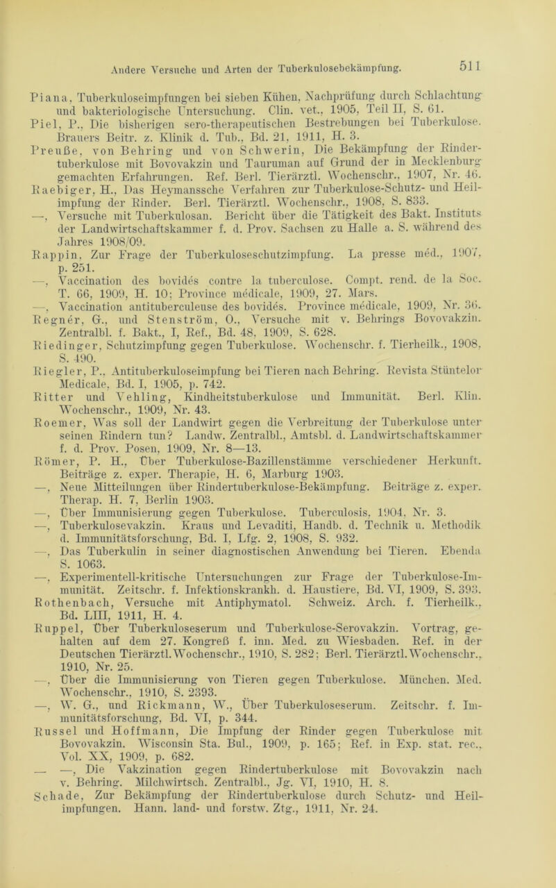 Piana, Tuberkuloseimpfungen bei sieben Kühen, Nachprüfung durch Schlachtung und bakteriologische Untersuchung. Clin, vet., 1905, Teil II, S. 61. Piel, P., Die bisherigen sero-therapeutischen Bestrebungen bei Tuberkulose. Brauers Beitr. z. Klinik d. Tub., Bd. 21, 1911, H. 3. Preuße, von Behring und von Schwerin, Die Bekämpfung der Binder- tuberkulose mit Bovovakzin und Tauruman auf Grund der in Mecklenburg gemachten Erfahrungen. Bef. Berl. Tierärztl. Wochenschr., 1907, Nr. 46. Baebiger, H., Das Heymanssche Verfahren zur Tuberkulose-Schutz- und Heil- impfung der Binder. Berl. Tierärztl. Wochenschr., 1908, S. 833. —, Versuche mit Tuberkulosan. Bericht über die Tätigkeit des Bakt. Instituts der Landwirtschaftskammer f. d. Prov. Sachsen zu Halle a. S. während des Jahres 1908/09. Bappin. Zur Frage der Tuberkuloseschutzimpfung. La presse med., 1907, p. 251. —-, Vaccination des bovides contre la tuberculose. Compt. rend. de la Soc. T. 66, 1909, H. 10; Province medicale, 1909, 27. Mars. —, Vaccination antituberculeuse des bovides. Province medicale, 1909, Nr. 36. Begner, G., und Stenström, 0., Versuche mit v. Behrings Bovovakzin. Zentralbl. f. Bakt., I, Bef., Bd. 48. 1909, S. 628. Biedinger, Schutzimpfung gegen Tuberkulose. Wochenschr. f. Tierheilk., 1908, S. 490. Biegler, P.. Antituberkuloseimpfung bei Tieren nach Behring. Bevista Stüntelor Medicale, Bd. I, 1905, p. 742. Bitter und Vehling, Kindheitstuberkulose und Immunität. Berl. Klin. Wochenschr., 1909, Nr. 43. B o einer, Was soll der Landwirt gegen die Verbreitung der Tuberkulose unter seinen Bindern tun? Landw. Zentralbl., Amtsbl. d. Landwirtschaftskammer f. d. Prov. Posen, 1909, Nr. 8—13. Börner, P. H., Über Tuberkulose-Bazillenstämme verschiedener Herkunft. Beiträge z. exper. Therapie, H. 6, Marburg 1903. —, Neue Mitteilungen über Kindertuberkulose-Bekämpfung. Beiträge z. exper. Therap. H. 7, Berlin 1903. —, Über Immunisierung gegen Tuberkulose. Tuberculosis, 1904. Nr. 3. —, Tuberkulosevakzin. Kraus und Levaditi, Handb. d. Technik u. Methodik d. Immunitätsforschung, Bd. I, Lfg. 2, 1908, S. 932. —, Das Tuberkulin in seiner diagnostischen Anwendung bei Tieren. Ebenda S. 1063. —, Experimentell-kritische Untersuchungen zur Frage der Tuberkulose-Im- munität. Zeitschr. f. Infektionskrankh. d. Haustiere, Bd. VI, 1909, S. 393. Kothenbach, Versuche mit Antiphymatol. Schweiz. Arch. f. Tierheilk.. Bd. LIII, 1911, H. 4. Büppel, Über Tuberkuloseserum und Tuberkulose-Serovakzin. Vortrag, ge- halten auf dem 27. Kongreß f. inn. Med. zu Wiesbaden. Bef. in der Deutschen Tierärztl. Wochenschr., 1910, S. 282; Berl. Tierärztl. Wochenschr., 1910, Nr. 25. . Über die Immunisierung von Tieren gegen Tuberkulose. München. Med. Wochenschr., 1910, S. 2393. —, W. G., und Bickmann, W., Über Tuberkuloseserum. Zeitschr. f. Im- munitätsforschung, Bd. VI, p. 344. Kussel und Hoffmann, Die Impfung der Binder gegen Tuberkulose mit Bovovakzin. Wisconsin Sta. Buk, 1909, p. 165: Bef. in Exp. stat. rec., Vol. XX, 1909, p. 682. — —, Die Vakzination gegen Bindertuberkulose mit Bovovakzin nach v. Behring. Milchwirtsch. Zentralbl., Jg. VI, 1910, H. 8. Schade, Zur Bekämpfung der Bindertuberkulose durch Schutz- und Heil- impfungen. Hann, land- und forstw. Ztg., 1911, Nr. 24.