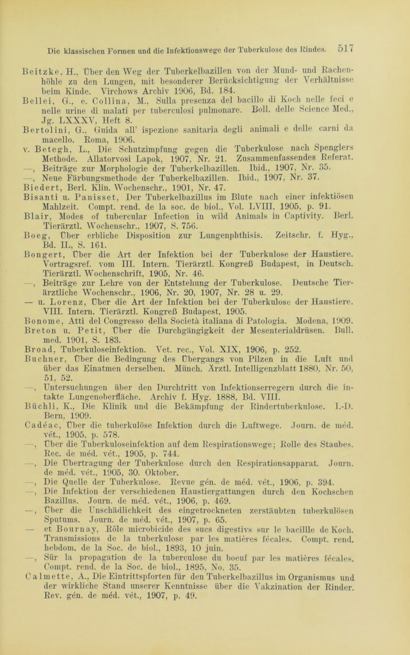 Beitzke, H., Über den Weg der Tuberkelbazillen von der Mund- höhle zu den Lungen, mit besonderer Berücksichtigung der und Rachen- Verhältnisse beim Kinde. Virchows Archiv 1906, Bd. 184. Bell ei, G., e. Colli na, M., Sulla presenza del bacillo di Koch nelle feci e nelle urine di nialati per tuberculosi pulmonare. Boll. delle Science Med., Jg. LXXXV, Heft 8. Bertolini, G.. Guida all’ ispezione sanitaria degli animali e delle carni da macello. Roma, 1906. v. Betegh, L., Die Schutzimpfung gegen die Tuberkulose nach Spenglers Methode. Allatorvosi Lapok, 1907. Nr. 21. Zusammenfassendes Referat. —, Beiträge zur Morphologie der Tuberkelbazillen. Ibid., 1907, Nr. 35. —, Neue Färbungsmethode der Tuberkelbazillen. Ibid., 1907, Nr. 37. Biedert, Berl. Klin. Wochenschr., 1901, Nr. 47. Bisanti u. Panisset, Der Tuberkelbazillus im Blute nach einer infektiösen Mahlzeit. Blair, Modes Tierärztl. Boeg, Über Compt. rend. de la soc. de biol., Vol. LVin, 1905, p. 91. wild Animais in Captivity. Berl. of tubercular Infection m Wochenschr., 1907, S. 756. erbliche Disposition zur Lungenphthisis. Bd. IL, S. 161. Zeitschr. f. Hyg., Bongert Über der Tuberkulose der Kongreß Budapest, m Haustiere. Deutsch. die Art der Infektion bei Vortragsref. vom III. Intern. Tierärztl. Tierärztl. Wochenschrift, 1905, Nr. 46. —, Beiträge zur Lehre von der Entstehung der Tuberkulose. Deutsche Tier- ärztliche Wochenschr., 1906, Nr. 20, 1907, Nr. 28 u. 29. — u. Lorenz, Über die Art der Infektion bei der Tuberkulose der Haustiere. VIII. Intern. Tierärztl. Kongreß Budapest, 1905. Bonome, Atti del Congresso della Societä italiana di Patologia. Modena, 1909. Breton u. Petit, Über die Durchgängigkeit der Mesenterialdrüsen. Bull, med. 1901, S. 183. Broad, Tuberkuloseinfektion. Vet. rec., Vol. XIX, 1906, p. 252. Büchner, Über die Bedingung des Übergangs von Pilzen in die Luft und über das Einatmen derselben. Münch. Ärztl. Intelligenzblatt 1880. Nr. 50. 51, 52. —, Untersuchungen über den Durchtritt von Infektionserregern durch die in- takte Lungenoberfläche. Archiv f. Hyg. 1888, Bd. VIII. Büclili, K., Die Klinik und die Bekämpfung der Rindertuberkulose. I.-D. Bern, 1909. Cadeac, Über die tuberkulöse Infektion durch die Luftwege. Journ. de med. vet., 1905, p. 578. —, Über die Tuberkuloseinfektion auf dem Respirationswege; Rec. de med. vet., 1905, p. 744. , Die Übertragung der Tuberkulose durch den Respirationsapparat, de med. vet., 1905, 30. Oktober. , Die Quelle der Tuberkulose. Revue gen. de med. vet., 1906. p. 394. , Die Infektion der verschiedenen Haustiergattungen durch den Kochschen Bazillus. Journ. de med. vet., 1906, p. 469. —, über die Unschädlichkeit des eingetrockneten zerstäubten tuberkulösen Sputums. Journ. de med. vet., 1907, p. 65. — et Bournay, Röle microbicide des sucs digestivs sur le bacillle de Koch. Transmissions de la tuberkulöse par les matieres fecales. Compt. rend. hebdom. de la Soc. de biol., 1893, 10 juin. —, Sür la propagation de la tuberculose du boeuf par les matieres fecales. Compt. rend. de la Soc. de biol., 1895, No. 35. Calmette, A., Die Eintrittspforten für den Tuberkelbazillus im Organismus und der wirkliche Stand unserer Kenntnisse über die Vakzination der Rinder. Rev. gen. de med. vet., 1907, p. 49. Rolle des Staubes. Journ.