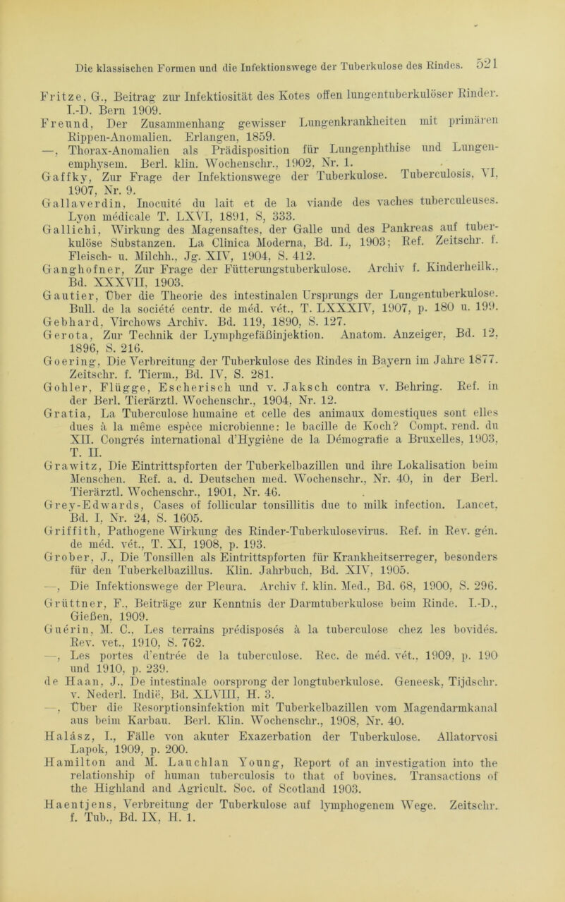 Fritze, G., Beitrag zur Infektiosität des Kotes offen lungentuberkulöser Rinder. I.-D. Bern 1909. Freund, Der Zusammenhang gewisser Lungenkrankheiten mit primären Rippen-Anomalien. Erlangen, 1859. —. Thorax-Anomalien als Prädisposition für Lungenphthise und Lungen- emphysem. Berl. klin. Wochenschr., 1902, Nr. 1. _ Gaffky, Zur Frage der Infektionswege der Tuberkulose. Tuberculosis, \ I, 1907, Nr. 9. Gallaverdin, Inocuite du lait et de la viande des vaches tuberculeuses. Lyon medicale T. LXVI, 1891, S, 333. Gallichi, Wirkung des Magensaftes, der Galle und des Pankreas auf tuber- kulöse Substanzen. La Clinica Moderna, Bd. L, 1903; Ref. Zeitsclir. 1. Fleisch- u. Milchh.. Jg. XIV, 1904, S. 412. Ganghofner, Zur Frage der Fütterungstuberkulose. Archiv f. Kinderheilk., Bd. XXXVII. 1903. Gautier, Über die Theorie des intestinalen Ursprungs der Lungentuberkulose. Bull, de la societe centr. de med. vet., T. LXXXIV, 1907, p. 180 u. 199. Gebhard, Virchows Archiv. Bd. 119, 1890, S. 127. Gerota, Zur Technik der Lymphgefäßinjektion. Anatom. Anzeiger, Bd. 12, 1896, S. 216. Goering, Die Verbreitung der Tuberkulose des Rindes in Bayern im Jahre 1877. Zeitsclir. f. Tierm., Bd. IV, S. 281. Gohler, Flügge, Escherisch und v. Jaksch contra v. Behring. Ref. in der Berl. Tierärztl. Wochenschr., 1904, Nr. 12. Gratia, La Tuberculose humaine et celle des animaux domestiques sont elles dues ä la meme espece microbienne: le bacille de Koch? Compt. rend. du XII. Congres international d’Hygiene de la Demografie a Bruxelles. 1903, T. II. Grawitz, Die Eintrittspforten der Tuberkelbazillen und ihre Lokalisation beim Menschen. Ref. a. d. Deutschen med. Wochenschr., Nr. 40, in der Berl. Tierärztl. Wochenschr., 1901, Nr. 46. Grey-Edwards, Cases of follicular tonsillitis due to milk infection. Lancet, Bd. I, Nr. 24, S. 1605. Griffith, Pathogene Wirkung des Rinder-Tuberkulosevirus. Ref. in Rev. gen. de med. vet., T. XI, 1908, p. 193. Grober. J., Die Tonsillen als Eintrittspforten für Krankheitserreger, besonders für den Tuberkelbazillus. Klin. Jahrbuch, Bd. XIV, 1905. -, Die Infektionswege der Pleura. Archiv f. klin. Med., Bd. 68, 1900, S. 296. Grüttner, F., Beiträge zur Kenntnis der Darmtuberkulose beim Rinde. I.-D., Gießen, 1909. Guerin, M. C., Les terrains predisposes ä la tuberculose chez les bovides. Rev. vet., 1910, S. 762. —, Les portes d'entree de la tuberculose. Rec. de med. vet.. 1909. p. 190 und 1910, p. 239. de Haan. J., De intestinale oorsprong der longtuberkulose. Geneesk. Tijdschr. v. Nederl. Indie, Bd. XLVIII, H. 3. . Uber die Resorptionsinfektion mit Tuberkelbazillen vom Magendarmkanal aus beim Karbau. Berl. Klin. Wochenschr., 1908, Nr. 40. Haläsz, I., Fälle von akuter Exazerbation der Tuberkulose. Allatorvosi Lapok, 1909, p. 200. Hamilton and M. Lauchlan Young, Report of an investigation into the relationship of human tuberculosis to that of bovines. Transactions of the Highland and Agricult. Soc. of Scotland 1903. Haentjens, Verbreitung der Tuberkulose auf lvmphogenem Wege. Zeitsclir.