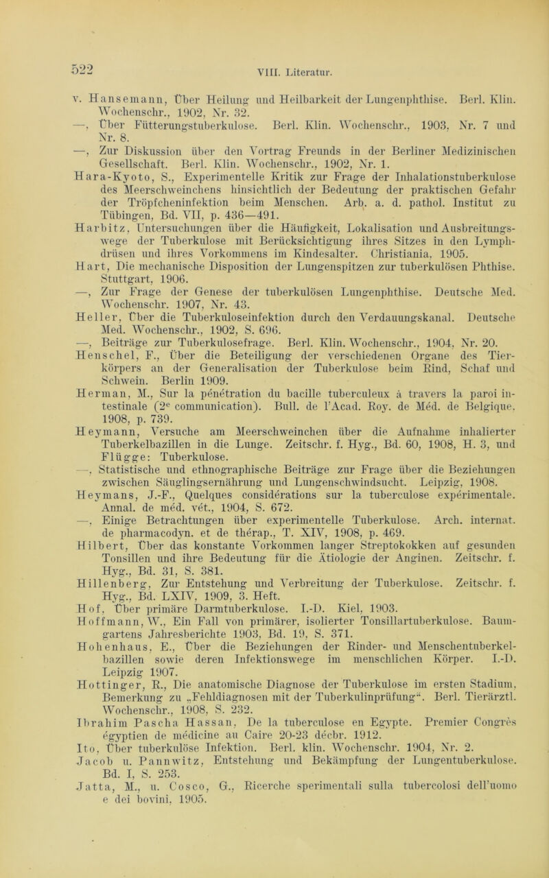 ^90 v. Hansemann, Über Heilung- und Heilbarkeit der Lungenphtliise. Berl. Klin. Wochenschr., 1902, Nr. 32. —, Über Fütterungstuberkulose. Berl. Klin. Wochenschr., 1903, Nr. 7 und Nr. 8. —, Zur Diskussion über den Vortrag- Freunds in der Berliner Medizinischen Gesellschaft. Berl. Klin. Wochenschr., 1902, Nr. 1. Hara-Kyoto, S., Experimentelle Kritik zur Frage der Inhalationstuberkulose des Meerschweinchens hinsichtlich der Bedeutung der praktischen Gefahr der Tröpfcheninfektion beim Menschen. Arb. a. d. pathol. Institut zu Tübingen, Bd. VII, p. 436—491. Harbitz, Untersuchungen über die Häufigkeit, Lokalisation und Ausbreitungs- wege der Tuberkulose mit Berücksichtigung ihres Sitzes in den Lympli- drüsen und ihres Vorkommens im Kindesalter. Christiania, 1905. Hart, Die mechanische Disposition der Lungenspitzen zur tuberkulösen Phthise. Stuttgart, 1906. —, Zur Frage der Genese der tuberkulösen Lungenphthise. Deutsche Med. Wochenschr. 1907, Nr. 43. Heller, Über die Tuberkuloseinfektion durch den Verdauungskanal. Deutsche Med. Wochenschr., 1902, S. 696. —, Beiträge zur Tuberkulosefrage. Berl. Klin. Wochenschr., 1904, Nr. 20. Henschei, F., Über die Beteiligung der verschiedenen Organe des Tier- körpers an der Generalisation der Tuberkulose beim Kind, Schaf und Schwein. Berlin 1909. Herman, M., Sur la penetration du bacille tuberculeux ä travers la paroi in- testinale (2e communication). Bull, de l’Acad. Roy. de Med. de Belgique. 1908, p. 739. Hey mann, Versuche am Meerschweinchen über die Aufnahme inhalierter Tuberkelbazillen in die Lunge. Zeitschr. f. Hyg., Bd. 60, 1908, H. 3, und Flügge: Tuberkulose. —. Statistische und ethnographische Beiträge zur Frage über die Beziehungen zwischen Säuglingsernährung und Lungenschwindsucht. Leipzig, 1908. Heymans, J.-F., Quelques considerations sur la tuberculose experimentale. Annal. de med. vet., 1904, S. 672. —, Einige Betrachtungen über experimentelle Tuberkulose. Arch. internat. de pharmacodyn. et de therap., T. XIV, 1908, p. 469. Hilbert, Über das konstante Vorkommen langer Streptokokken auf gesunden Tonsillen und ihre Bedeutung für die Ätiologie der Anginen. Zeitschr. f. Hyg., Bd. 31, S. 381. Hillenberg, Zur Entstehung und Verbreitung der Tuberkulose. Zeitschr. f. Hyg., Bd. LXIV, 1909, 3. Heft. Hof, Über primäre Darmtuberkulose. I.-D. Kiel, 1903. Hoffmann,W., Ein Fall von primärer, isolierter Tonsillartuberkulose. Baum- gartens Jahresberichte 1903, Bd. 19, S. 371. Hohenhaus, E., Über die Beziehungen der Kinder- und Menschentuberkel- bazillen sowie deren Infektionswege im menschlichen Körper. I.-D. Leipzig 1907. Hottinger, R., Die anatomische Diagnose der Tuberkulose im ersten Stadium, Bemerkung zu „Fehldiagnosen mit der Tuberkulinprüfung-4. Berl. Tierärztl. Wochenschr., 1908, S. 232. Ibrahim Pascha Hassan, De la tuberculose en Egj'pte. Premier Congres egyptien de medicine au Caire 20-23 decbr. 1912. Ito, Über tuberkulöse Infektion. Berl. klin. Wochenschr. 1904, Nr. 2. Jacob u. Pannwitz, Entstehung und Bekämpfung der Lungentuberkulose. Bd. I, S. 253. Jatta, M., u. Cosco, G., Ricerche sperimentali sulla tubercolosi dell’uomo e dei bovini, 1905.