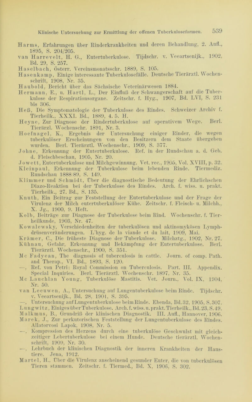 Harms, Erfahrungen über Kinderkrankheiten und deren Behandlung, 2. Aufl., 1895, S. 204/205. van Harreveit, H. G., Eutertuberkulose. Tijdschr. v. Veeartsenijk., 1902, Bd. 29, S. 257. Haselbach, Österr. Vereinsmonatssclrr. 1889, S. 105. Hasenkamp, Einige interessante Tuberknlosefälle. Deutsche Tierärztl. Wochen- schrift, 1908, Nr. 35. Haubold, Bericht über das Sächsische Veterinärwesen 1884. Hermann, E., u. Hartl, L., Der Einfluß der Schwangerschaft auf die Tuber- kulose der Respirationsorgane. Zeitschr. f. Hyg., 1907, Bd. LVI, S. 231 bis 306. Heß, Die Symptomatologie der Tuberkulose des Rindes. Schweizer Archiv t. Tierheilk., XNXI. Bd., 1889, 4. 5. H. Heyne, Zur Diagnose der Rindertuberkulose auf operativem Wege. Berl. Tierärzl. Woclienschr. 1891, Nr. 3. Hoefnagel. K., Ergebnis der Untersuchung einiger Rinder, die wegen tuberkulöser Erscheinungen von den Besitzern dem Staate übergeben wurden. Berl. Tierärztl. Woclienschr., 1909, S. 377. Johne, Erkennung der Eutertuberkulose. Ref. in der Rundschau a. d. Geb. d. Fleischbeschau, 1905, Nr. 20. .Towett, Eutertuberkulose und Milchgewinnung. Vet. ree., 1905, Vol. XV1IT, p. 32. Kleinpaul, Erkennung der Tuberkulose beim lebenden Rinde. Tiennediz. Rundschau 1888 89, S. 149. Kl immer und Schmidt, Über die diagnostische Bedeutung der Ehrlichschen Diazo-Reaktion bei der Tuberkulose des Rindes. Arcli. f. wiss. u. prakt. Tierheilk., 27. Bd., S. 135. Knuth, Ein Beitrag zur Feststellung der Eutertuberkulose und der Frage der Virulenz der Milch eutertuberkulöser Kühe. Zeitschr. f. Fleisch- u. Milclih.. X. Jg., 1900. 9. Heft, Kolb, Beiträge zur Diagnose der Tuberkulose beim Rind. Woclienschr. f. Tier- heilkunde, 1903, Nr. 47. Kowalewsky, Verschiedenheiten der tuberkulösen und aktinomykösen Lympli- drüsenveränderungen. L'liyg. de la viande et du lait, 1909, Mai. Krämer, C.. Die früheste Diagnose der Tuberkulose. Milchztg.. 1902, Nr. 27. Kühn au, Gefahr, Erkennung und Bekämpfung der Eutertuberkulose. Berl. Tierärztl. Woclienschr., 1900, S. 351. Mc Fadyean, The diagnosis of tuberculosis in cattle. Journ. of comp. Patli. and Tlierap., VI. Bd., 1893, S. 120. —, Ref. von Petri: Royal Commission on Tuberculosis. Part. III. Appendix. Special Inquiries. Berl. Tierärztl. Wochenschi’. 1897, Nr. 35. Mc Lauchlan Young. Tuberkulöse Mastitis. Vet. Journ.. Vol. IX. 1904, Nr. 50. van Leeuwen, A., Untersuchung auf Lungentuberkulose beim Rinde. Tijdschr. v. Veeartsenijk., Bd. 28, 1901. S. 395. —, Untersuchung auf Lungentuberkulose beiniBinde. Ebenda, Bd. 32. 1905, S. 307. L ungwitz, Einiges über Tuberkulose. Arcli. f. wiss. u. prakt. Tierheilk., Bd. 23. S.49. Malkmus, B., Grundriß der klinischen Diagnostik. III. Aufl., Hannover. 1906. Marek, J., Zur perkutorischen Feststellung der Lungentuberkulose des Rindes. Allatorvosi Lapok, 1908, Nr. 5. —, Kompression des Herzens durch eine tuberkulöse Geschwulst mit gleich- zeitiger Lebertuberkulose bei einem Hunde. Deutsche tierärztl. Wochen- schrift, 1909, Nr. 30. —. Lehrbuch der klinischen Diagnostik der inneren Krankheiten der Haus- tiere. Jena, 1912. Märtel, H.. Über die Virulenz anscheinend gesunder Euter, die von tuberkulösen Tieren stammen. Zeitschr. f. Tiermed., Bd. X, 1906. S. 302.