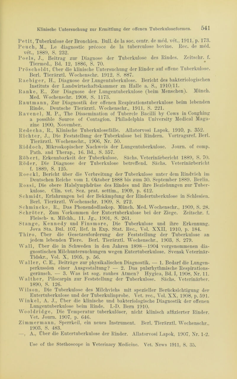 Petit, Tuberkulose der Bronchien. Bull, de la soc. centr. de med. vet., 1911. p. 1<3. Peuch, M., Le diagnostic precoce de la tuberculose bovine. Eec. de med. vet., 1889, S. 232. Poels, J., Beitrag; zur Diagnose der Tuberkulose des Rindes. Zeitsckr. f. Tiermed., Bd. 12, 1886, S. 70. Pröscholdt, Über die klinische Untersuchung der Rinder auf offene Tuberkulose. Berl. Tierärztl. Wochenschr. 1912. S. 887. Raebiger, H., Diagnose der Lungentuberkulose. Bericht des bakteriologischen Instituts der Landwirtschaftskammer zn Halle a. S., 1910/11. Ranke, E.. Zur Diagnose der Lungentuberkulose (beim Menschen). Münch. Med. Wochenschr. 1908, S. 1173. Rautmann, Zur Diagnostik der offenen Respirationstuberkulose beim lebenden Rinde. Deutsche Tierärztl. Wochenschr., 1911, S. 221. Ravenei, M. P., The Dissemination of Tubercle Bacilli by Cows in Cougliing a possible Source of Contagion. Philadelphia University Medical Maga- zine 1900, November. Redecha, R., Klinische Tuberkulosefälle. Allatorvosi Lapok. 1910. p. 352. Richter, J., Die Feststellung der Tuberkulose bei Rindern. Vortragsref. Berl. Tierärztl. Wochenschr., 1906, Nr. 50. Biddoch, Mikroskopischer Nachweis der Lungentuberkulose. Journ. of comp. Path. and Therap., 16. Bd., S. 357. Robert, Erkennbarkeit der Tuberkulose. Sachs. Veterinärbericht 1889, S. 70. Röder, Die Diagnose der Tuberkulose betreffend. Sachs. Veterinärbericht f. 1889, S. 125. Roeckl, Bericht über die Verbreitung der Tuberkulose unter dem Rindvieh im Deutschen Reiche vom 1. Oktober 1888 bis zum 30. September 1889. Berlin. Rossi, Die obere Halslymphdrüse des Rindes und ihre Beziehungen zur Tuber- kulose. Clin. vet. Sez. prat. settim., 1909, p. 612. Schmidt, Erfahrungen bei der Bekämpfung der Rindertuberkulose in Schlesien. Berl. Tierärztl. Wochenschr. 1909, S. 272. Schmincke, R., Das Phonendodiaskop. Münch. Med. Wochenschr., 1909, S. 28. Schröter, Zum Vorkommen der Eutertuberkulose bei der Ziege. Zeitschr. f. Fleisch- u. Milchli.. 11. Jg., 1901, S. 261. Stange, Kennedy und Finsmore, Die Tuberkulose und ihre Erkennung. Jova Sta. Bill. 107, Ref. in Exp. Stat. Rec., Vol. XXII. 1910, p. 184. Thiro, Über die Gesetzesforderung der Feststellung der Tuberkulose an jedem lebenden Tiere. Berl. Tierärztl. Wochenschr., 1903. S. 279. Wall, Über die in Schweden in den Jahren 1898—1904 vorgenommenen dia- gnostischen Milchuntersuchungen wegen Eutertuberkulose. Svensk Veterinär- Tidskr., Vol. X, 1905, p. 56. Waller, C. E., Beiträge zur physikalischen Diagnostik. — 1. Bedarf die Lungen- perkussion einer Ausgestaltung? — 2. Das pulsrhythmische Respirations- geräusch. — 3. Was ist sog. rauhes Atmen? Hygiea, Bd. I, 1908, Nr. 11. Walther. Pilocarpin zur Feststellung der Tuberkulose. Säclis. Veterinärber. 1890, S. 126. Wilson, Die Tuberkulose des Milchviehs mit spezieller Berücksichtigung der Eutertuberkulose und der Tuberkulinprobe. Vet. rec., Vol. XX, 1908, p. 591. A\ inkel, A. J., Über die klinische und bakteriologische Diagnostik der offenen Lungentuberkulose beim Rinde. I.-D. Bern 1910. Wooldridge, Die Temperatur tuberkulöser, nicht klinisch affizierter Rinder. Vet. Journ. 1907, p. 646. Zimmermann, Sperrkeil, ein neues Instrument. Berl. Tierärztl. Wochenschr.. 1903, S. 483. —, A., Über die Eutertuberkulose der Rinder. Allatorvosi Lapok. 1907, Nr. 1-2. Use of the Stethoscope in Veterinary Medicine. Vet. News 1911, S. 35.