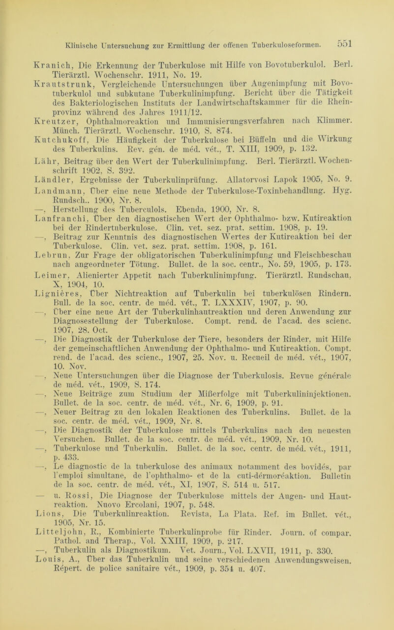 Kranich, Die Erkennung- der Tuberkulose mit Hilfe von Bovotuberkulol. Berl. Tierärztl. Wochenschr. 1911, No. 19. Krautstrunk, Vergleichende Untersuchungen über Augenimpfung mit Bovo- tuberkulol und subkutane Tuberkulinimpfung. Bericht über die Tätigkeit des Bakteriologischen Instituts der Landwirtschaftskammer für die Rhein- provinz während des Jahres 1911/12. Kreutzer, Ophthalmoreaktion und Immunisierungsverfahren nach Klimmer. Münch. Tierärztl. Wochenschr. 1910, S. 874. Kutchukoff, Die Häufigkeit der Tuberkulose bei Büffeln und die Wirkung des Tuberkulins. Rev. gen. de med. vet., T. XIII, 1909, p. 132. Lälir, Beitrag über den Wert der Tuberkulinimpfung. Berl. Tierärztl. Wochen- schrift 1902, S. 392. Ländler, Ergebnisse der Tuberkulinprüfung. Allatorvosi Lapok 1905, No. 9. Landmann, über eine neue Methode der Tuberkulose-Toxinbehandlung. Hyg. Rundsch.. 1900, Nr. 8. —, Herstellung des Tuberculols. Ebenda, 1900, Nr. 8. Lanfranchi, Über den diagnostischen Wert der Oplithalmo- bzw. Kutireaktion bei der Rindertuberkulose. Clin. vet. sez. prat. settim. 1908, p. 19. . Beitrag zur Kenntnis des diagnostischen Wertes der Kutireaktion bei der Tuberkulose. Clin. vet. sez. prat. settim. 1908, p. 161. Lebrun. Zur Frage der obligatorischen Tuberkulinimpfung und Fleischbeschau nach angeordneter Tötung. Bullet, de la soc. centr., No. 59, 1905, p. 173. Leimer. Alienierter Appetit nach Tuberkulinimpfung. Tierärztl. Rundschau. X, 1904, 10. Lignieres, Über Nichtreaktion auf Tuberkulin bei tuberkulösen Rindern. Bull, de la soc. centr. de med. vet., T. LXXXIV, 1907, p. 90. - , Über eine neue Art der Tuberkulinhautreaktion und deren Anwendung zur Diagnosestellung der Tuberkulose. Compt. rend. de l’acad. des scienc. 1907, 28. Oct. —, Die Diagnostik der Tuberkulose der Tiere, besonders der Rinder, mit Hilfe der gemeinschaftlichen Anwendung der Oplithalmo- und Kutireaktion. Compt. rend. de l'acad. des scienc., 1907, 25. Nov. u. Recueil de med. vet., 1907, 10. Nov. . Neue Untersuchungen über die Diagnose der Tuberkulosis. Revue generale de med. vet., 1909, S. 174. —, Neue Beiträge zum Studium der Mißerfolge mit Tuberkulininjektionen. Bullet, de la soc. centr. de med. vet., Nr. 6, 1909, p. 91. —, Neuer Beitrag zu den lokalen Reaktionen des Tuberkulins. Bullet, de la soc. centr. de med. vet., 1909, Nr. 8. —, Die Diagnostik der Tuberkulose mittels Tuberkulins nach den neuesten Versuchen. Bullet, de la soc. centr. de med. vet., 1909, Nr. 10. —, Tuberkulose und Tuberkulin. Bullet, de la soc. centr. de med. vet., 1911, p. 433. —, Le diagnostic de la tuberkulöse des animaux notamment des bovides, par l'emploi simultane, de 1’oplithalmo- et de la cuti-dermoreaktion. Bulletin de la soc. centr. de med. vet., XI. 1907, S. 514 u. 517. u. Rossi, Die Diagnose der Tuberkulose mittels der Augen- und Haut- reaktion. Nuovo Ercolani, 1907, p. 548. Lions, Die Tuberkulinreaktion. Revista, La Plata. Ref. im Bullet, vet., 1905, Nr. 15. Litteljohn, R., Kombinierte Tuberkulinprobe für Rinder. Journ. of compar. Pathol. and Tlierap., Vol. XXIII, 1909, p. 217. —, Tuberkulin als Diagnostikum. Vet. Journ., Vol. LXVII, 1911, p. 330. Louis, A., Über das Tuberkulin und seine verschiedenen Anwendungsweisen. Repert. de police sanitaire vet., 1909, p. 354 u. 407.