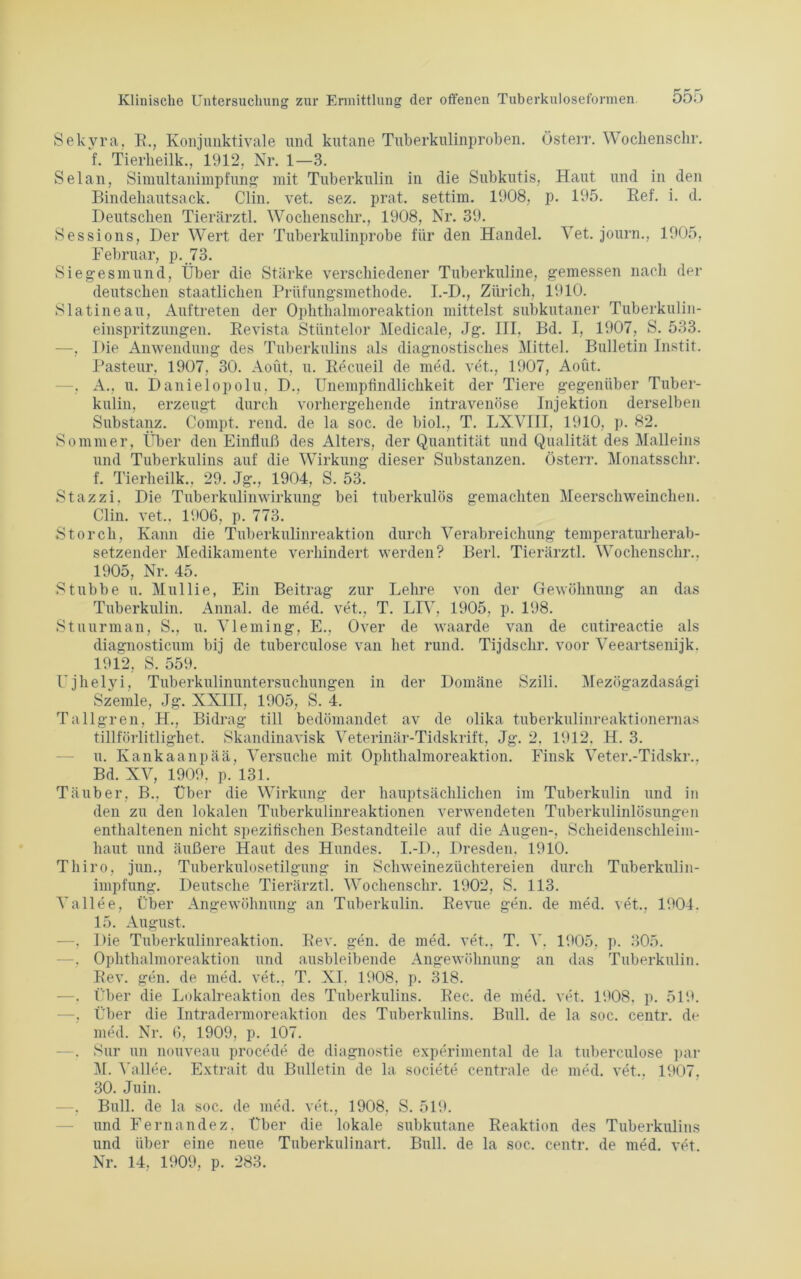 Sekyra, B., Konjunktivale und kutane Tuberkulinproben. Österr. Wochenschr. f. Tierheilk., 1912. Nr. 1—3. Selan, Simultanimpfung mit Tuberkulin in die Subkutis, Haut und in den Bindeliautsack. Clin. vet. sez. prat. settim. 1908, p. 195. Bef. i. d. Deutschen Tierärztl. Wochenschr., 1908, Nr. 39. Sessions, Der Wert der Tuberkulinprobe für den Handel. Vet. journ., 1905, Februar, p. 73. Siegesmund, Über die Stärke verschiedener Tuberkuline, gemessen nach der deutschen staatlichen Prüfungsmethode. I.-D., Zürich, 1910. Slatineau, Auftreten der Ophthalmoreaktion mittelst subkutaner Tuberkulin- einspritzungen. Bevista Stüntelor Medicale, Jg. III. Bd. I, 1907, S. 533. —, Die Anwendung des Tuberkulins als diagnostisches Mittel. Bulletin Instit. Pasteur. 1907, 30. Aoüt, u. fiecueil de med. vet., 1907, Aoüt. —, A., u. Danielopolu. D., Unempfindlichkeit der Tiere gegenüber Tuber- kulin, erzeugt durch vorhergehende intravenöse Injektion derselben Substanz. Compt. rend. de la soc. de biol., T. LXVIII, 1910, p. 82. Sommer, Über den Einfluß des Alters, der Quantität und Qualität des Malleins und Tuberkulins auf die Wirkung dieser Substanzen. Österr. Monatsschr. f. Tierheilk.. 29. Jg., 1904, S. 53. Stazzi, Die Tuberkulinwirkung bei tuberkulös gemachten Meerschweinchen. Clin. vet.. 1906, p. 773. Storch, Kann die Tuberkulinreaktion durch Verabreichung temperaturherab- setzender Medikamente verhindert werden? Berl. Tierärztl. Wochenschr., 1905, Nr. 45. Stubbe u. Mullie, Ein Beitrag zur Lehre von der Gewöhnung an das Tuberkulin. Annal. de med. vet., T. LTV, 1905, p. 198. Stuurman, S., u. Vleming, E., Over de waarde van de cutireactie als diagnosticum bij de tuberculose van het rund. Tijdschr. voor Veeartsenijk. 1912, S. 559. Ujhelyi, Tuberkulinuntersuchungen in der Domäne Szili. Mezögazdasägi Szemle, Jg. XXIH, 1905, S. 4. Tallgren, H., Bidrag tili bedömandet av de olika tuberkulinreaktionernas tillförlitlighet. Skandinavisk Veterinär-Tidskrift, Jg. 2. 1912. H. 3. u. Kankaanpää, Versuche mit Ophthalmoreaktion. Finsk Veter.-Tidskr., Bd. XV, 1909, p. 131. Täuber, B., Über die Wirkung der hauptsächlichen im Tuberkulin und in den zu den lokalen Tuberkulinreaktionen verwendeten Tuberkulinlösungen enthaltenen nicht spezifischen Bestandteile auf die Augen-, Scheidenschleim- haut und äußere Haut des Hundes. I.-Ik, Dresden, 1910. Thiro, jun., Tuberkulosetilgung in Scliweinezüchtereien durch Tuberkulin- impfung. Deutsche Tierärztl. Wochenschr. 1902, S. 113. Vallee, Über Angewöhnung an Tuberkulin. Bevue gen. de med. vet., 1904. 15. August. —, Die Tuberkulinreaktion. Bev. gen. de med. vet., T. V. 1905. p. 305. —. Ophthalmoreaktion und ausbleibende Angewöhnung an das Tuberkulin. Bev. gen. de med. vet., T. XI. 1908, p. 318. —. Über die Lokalreaktion des Tuberkulins. Bec. de med. vet. 1908. p. 519. —, Über die Intradermoreaktion des Tuberkulins. Bull, de la soc. centr. de med. Nr. 6, 1909, p. 107. . Sur un nouveau procede de diagnostie experimental de la tuberculose par M. Valide. Extrait du Bulletin de la societe centrale de med. vet., 1907, 30. Juin. —, Bull, de la soc. de med. vet., 1908, S. 519. und Fernandez, Über die lokale subkutane Beaktion des Tuberkulins und über eine neue Tuberkulinart. Bull, de la soc. centr. de med. vet.