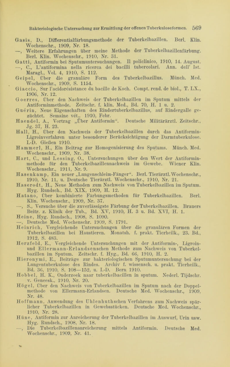 Gasis, D., Differentialfärbungsmethode der Tuberkelbazillen. Berl. Klin. Wochenschr., 1909, Nr. 18. —, Weitere Erfahrungen über meine Methode der Tuberkelbazillenfärbung. Berl. Klin. Wochenschr., 1910, Nr. 31. Gatti, Antiformin bei Sputumuntersuchungen. II policlinico, 1910, 14. August. —, C., L’antiformina nella ricerca dei bacilli tubercolari. Ann. dell’ Ist. Maragl., Vol. 4, 1910, S. 112. Geipel, Über die granuläre Form des Tuberkelbazillus. Münch. Med. Wochenschr., 1909, S. 1154. Giaccio, Sur l’acidoresistance du bacille de Koch. Coinpt. rend. de biol., T. LX., 1906, Nr. 12. Goerres, Über den Nachweis der Tuberkelbazillen im Sputum mittels der Antiforminmethode. Zeitschr. f. klin. Med., Bd. 70, H. 1 u. 2. Guerin, Neue Eigenschaften des Kindertuberkelbazillus, auf Kindergalle ge- züchtet. Semaine vet., 1910, Febr. Haendel, A., Vortrag „Über Antiformin“. Deutsche Militärärztl. Zeitschr.. Jg. 37, H. 23. Hall, H., Über den Nachweis der Tuberkelbazillen durch das Antiformin- Ligroinverfahren unter besonderer Berücksichtigung der Darmtuberkulose. I.-D. Gießen 1910. Hammerl, H., Ein Beitrag zur Homogenisierung des Sputums. Münch. Med. Wochenschr., 1909, Nr. 38. Hart, C., und Lessing, 0., Untersuchungen über den Wert der Antiformin- methode für den Tuberkelbazillennachweis im Gewebe. Wiener Klin. Wochenschr., 1911, Nr. 9. Hasenkamp, Ein neuer „Lungenschleim-Fänger“. Berl. Tierärztl.Wochenschr., 1910, Nr. 11, u. Deutsche Tierärztl. Wochenschr., 1910, Nr. 21. Haserodt, H., Neue Methoden zum Nachweis von Tuberkelbazillen im Sputum. Hyg. Kundsch., Bd. XIX, 1909, H. 12. Hatano, Über kombinierte Färbungsmethoden für Tuberkelbazillen. Berl. Klin. Wochenschr., 1909, Nr. 37. —, S., Versuche über die zuverlässigste Färbung der Tuberkelbazillen. Brauers Beitr. z. Klinik der Tub., Bd. XV, 1910, H. 3 u. Bd. XVI, H. 1. Heine, Hyg. Kundsch., 1908, S. 1090. —, Deutsche Med. Wochenschr. 1909, S. 1791. Heinrich, Vergleichende Untersuchungen über die granulären Formen der Tuberkelbazillen bei Haustieren. Monatsh. f. prakt. Tierheilk., 23. Bd.. 1912, S. 483. Herzfeld, E., Vergleichende Untersuchungen mit der Antiformin-, Ligroin- und Ellermann-Erlandsenschen Methode zum Nachweis von Tuberkel- bazillen im Sputum. Zeitschr. f. Hyg., Bd. 66, 1910, H. 2. Hieronymi, E., Beiträge zur bakteriologischen Sputumuntersuchung bei der Lungentuberkulose des Kindes. Archiv f. wissensch. u. prakt. Tierheilk.. Bd. 36, 1910, S. 108—152, u. I.-D. Bern 1910. Hobbel, H. K., Onderzoek naar tuberkelbacillen in sputum. Nederl. Tijdschr. v. Geneesk., 1910, Nr. 20. Högel, Über den Nachweis von Tuberkelbazillen im Sputum nach der Doppel- methode von Ellermann-Erlandsen. Deutsche Med. Wochenschr., 1909. Nr. 48. Hoffmann, Anwendung des Uhlenhutlisehen Verfahrens zum Nachweis spär- licher Tuberkelbazillen in Gewebsstiicken. Deutsche Med. Wochenschr., 1910, Nr. 28. Hüne, Antiformin zur Anreicherung der Tuberkelbazillen im Auswurf, Urin usw. Hyg. Rundsch., 1908, Nr. 18. —, Die Tuberkelbazillenanreicherung mittels Antiformin. Deutsche Med. Wochenschr., 1909, Nr. 41.