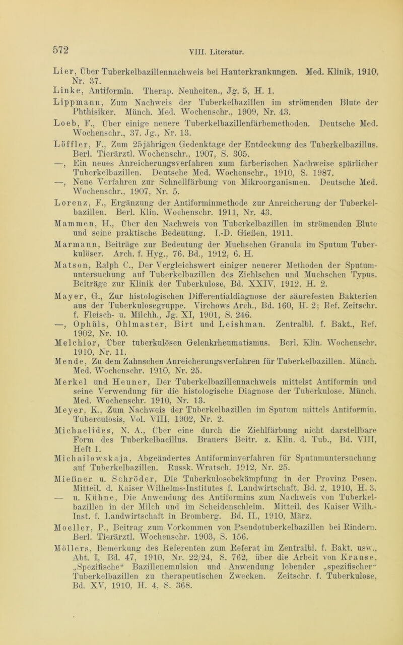 Li er, Über Tuberkelbazillennachweis bei Hauterkrankungen. Med. Klinik, 1910, Nr. 37. Linke, Antiformin. Therap. Neuheiten., Jg. 5, H. 1. Lippmann, Zum Nachweis der Tuberkelbazillen im strömenden Blute der Phthisiker. Münch. Med. Wochenschr., 1909, Nr. 43. Loeb, F., Über einige neuere Tuberkelbazillenfärbemethoden. Deutsche Med. Wochenschr., 37. Jg., Nr. 13. Löffler, F., Zum 25jährigen Gedenktage der Entdeckung des Tuberkelbazillus. Berl. Tierärztl. Wochenschr., 1907, S. 305. —, Ein neues Anreicherungsverfahren zum färberischen Nachweise spärlicher Tuberkelbazillen. Deutsche Med. Wochenschr., 1910, S. 1987. —, Neue Verfahren zur Schnellfärbung von Mikroorganismen. Deutsche Med. Wochenschr., 1907, Nr. 5. Lorenz, F., Ergänzung der Antiforminmethode zur Anreicherung der Tuberkel- bazillen. Berl. Klin. Wochenschr. 1911, Nr. 43. Mammen, H., Über den Nachweis von Tuberkelbazillen im strömenden Blute und seine praktische Bedeutung. I.-D. Gießen, 1911. Marmann, Beiträge zur Bedeutung der Muchschen Granula im Sputum Tuber- kulöser. Arcli. f. Hyg., 76. Bd., 1912, 6. H. Matson, Ralph C1., Der Vergleichswert einiger neuerer Methoden der Sputum- untersuchung auf Tuberkelbazillen des Ziehlsclien und Muchschen Typus. Beiträge zur Klinik der Tuberkulose, Bd. XXIV, 1912, H. 2. Mayer, G., Zur histologischen Differentialdiagnose der säurefesten Bakterien aus der Tuberkulosegruppe. Virchows Arcli., Bd. 160, H. 2; Ref. Zeitschr. f. Fleisch- u. Milchli., Jg. XI, 1901, S. 246. —, Ophiils, Ohlmaster, Birt und Leisliman. Zentralbl. f. Bakt., Ref. 1902, Nr. 10. Melchior, Über tuberkulösen Gelenkrheumatismus. Berl. Klin. Wochenschr. 1910, Nr. 11. Men de, Zu dem Zahnsehen Anreicherungsverfahren für Tuberkelbazillen. Münch. Med. Wochenschr. 1910, Nr. 25. Merkel und Heuner, Der Tuberkelbazillennachweis mittelst Antiformin und seine Verwendung für die histologische Diagnose der Tuberkulose. Münch. Med. Wochenschr. 1910, Nr. 13. Meyer, K., Zum Nachweis der Tuberkelbazillen im Sputum mittels Antiformin. Tuberculosis, Vol. VIII, 1902, Nr. 2. Michaelides, N. A., Über eine durch die Ziehlfärbung nicht darstellbare Form des Tuberkelbacillus. Brauers Beitr. z. Klin. d. Tub., Bd. VIII, Heft 1. Michailowskaja, Abgeändertes Antiforminverfahren für Sputumuntersuchung auf Tuberkelbazillen. Russk. Wratsch, 1912, Nr. 25. Mießner u. Schröder, Die Tuberkulosebekämpfung in der Provinz Posen. Mitteil. d. Kaiser Wilhelms-Institutes f. Landwirtschaft, Bd. 2, 1910, H. 3. — u. Kühne, Die Anwendung des Antiformins zum Nachweis von Tuberkel- bazillen in der Milch und im Scheidenschleim. Mitteil, des Kaiser Wilh.- Inst. f. Landwirtschaft in Bromberg. Bd. II., 1910. März. Moeller, P., Beitrag zum Vorkommen von Pseudotuberkelbazillen bei Rindern. Berl. Tierärztl. Wochenschr. 1903, S. 156. Möllers, Bemerkung des Referenten zum Referat im Zentralbl. f. Bakt. usw., Abt. I, Bd. 47, 1910, Nr. 22/24, S. 762, über die Arbeit von Krause, „Spezifische“ Bazillenemulsion und Anwendung lebender „spezifischer“ Tuberkelbazillen zu therapeutischen Zwecken. Zeitschr. f. Tuberkulose, Bd. XV, 1910. H. 4. S. 368.