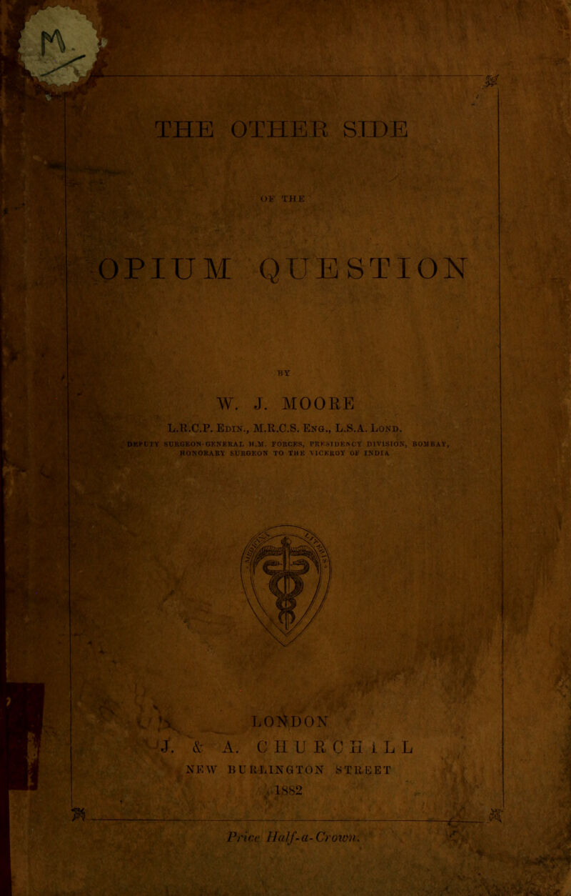 OPIUM QUESTION p * feu 1 BY W. J. MOORE L.R.C.P. Edir\, M.R.C.S. Enge, L.S.A. Lond. DEPUTY SURGEON-GENERAL H.H. FORCES, PRESIDENCY DIVISION, BOMBAY, HONORARY SURGEON TO THE VICEROY OF INDIA