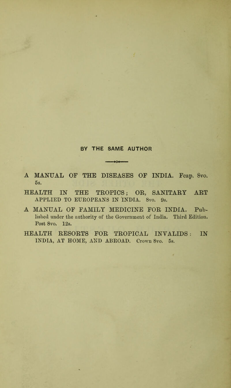 BY THE SAME AUTHOR A MANUAL OF THE DISEASES OF INDIA. Fcap. 8vo. 5s. HEALTH IN THE TROPICS; OR, SANITARY ART APPLIED TO EUROPEANS IN INDIA. 8vo. 9s. A MANUAL OF FAMILY MEDICINE FOR INDIA. Pub- lished under the authority of the Government of India. Third Edition. Post 8vo. 12s. HEALTH RESORTS FOR TROPICAL INVALIDS : IN INDIA, AT HOME, AND ABROAD. Crown 8vo. 5s.