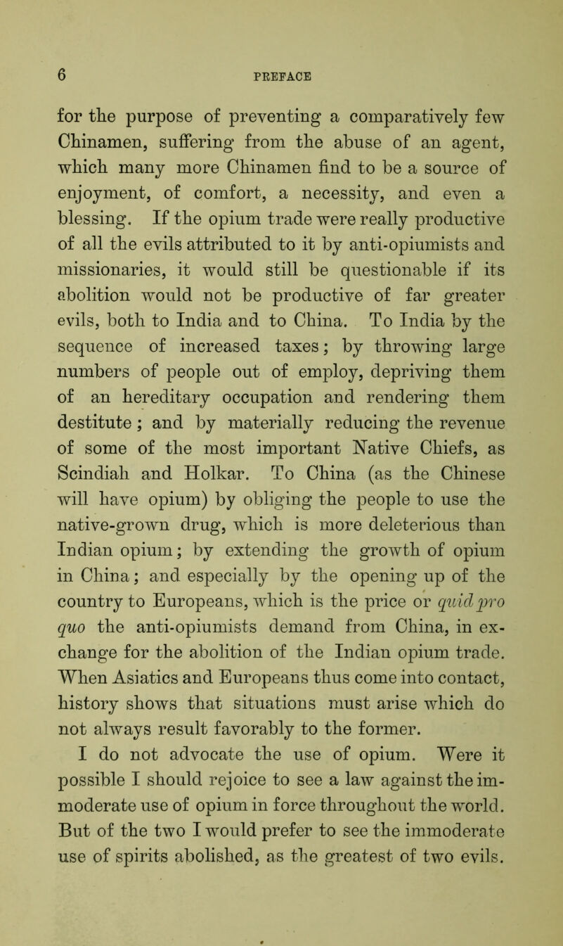 for the purpose of preventing a comparatively few Chinamen, suffering from the abuse of an agent, which many more Chinamen find to be a source of enjoyment, of comfort, a necessity, and even a blessing. If the opium trade were really productive of all the evils attributed to it by anti-opiumists and missionaries, it would still be questionable if its abolition would not be productive of far greater evils, both to India and to China. To India by the sequence of increased taxes; by throwing large numbers of people out of employ, depriving them of an hereditary occupation and rendering them destitute; and by materially reducing the revenue of some of the most important Native Chiefs, as Scindiah and Holkar. To China (as the Chinese will have opium) by obliging the people to use the native-grown drug, which is more deleterious than Indian opium; by extending the growth of opium in China; and especially by the opening up of the country to Europeans, which is the price or quid pro quo the anti-opiumists demand from China, in ex- change for the abolition of the Indian opium trade. When Asiatics and Europeans thus come into contact, history shows that situations must arise which do not always result favorably to the former. I do not advocate the use of opium. Were it possible I should rejoice to see a law against the im- moderate use of opium in force throughout the world. But of the two I would prefer to see the immoderate use of spirits abolished, as the greatest of two evils.