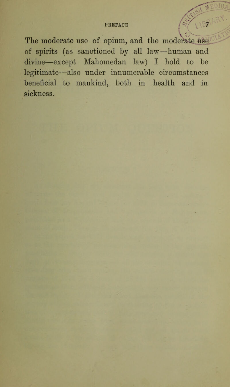 {i The moderate use of opium, and the moderate, u&e. of spirits (as sanctioned by all law—human and divine—except Mahomedan law) I hold to be legitimate—also under innumerable circumstances beneficial to mankind, both in health and in sickness. A*'\V