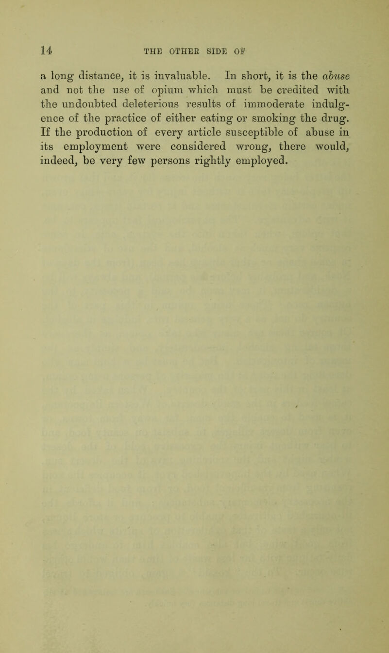 a long distance, it is invaluable. In short, it is the abuse and not the use of opium which must be credited with the undoubted deleterious results of immoderate indulg- ence of the practice of either eating or smoking the drug. If the production of every article susceptible of abuse in its employment were considered wrong, there would, indeed, be very few persons rightly employed.