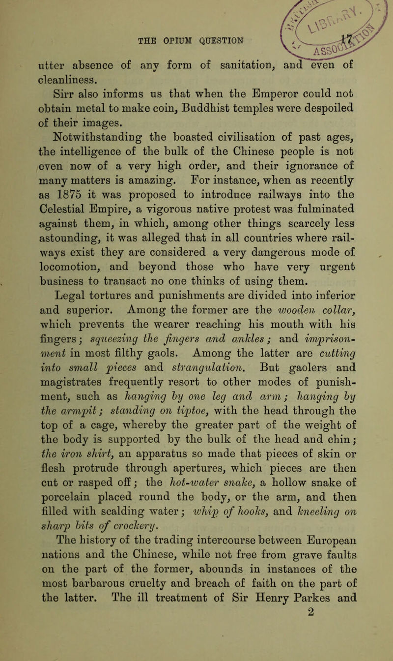 utter absence of any form of sanitation, cleanliness. Sirr also informs us that when the Emperor could not obtain metal to make coin, Buddhist temples were despoiled of their images. Notwithstanding the boasted civilisation of past ages, the intelligence of the bulk of the Chinese people is not even now of a very high order, and their ignorance of many matters is amazing. For instance, when as recently as 1875 it was proposed to introduce railways into the Celestial Empire, a vigorous native protest was fulminated against them, in which, among other things scarcely less astounding, it was alleged that in all countries where rail- ways exist they are considered a very dangerous mode of locomotion, and beyond those who have very urgent business to transact no one thinks of using them. Legal tortures and punishments are divided into inferior and superior. Among the former are the wooden collar, which prevents the wearer reaching his mouth with his fingers ; squeezing the fingers and ankles ; and imprison- ment in most filthy gaols. Among the latter are cutting into small pieces and strangulation. But gaolers and magistrates frequently resort to other modes of punish- ment, such as hanging hy one leg and arm; hanging by the armpit; standing on tiptoe, with the head through the top of a cage, whereby the greater part of the weight of the body is supported by the bulk of the head and chin; the iron shirt, an apparatus so made that pieces of skin or flesh protrude through apertures, which pieces are then cut or rasped off; the hoUwater snake, a hollow snake of porcelain placed round the body, or the arm, and then filled with scalding water; whip of hooks, and kneeling on sharp bits of crockery. The history of the trading intercourse between European nations and the Chinese, while not free from grave faults on the part of the former, abounds in instances of the most barbarous cruelty and breach of faith on the part of the latter. The ill treatment of Sir Henry Parkes and 2