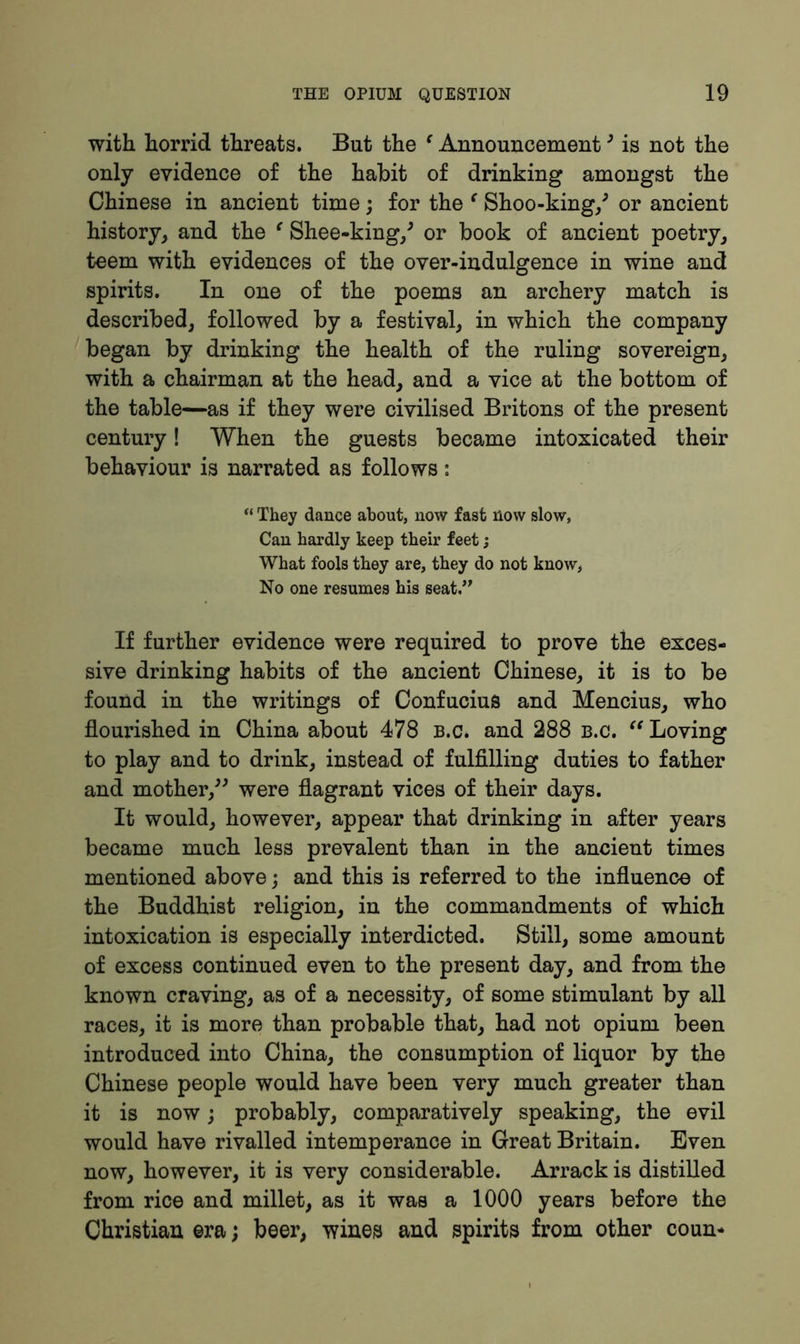 with horrid threats. But the e Announcement3 is not the only evidence of the habit of drinking amongst the Chinese in ancient time; for the ‘ Shoo-king/ or ancient history, and the ‘ Shee-king/ or book of ancient poetry, teem with evidences of the over-indulgence in wine and spirits. In one of the poems an archery match is described, followed by a festival, in which the company began by drinking the health of the ruling sovereign, with a chairman at the head, and a vice at the bottom of the table—as if they were civilised Britons of the present century! When the guests became intoxicated their behaviour is narrated as follows: “ They dance about, now fast now slow, Can hardly keep their feet; What fools they are, they do not know, No one resumes his seat.” If further evidence were required to prove the exces- sive drinking habits of the ancient Chinese, it is to be found in the writings of Confucius and Mencius, who flourished in China about 478 B.c* and 288 B.c. “ Loving to play and to drink, instead of fulfilling duties to father and mother,” were flagrant vices of their days. It would, however, appear that drinking in after years became much less prevalent than in the ancient times mentioned above; and this is referred to the influence of the Buddhist religion, in the commandments of which intoxication is especially interdicted. Still, some amount of excess continued even to the present day, and from the known craving, as of a necessity, of some stimulant by all races, it is more than probable that, had not opium been introduced into China, the consumption of liquor by the Chinese people would have been very much greater than it is now; probably, comparatively speaking, the evil would have rivalled intemperance in Great Britain. Even now, however, it is very considerable. Arrack is distilled from rice and millet, as it was a 1000 years before the Christian erabeer, wines and spirits from other coun-