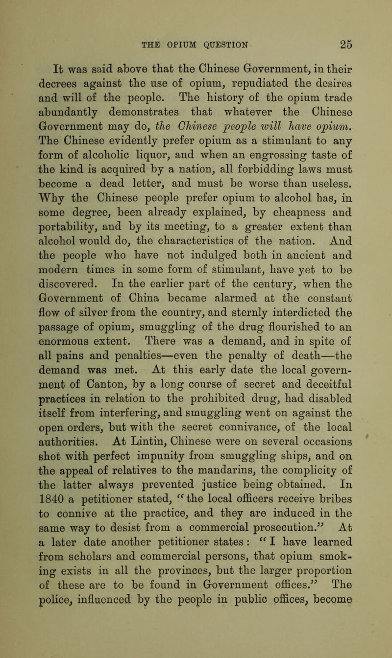 It was said above that the Chinese Government, in their decrees against the use of opium, repudiated the desires and will of the people. The history of the opium trade abundantly demonstrates that whatever the Chinese Government may do, the Chinese people will have opium. The Chinese evidently prefer opium as a stimulant to any form of alcoholic liquor, and when an engrossing taste of the kind is acquired by a nation, all forbidding laws must become a dead letter, and must be worse than useless. Why the Chinese people prefer opium to alcohol has, in some degree, been already explained, by cheapness and portability, and by its meeting, to a greater extent than alcohol would do, the characteristics of the nation. And the people who have not indulged both in ancient and modern times in some form of stimulant, have yet to be discovered. In the earlier part of the century, when the Government of China became alarmed at the constant flow of silver from the country, and sternly interdicted the passage of opium, smuggling of the drug flourished to an enormous extent. There was a demand, and in spite of all pains and penalties—even the penalty of death—the demand was met. At this early date the local govern- ment of Canton, by a long course of secret and deceitful practices in relation to the prohibited drug, had disabled itself from interfering, and smuggling went on against the open orders, but with the secret connivance, of the local authorities. At Lintin, Chinese were on several occasions shot with perfect impunity from smuggling ships, and on the appeal of relatives to the mandarins, the complicity of the latter always prevented justice being obtained. In 1840 a petitioner stated, “ the local officers receive bribes to connive at the practice, and they are induced in the same way to desist from a commercial prosecution.” At a later date another petitioner states : “ I have learned from scholars and commercial persons, that opium smok- ing exists in all the provinces, but the larger proportion of these are to be found in Government offices.” The police, influenced by the people in public offices, become