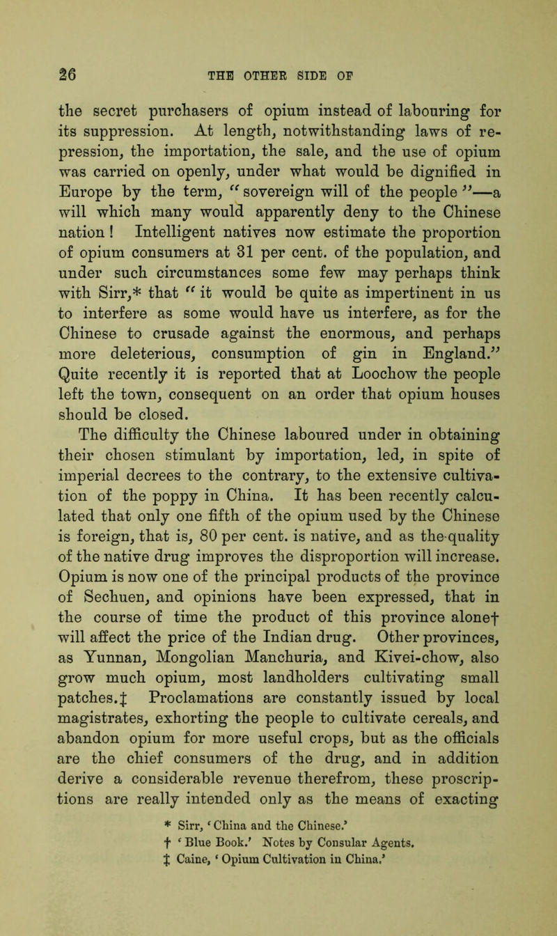 the secret purchasers of opium instead of labouring for its suppression. At length, notwithstanding laws of re- pression, the importation, the sale, and the use of opium was carried on openly, under what would be dignified in Europe by the term, “ sovereign will of the people ”—a will which many would apparently deny to the Chinese nation ! Intelligent natives now estimate the proportion of opium consumers at 31 per cent, of the population, and under such circumstances some few may perhaps think with Sirr,* that “ it would be quite as impertinent in us to interfere as some would have us interfere, as for the Chinese to crusade against the enormous, and perhaps more deleterious, consumption of gin in England.” Quite recently it is reported that at Loochow the people left the town, consequent on an order that opium houses should be closed. The difficulty the Chinese laboured under in obtaining their chosen stimulant by importation, led, in spite of imperial decrees to the contrary, to the extensive cultiva- tion of the poppy in China. It has been recently calcu- lated that only one fifth of the opium used by the Chinese is foreign, that is, 80 per cent, is native, and as the-quality of the native drug improves the disproportion will increase. Opium is now one of the principal products of the province of Sechuen, and opinions have been expressed, that in the course of time the product of this province alonef will affect the price of the Indian drug. Other provinces, as Yunnan, Mongolian Manchuria, and Kivei-chow, also grow much opium, most landholders cultivating small patches.J Proclamations are constantly issued by local magistrates, exhorting the people to cultivate cereals, and abandon opium for more useful crops, but as the officials are the chief consumers of the drug, and in addition derive a considerable revenue therefrom, these proscrip- tions are really intended only as the means of exacting * Sirr, ‘ China and the Chinese.* f ‘ Blue Book.* Notes by Consular Agents. % Caine, * Opium Cultivation in China.*