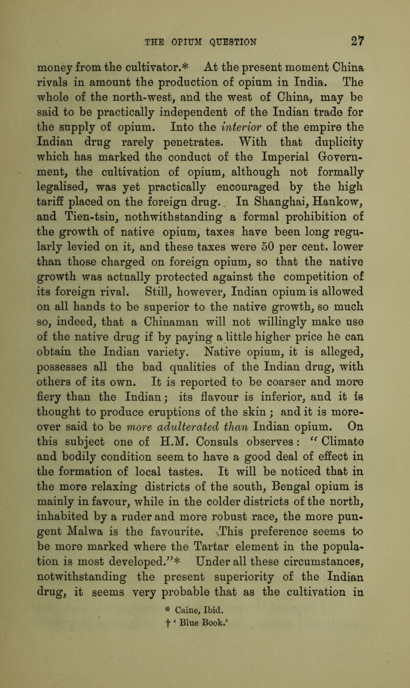 money from the cultivator.* At the present moment China rivals in amount the production of opium in India. The whole of the north-west, and the west of China, may be said to be practically independent of the Indian trade for the supply of opium. Into the interior of the empire the Indian drug rarely penetrates. With that duplicity which has marked the conduct of the Imperial Govern- ment, the cultivation of opium, although not formally legalised, was yet practically encouraged by the high tariff placed on the foreign drug. In Shanghai, Hankow, and Tien-tsin, nothwithstanding a formal prohibition of the growth of native opium, taxes have been long regu- larly levied on it, and these taxes were 50 per cent, lower than those charged on foreign opium, so that the native growth was actually protected against the competition of its foreign rival. Still, however, Indian opium is allowed on all hands to be superior to the native growth, so much so, indeed, that a Chinaman will not willingly make use of the native drug if by paying a little higher price he can obtain the Indian variety. Native opium, it is alleged, possesses all the bad qualities of the Indian drug, with others of its own. It is reported to be coarser and more fiery than the Indian; its flavour is inferior, and it is thought to produce eruptions of the skin ; and it is more- over said to be more adulterated than Indian opium. On this subject one of H.M. Consuls observes: tc Climate and bodily condition seem to have a good deal of effect in the formation of local tastes. It will be noticed that in the more relaxing districts of the south, Bengal opium is mainly in favour, while in the colder districts of the north, inhabited by a ruder and more robust race, the more pun- gent Malwa is the favourite. \This preference seems to be more marked where the Tartar element in the popula- tion is most developed.”* Under all these circumstances, notwithstanding the present superiority of the Indian drug, it seems very probable that as the cultivation in * Caine, Ibid. f * Blue Book.*