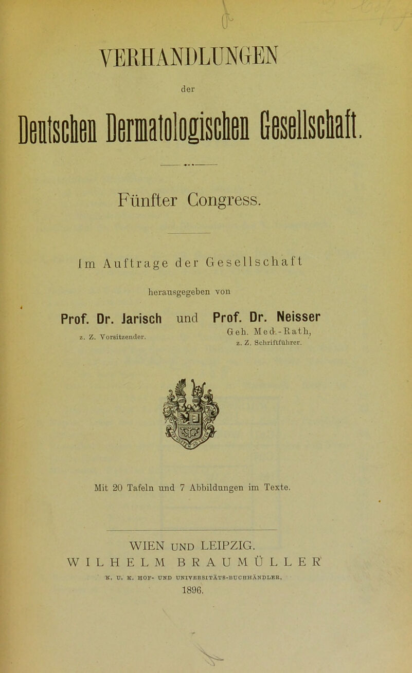 ff* Fünfter Congress. Im Aufträge der Gesellschaft herausgegeben von Prof. Dr. Jarisch und z. Z. Vorsitzender. Prof. Dr. Neisser Geh. Med.-Rath, z. Z. Schriftführer. Mit 20 Tafeln und 7 Abbildungen im Texte. WIEN UND LEIPZIG. WILHELM BRAU M Ü L L E R K. V. K. HOF- UND UNIVERSITX.T8-BCCHHÄNDLEE, 1896.