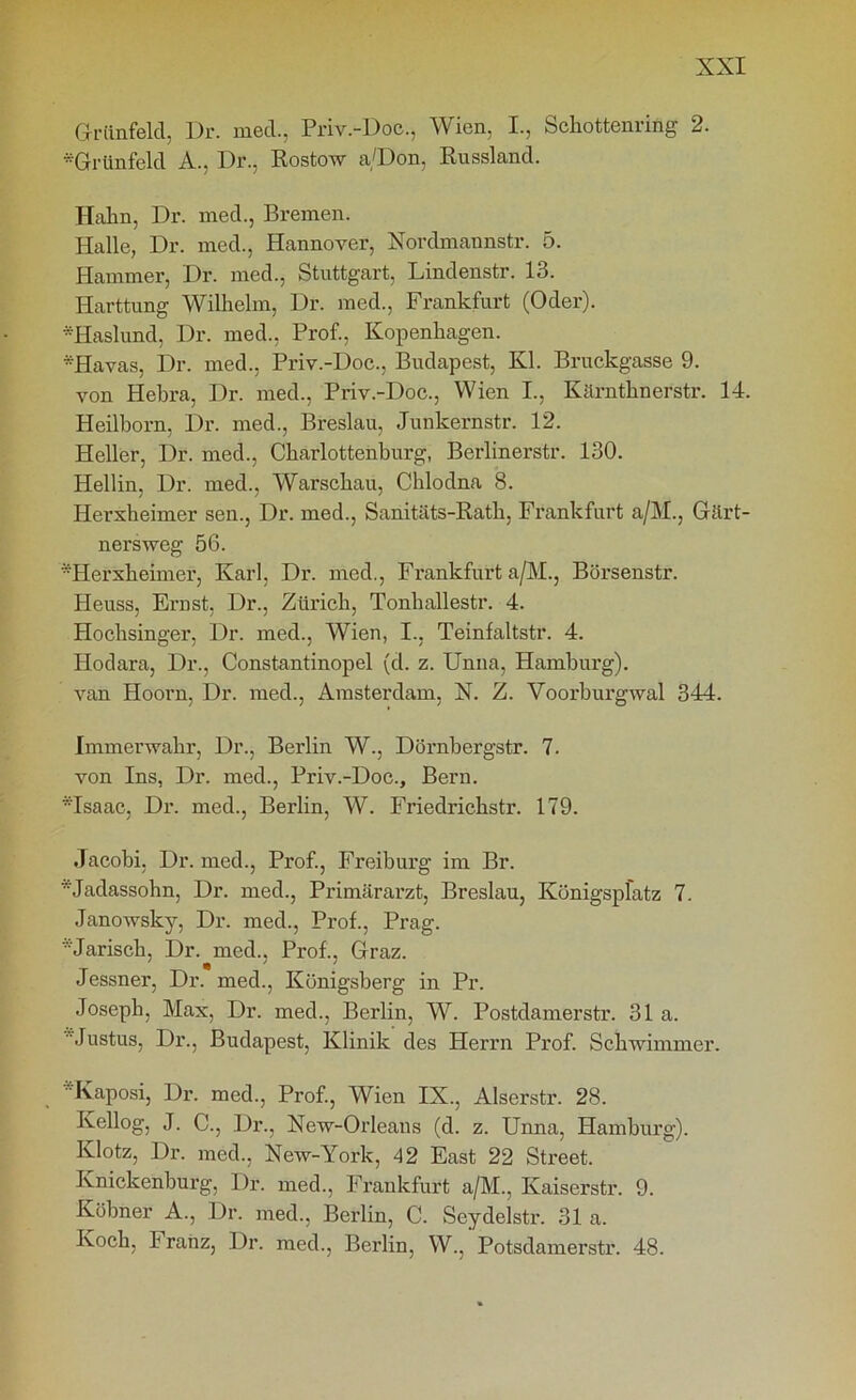 Griinfelcl, Dr. med., Priv.-Doc., Wien, I., Schottenrifig 2. *Grünfeld A., Dr., Rostow a/Don, Russland. Hahn, Dr. med., Bremen. Halle, Dr. med., Hannover, Nordmannstr. 5. Hammer, Dr. med., Stuttgart, Lindenstr. 13. Harttung Wilhelm, Dr. med., Frankfurt (Oder). Haslund, Dr. med., Prof., Kopenhagen. *Havas, Dr. med., Priv.-Doc., Budapest, Kl. Bruckgasse 9. von Hebra, Dr. med., Priv.-Doc., Wien I., Kärnthnerstr. 14. Heilborn, Dr. med., Breslau, Junkernstr. 12. Heller, Dr. med., Charlottenburg, Berlinerstr. 130. Hellin, Dr. med., Warschau, Chlodna 8. Ilerxheimer sen., Dr. med., Sanitäts-Rath, Frankfurt a/M., Gärt- ners weg 56. ••Herxheimer, Karl, Dr. med., Frankfurt a/M., Börsenstr. Heuss, Ernst, Dr., Zürich, Tonhallestr. 4. Hochsinger, Dr. med., Wien, I., Teinfaltstr. 4. Hodara, Dr., Constantinopel (d. z. Unna, Hamburg). van Hoorn, Dr. med., Amsterdam, X. Z. Voorburgwal 344. Immerwahr, Dr., Berlin W., Dörnbergstr. 7. von Ins, Dr. med., Priv.-Doc., Bern. *Isaac, Dr. med., Berlin, W. Friedrichstr. 179. Jacobi, Dr. med., Prof., Freiburg im Br. '•'•'Jadassohn, Dr. med., Primärarzt, Breslau, Künigspfatz 7. Janowsky, Dr. med., Prof., Prag. '•'•Jarisch, Dr. med., Prof., Graz. Jessner, Dr. med., Königsberg in Pr. Joseph, Max, Dr. med., Berlin, W. Postdamerstr. 31a. Justus, Dr., Budapest, Klinik des Herrn Prof. Schwimmer. Kaposi, Dr. med., Prof., Wien IX., Alserstr. 28. Ivellog, J. C., Dr., New-Orleans (d. z. Unna, Hamburg). Klotz, Dr. med., New-York, 42 East 22 Street. Ivnickenburg, Dr. med., Frankfurt a/M., Kaiserstr. 9. Köbner A., Dr. med., Berlin, C. Seydelstr. 31 a. Ivoch, Franz, Dr. med., Berlin, W., Potsdamerstr. 48.