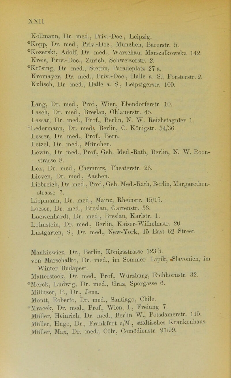 Kollmann, Dr. med., Priv.-Doc., Leipzig. Kopp, Dr. med., Priv.-Doe., München. Barerstr. 5. Kozerski, Adolf, Dr. med., Warschau, Marszalkowska 142. Kreis, Priv.-Doc., Zürich, Schweizerstr. 2. *Krösing, Dr. med., Stettin, Paradeplatz 27 a. Kromayer, Dr. med., Priv.-Doc., Halle a. S., Forsterstr. 2. Kulisch, Dr. med., Halle a. S., Leipzigerstr. 100. Lang, Dr. med., Prof., Wien, Ebendorferstr. 10. Lasch, Dr. med., Breslau, Ohlauerstr. 45. Lassar, Dr. med., Prof., Berlin, N. W. Keichstagufer 1. *Ledermann, Dr. medr, Berlin, C. Künigstr. 34/36. Lesser, Dr. med., Prof., Bern. Letzel, Dr. med., München. Lewin, Dr. med., Prof., Geh. Med.-Rath, Berlin, X. W. Roon- strasse 8. Lex, Dr. med., Chemnitz, Theaterstr. 26. Lieven, Dr. med., Aachen. Liebreich, Dr. med., Prof., Geh. Med.-Rath, Berlin, Margarethen- strasse 7. Lippmann. Dr. med., Mainz, Rheinstr. 15/17. Loeser, Dr. med., Breslau. Gartenstr. 33. Loewenhardt, Dr. med., Breslau, Karlstr. 1. Lohnstein, Dr. med., Berlin, Kaiser-Wilhelmstr. 20. Lustgarten, S., Dr. med., New-York, 15 East 62 Street. Mankiewicz, Dr., Berlin, Königsstrasse 123 b. von Marschalko, Dr. med., im Sommer Lipik, «Slavonien, im Winter Budapest. Matterstock, Dr. med., Prof., Würzburg, Eichhornstr. 32. *Merck, Ludwig, Dr. med., Graz, Sporgasse 6. Millitzer, P., Dr., Jena. Montt, Roberto, Dr. med., Santiago, Chile. YMracek, Dr. med., Prof., Wien, I., Freiung 7. Müller, Heinrich, Dr. med., Berlin W., Potsdamerstr. 115. Müller, Hugo, Dr., Frankfurt a/M., städtisches Krankenhaus. Müller, Max, Dr. med., Cöln, Comüdienstr. 97/99.