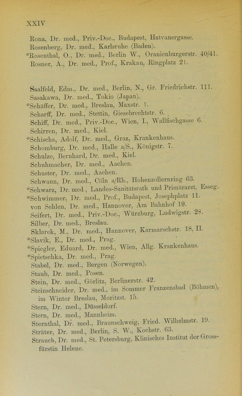 Rona, Dr. med., Priv.-Doc., Budapest. Hatvanergasse. Rosenberg, Dr. med., Karlsruhe (Baden). •Rosenthal, 0., Dr. med., Berlin W., Oranienburgerstr. 40/41. Rosner, A., Dr. med., Prof., Krakau, Ringplatz 21. Saalfeld, Edm., Dr. med., Berlin. X., Gr. Friedriclistr. 111. Sasakawa, Dr. med., Tokio (Japan). ■•■'Schaffer, Dr. med., Breslau, Maxstr. 1. Sckarff, Dr. med., Stettin, Giesebrecbtstr. 6. . Schiff, Dr. med., Priv.-Doc., Wien, I., Wallfischgasse 6. Schirren, Dr. med., Kiel. Schisclia, Adolf, Dr. med., Graz, Krankenhaus. Schomburg, Dr. med., Halle a/S., Königstr. 7. Schulze, Bernhard, Dr. med., Kiel. Schuhmacher, Dr. med., Aachen. Schuster, Dr. med., Aachen. Schwann, Dr. med., Cöln a/Rh., Holienzollernring 63. Schwarz, Dr. med., Landes-Sanitätsrath und Primärarzt, Esseg. •Schwimmer, Dr. med., Prof., Budapest, Josephplatz 11. von Sehlen, Dr. med., Hannover, Am Bahnhof 19. Seifert, Dr. med., Priv.-Doc., Würzburg, Ludwigstr. 28. Silber, Dr. med., Breslau. Sklarek, M., Dr. med., Hannover, Karmarschstr. 18, II. •Slavik, E., Dr. med., Prag. *Spiegler, Eduard, Dr. med., Wien, Allg. Krankenhaus. •Spietschka, Dr. med., Prag. Stabei, Dr. med., Bergen (Norwegen). Staub, Dr. med., Posen. Stein, Dr. med., Görlitz, Berlinerstr. 42. Steinschneider, Dr. med., im Sommer Franzensbad (Böhmen), im Winter Breslau, Moritzst. Io. Stern, Dr. med., Düsseldorf. Stern, Dr. med., Mannheim. Sternthal, Dr. med., Braunschweig, Fried. Wilhelmstr. 19. Sträter, Dr. med., Berlin, S. W., Kochstr. 63. Strauch, Dr. med., St. Petersburg, Klinisches Institut der Gross- fürstin Helene.