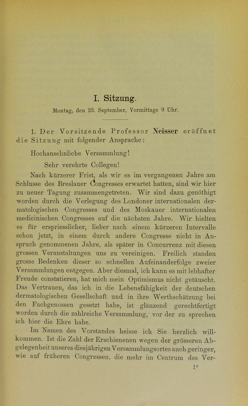 I. Sitzung. Montag, den 23. September, Vormittags 9 Uhr. 1. Der Vorsitzende Professor Neisser eröffnet die Sitzung mit folgender Ansprache: Hochansehnliche Versammlung! Sehr verehrte Collegen! Nach kürzerer Frist, als wir es im vergangenen Jahre am Schlüsse des Breslauer (Kongresses erwartet hatten, sind wir hier zu neuer Tagung zusammengetreten. Wir sind dazu genöthigt worden durch die Verlegung des Londoner internationalen der- matologischen (Kongresses und des Moskauer internationalen medicinischen (Kongresses auf die nächsten Jahre. Wir hielten es für erspriesslicher, lieber nach einem kürzeren Intervalle schon jetzt, in einem durch andere (Kongresse nicht in An- spruch genommenen Jahre, als später in Concurrenz mit diesen grossen Veranstaltungen uns zu vereinigen. Freilich standen grosse Bedenken dieser so schnellen Aufeinanderfolge zweier Versammlungen entgegen. Aber diesmal, ich kann es mit lebhafter Freude constatieren, hat mich mein Optimismus nicht getäuscht. Das Vertrauen, das ich in die Lebensfähigkeit der deutschen dermatologischen Gesellschaft und in ihre Werthschätzung bei den Fachgenossen gesetzt habe, ist glänzend gerechtfertigt worden durch die zahlreiche Versammlung, vor der zu sprechen ich hier die Ehre habe. Im Namen des Vorstandes heisse ich Sie herzlich will- kommen. Ist die Zahl der Erschienenen wegen der grösseren Ab- gelegenheit unseres diesjährigen Versammlungsortes auch geringer, wie auf früheren (Kongressen, die mehr im Centrum des Ver- 1*