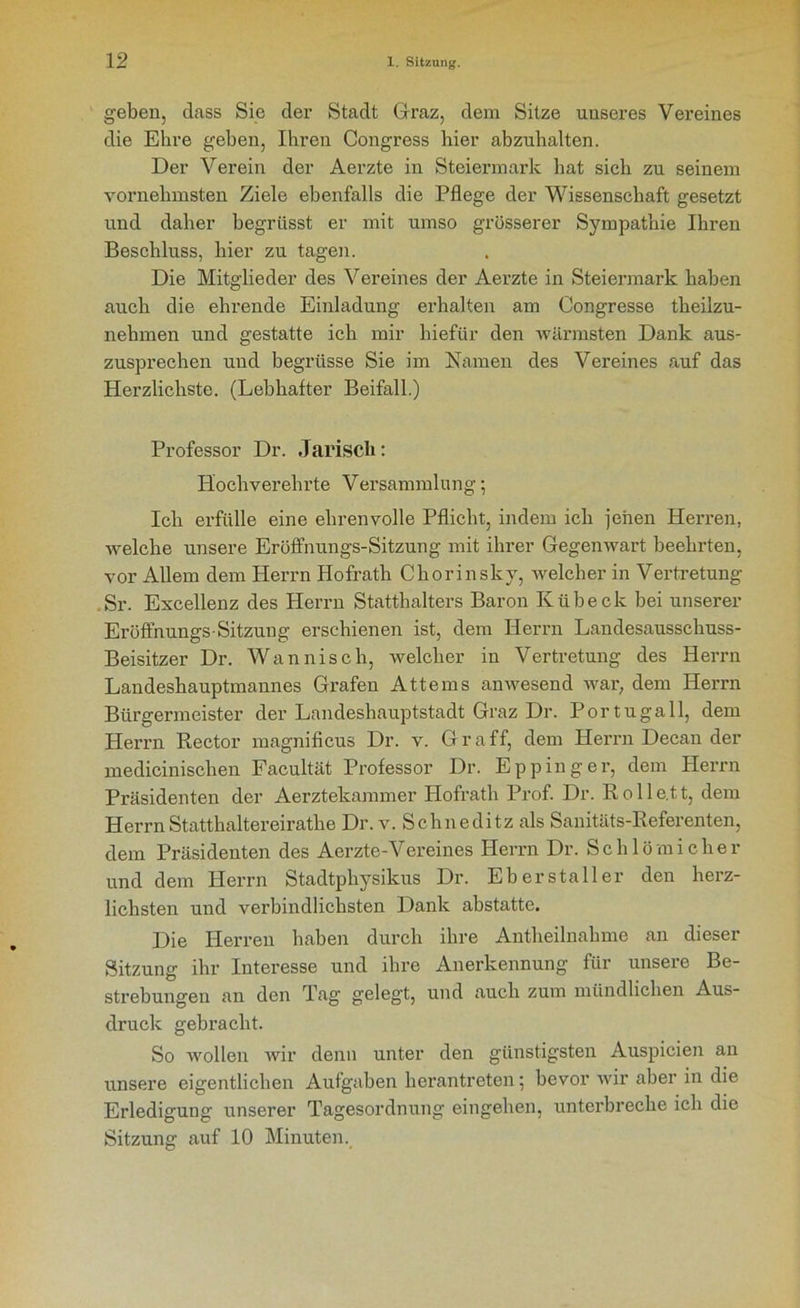 geben, dass Sie der Stadt Graz, dem Sitze unseres Vereines die Ehre geben, Ihren Congress hier abzuhalten. Der Verein der Aerzte in Steiermark hat sich zu seinem vornehmsten Ziele ebenfalls die Pflege der Wissenschaft gesetzt und daher begriisst er mit umso grösserer Sympathie Ihren Beschluss, hier zu tagen. Die Mitglieder des Vereines der Aerzte in Steiermark haben auch die ehrende Einladung erhalten am Congresse theilzu- nehmen und gestatte ich mir hiefür den wärmsten Dank aus- zusprechen und begriisse Sie im Namen des Vereines auf das Herzlichste. (Lebhafter Beifall.) Professor Dr. Jariscli: Hochverehrte Versammlung; Ich erfülle eine ehrenvolle Pflicht, indem ich jenen Herren, welche unsere Eröffnungs-Sitzung mit ihrer Gegenwart beehrten, vor Allem dem Herrn Hofrath Chorinsky, welcher in Vertretung Sr. Excellenz des Herrn Statthalters Baron Kübeck bei unserer Eröffnungs-Sitzung erschienen ist, dem Herrn Landesausschuss- Beisitzer Dr. Wannisch, welcher in Vertretung des Herrn Landeshauptmannes Grafen Attems anwesend war, dem Herrn Bürgermeister der Landeshauptstadt Graz Dr. Portugall, dem Herrn Rector magnificus Dr. v. Gr aff, dem Herrn Decan der medicinischen Facultät Professor Dr. Epp in g er, dem Herrn Präsidenten der Aerztekammer Hofrath Prof. Dr. Rolle.tt, dem HerrnStatthaltereirathe Dr. v. Schneditz als Sanitäts-Referenten, dem Präsidenten des Aerzte-Vereines Herrn Dr. Schlömieher und dem Herrn Stadtphysikus Dr. Eber stalle r den herz- lichsten und verbindlichsten Dank abstatte. Die Herren haben durch ihre Antheilnahme an dieser Sitzung ihr Interesse und ihre Anerkennung für unsere Be- strebungen an den Tag gelegt, und auch zum mündlichen Aus- druck gebracht. So wollen wir denn unter den günstigsten Auspicien au unsere eigentlichen Aufgaben herantreten; bevor wir aber in die Erledigung unserer Tagesordnung eingehen, unterbreche ich die Sitzung auf 10 Minuten.