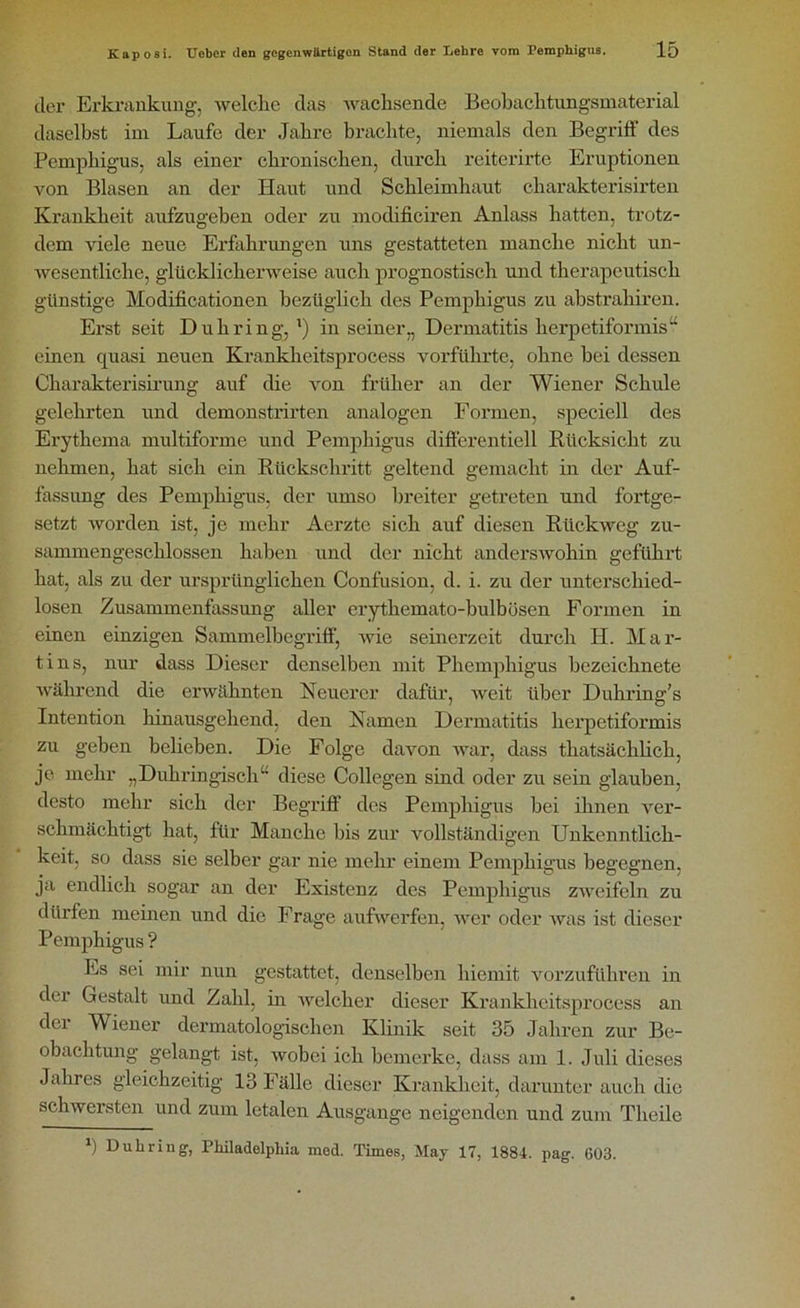 der Erkrankung, welche das wachsende Beobachtungsmaterial daselbst im Laufe der Jahre brachte, niemals den Begriff des Pemphigus, als einer chronischen, durch reiterirte Eruptionen von Blasen an der Haut und Schleimhaut charakterisirten Krankheit aufzugeben oder zu modificiren Anlass hatten, trotz- dem viele neue Erfahrungen uns gestatteten manche nicht un- wesentliche, glücklicherweise auch prognostisch und therapeutisch günstige Modificationen bezüglich des Pemphigus zu abstrahiren. Erst seit Duhring, l) in seiner„ Dermatitis herpetiformis“ einen quasi neuen Kranklieitsprocess vorführte, ohne bei dessen Charakterisirung auf die von früher an der Wiener Schule gelehrten und demonstrirten analogen Formen, speciell des Erythema multiforme und Pemphigus differentiell Rücksicht zu nehmen, hat sich ein Rückschritt geltend gemacht in der Auf- fassung des Pemphigus, der umso breiter getreten und fortge- setzt worden ist, je mehr Acrztc sich auf diesen Rückweg zu- sammengescklossen haben und der nicht anderswohin geführt hat, als zu der ursprünglichen Confusion, d. i. zu der unterschied- losen Zusammenfassung aller erythemato-bulbösen Formen in einen einzigen Sammelbegriff, wie seinerzeit durch H. Mar- tins, nur dass Dieser denselben mit Phemphigus bezeichnete während die erwähnten Neuerer dafür, weit über Duhring’s Intention hinausgehend, den Namen Dermatitis herpetiformis zu geben belieben. Die Folge davon war, dass thatsächlich, je mehr „Duhringisch“ diese Collegen sind oder zu sein glauben, desto mehr sich der Begriff’ des Pemphigus bei ihnen ver- schmächtigt hat, für Manche bis zur vollständigen Unkenntlich- keit, so dass sie selber gar nie mehr einem Pemphigus begegnen, ja endlich sogar an der Existenz des Pemphigus zweifeln zu dürfen meinen und die Frage aufwerfen, wer oder was ist dieser Pemphigus ? Es sei mir nun gestattet, denselben liiemit vorzuführen in der Gestalt und Zahl, in welcher dieser Kranklieitsprocess an der Wiener dermatologischen Klinik seit 35 Jahren zur Be- obachtung gelangt ist, wobei ich bemerke, dass am 1. Juli dieses Jahres gleichzeitig 13 Fälle dieser Krankheit, darunter auch die schwersten und zum letalen Ausgange neigenden und zum Tlieile *) Duhring, Philadelphia med. Times, May 17, 1884. pag. 603.