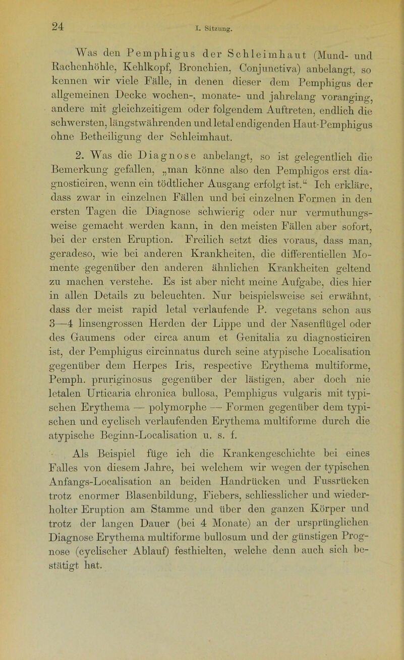 Was den Pemphigus der Schleimhaut (Mund- und Rachenhöhle, Kehlkopf, Bronchien, Conjunctiva) anbelangt, so kennen wir viele Fälle, in denen dieser dem Pemphigus der allgemeinen Decke wochen-, monate- und jahrelang voranging andere mit gleichzeitigem oder folgendem Auftreten, endlich die schwersten, längstwährenden und letal endigenden Haut-Pemphigus ohne Betheiligung der Schleimhaut. 2. Was die Diagnose anbelangt, so ist gelegentlich die Bemerkung gefallen, „man könne also den Pemphigos erst dia- gnosticiren, wenn ein tödtlicher Ausgang erfolgt ist.“ Ich erkläre, dass zwar in einzelnen Fällen und bei einzelnen Formen in den ersten Tagen die Diagnose schwierig oder nur vermuthungs- weise gemacht werden kann, in den meisten Fällen aber sofort, bei der ersten Eruption. Freilich setzt dies voraus, dass man, geradeso, wie bei anderen Krankheiten, die differentiellen Mo- mente gegenüber den anderen ähnlichen Krankheiten geltend zu machen verstehe. Es ist aber nicht meine Aufgabe, dies hier in allen Details zu beleuchten. Nur beispielsweise sei erwähnt, dass der meist rapid letal verlaufende P. vegetans schon aus 3—4 linsengrossen Herden der Lippe und der Nasenflügel oder des Gaumens oder circa anum et Genitalia zu diagnosticiren ist, der Pemphigus circinnatus durch seine atypische Localisation gegenüber dem Herpes Iris, respective Erythema multiforme, Pemph. pruriginosus gegenüber der lästigen, aber doch nie letalen Urticaria chronica bullosa, Pemphigus vulgaris mit typi- schen Erythema — polymorphe — Formen gegenüber dem typi- schen und cyclisch verlaufenden Erythema multiforme durch die atypische Beginn-Localisation u, s. f. Als Beispiel füge ich die Krankengeschichte bei eines Falles von diesem Jahre, bei welchem wir wegen der typischen Anfangs-Localisation an beiden Handrücken und Fussrücken trotz enormer Blasenbildung, Fiebers, schliesslicher und wieder- holter Eruption am Stamme und über den ganzen Körper und trotz der langen Dauer (bei 4 Monate) an der ursprünglichen Diagnose Erythema multiforme bullosum und der günstigen Prog- nose (cyclischer Ablauf) festhielten, welche denn auch sich be- stätigt hat.