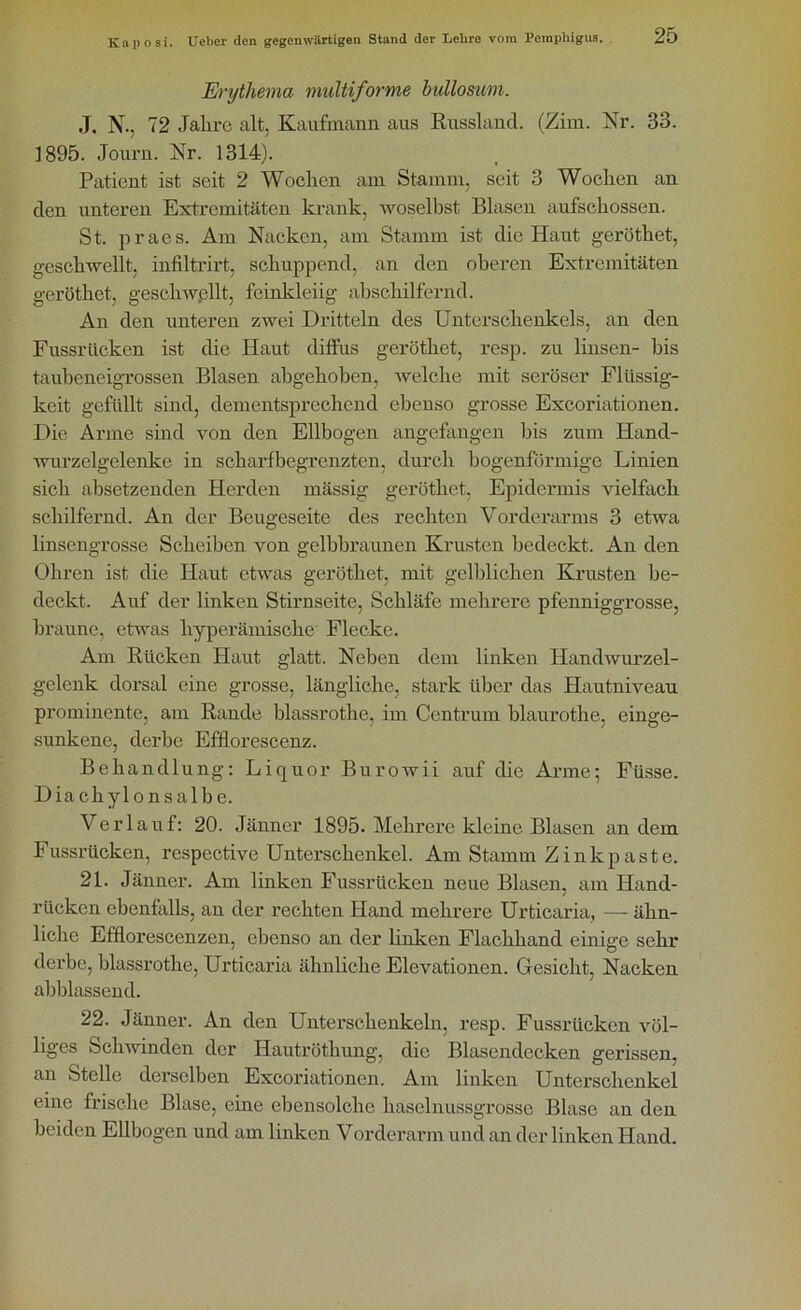 Erythema multiforme bullosum. J. N.. 72 Jahre alt. Kaufmann aus Russland. (Zim. Nr. 33. 1895. Journ. Nr. 1314). Patient ist seit 2 Wochen am Stamm, seit 3 Wochen an den unteren Extremitäten krank, woselbst Blasen aufschossen. St. praes. Am Nacken, am Stamm ist die Haut geröthet, geschwellt, infiltrirt, schuppend, an den oberen Extremitäten geröthet, geschwellt, feinkleiig abschilfernd. An den unteren zwei Dritteln des Unterschenkels, an den Fussrlickcn ist die Haut diffus geröthet, resp. zu linsen- bis taubeneigrossen Blasen abgehoben, welche mit seröser Flüssig- keit gefüllt sind, dementsprechend ebenso grosse Excoriationen. Die Arme sind von den Ellbogen angefangen bis zum Hand- wurzelgelenke in scharfbegrenzten, durch bogenförmige Linien sich absetzenden Herden mässig geröthet. Epidermis vielfach schilfernd. An der Beugeseite des rechten Vorderarms 3 etwa linsengrosse Scheiben von gelbbraunen Krusten bedeckt. An den Ohren ist die Haut etwas geröthet, mit gelblichen Krusten be- deckt. Auf der linken Stirnseite, Schläfe mehrere pfenniggrosse, braune, etwas liyperämische Flecke. Am Rücken Haut glatt. Neben dem linken Handwurzel- gelenk dorsal eine grosse, längliche, stark über das Hautniveau prominente, am Rande blassrothe, im Centrum blaurothe, einge- sunkene, derbe Efflorescenz. Behandlung: Liquor Burowii auf die Arme; Füsse. Diachylonsalbe. Verlauf: 20. Jänner 1895. Mehrere kleine Blasen andern Fussrücken, respective Unterschenkel. Am Stamm Zinkpaste. 21. Jänner. Am linken Fussrücken neue Blasen, am Hand- rücken ebenfalls, an der rechten Hand mehrere Urticaria, — ähn- liche Efflorescenzen, ebenso an der linken Flachhand einige sehr derbe, blassrothe, Urticaria ähnliche Elevationen. Gesicht, Nacken abblassend. 22. Jänner. An den Unterschenkeln, resp. Fussrücken völ- liges Schwinden der Hautrüthung, die Blasendecken gerissen, an Stelle derselben Excoriationen. Am linken Unterschenkel eine frische Blase, eine ebensolche haselnussgrosse Blase an den beiden Ellbogen und am linken Vorderarm und an der linken Hand.