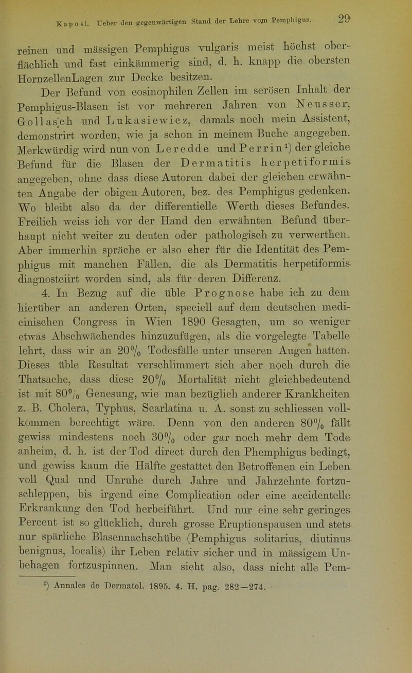 reinen und massigen Pemphigus vulgaris meist höchst ober- flächlich und fast einkämmerig sind, d. h. knapp die obersten HornzellenLagen zur Decke besitzen. Der Befund von eosinophilen Zellen im serösen Inhalt der Pemphigus-Blasen ist vor mehreren Jahren von Neusser, Gollas’ch und Lukasiewicz, damals noch mein Assistent, demonstrirt worden, wie ja schon in meinem Buche angegeben. Merkwürdig wird nun von L e r e dd e und P e r r i n *) der gleiche Befund für die Blasen der Dermatitis lierpetiformis angegeben, ohne dass diese Autoren dabei der gleichen erwähn- ten Angabe der obigen Autoren, bez. des Pemphigus gedenken. Wo bleibt also da der differentielle Werth dieses Befundes. Freilich weiss ich vor der Hand den erwähnten Befund über- haupt nicht weiter zu deuten oder pathologisch zu verwerthen. Aber immerhin spräche er also eher für die Identität des Pem- phigus mit manchen Fällen, die als Dermatitis herpetiformis diagnostciirt worden sind, als für deren Differenz. 4. In Bezug auf die üble Prognose habe ich zu dem hierüber an anderen Orten, speciell auf dem deutschen medi- cinischen Congrcss in Wien 1890 Gesagten, um so weniger etwas Abschwächendes hinzuzufügen, als die vorgelegte Tabelle lehrt, dass wir an 20°/o Todesfälle unter unseren Augen hatten. Dieses üble Resultat verschlimmert sich aber noch durch die Thatsache, dass diese 20% Mortalität nicht gleichbedeutend ist mit 80°/0 Genesung, wie man bezüglich anderer Krankheiten z. B. Cholera, Typhus, Scarlatina u. A. sonst zu schliessen voll- kommen berechtigt wäre. Denn von den anderen 80% fällt gewiss mindestens noch 30% oder gar noch mehr dem Tode anheim, d. h. ist der Tod direct durch den Phemphigus bedingt, und gewiss kaum die Hälfte gestattet den Betroffenen ein Leben voll Qual und Unruhe durch Jahre und Jahrzehnte fortzu- schleppen, bis irgend eine Complication oder eine accidentelle Erkrankung den Tod herbeiführt. Und nur eine sehr gci’inges Percent ist so glücklich, durch grosse Eruptionspausen und stets nur spärliche Blasennachschübe (Pemphigus solitarius, diutinus henignus, localis) ihr Lehen relativ sicher und in massigem Un- behagen fortzuspinnen. Man sieht also, dass nicht alle Pem- *) Annales de Dermatol. 1895. 4. H. pag. 282—274.