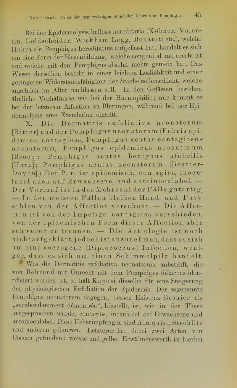 Bei der Epidermolysis bullosa bereditaria (Köbner, V alen tin, Goldscbeider, Wickbam Legg, Bonaniti etc.), welche Hebra als Pemphigus bereditarius aufgefasst bat, bandelt es sieb um eine Form der Blasenbildung, welche congenital und ererbt ist und welche mit dem Pemphigus absolut nichts gemein hat. Das Wesen derselben besteht in einer leichten Löslichkeit und einer o-erino-eren Widerstandsfähigkeit der Stachelzellenschicht, welche angeblich im Alter nachlassen soll. In den Gefässen bestehen ähnliche Verhältnisse wie bei der Haemophilie; nur kommt es bei der letzteren Affection zu Blutungen, während bei der Epi- dennolvsis eine Exsudation eintritt. J X. Die Dermatitis exfoliativa neonatorum [Ritter] und der Pemphigus neonatorum (Febris epi- demica contagiosa, Pemphigus acutus contagiosus neonatorum, Pemphigus epidemicus neonatorum [Brocq]; Pemphigus acutus benignus afebrilis [Unna]; Pemphigus acutus neonatorum [Bcsnier- Doyonj.) Der P. n. ist epidemisch, contagiös, inocu- label auch auf Erwachsene, und autoinoculabel. -— Der Verlauf ist inderMehrzahlderFällegutartig. - In den meisten Fällen bleiben Hand- und Fuss- sohlen von der Affection verschont. — Die Affec- tion ist von der Impetigo contagiosa verschieden,, von der epidemischen Form dieser Affection aber schwerer zu trennen. — Die Aetiologie ist noch n icht aufgeklärt, j edo ch ist anzun eh men, dass es sich um eine eoccogene (Diplococcus-) Infection, weni- ger, dass es sich um einen Schimmelpilz handelt. * Was die Dermatitis exfoliativa neonatorum anbetrifft, die von Behrend mit Unrecht mit dem Pemphigus foliaceus iden- tificiert worden ist, so hält Kaposi dieselbe für eine Steigerung der physiologischen Exfoliation der Epidermis. Der sogenannte Pemphigus neonatorum dagegen, dessen Existenz Besnier als „surabondamment demontree“, hinstellt, ist, wie in der These ausgesprochen wurde, contagiös, inoculabel auf Erwachsene und autoinoculabel. Diese Ueberimpfungen sind Almquist, Strehlitz und anderen gelungen. Letzterer hat dabei zwei Arten von Loccen gefunden: weisse und gelbe. Erwähnenswerth ist hierbei