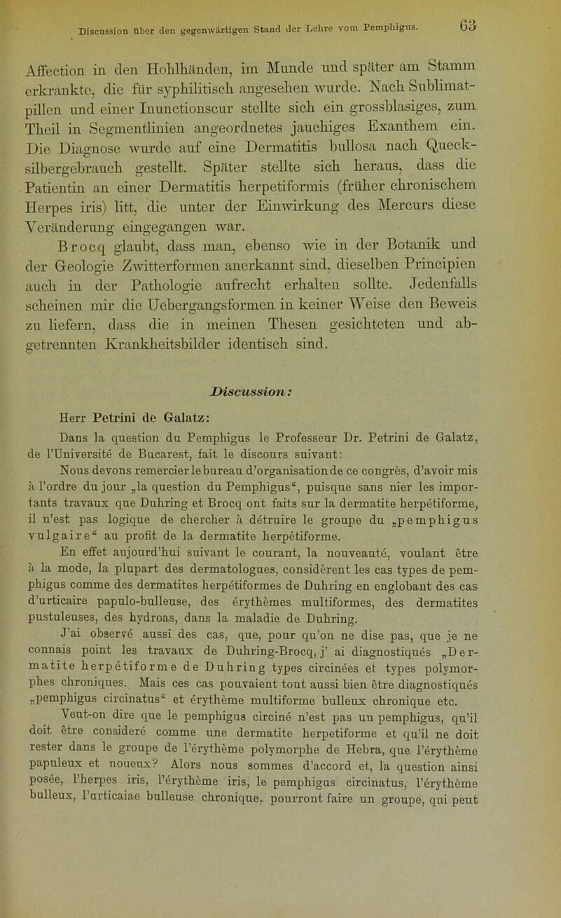 G3 Affection in den Hohlhänden, im Munde und später am Stamm erkrankte, die für syphilitisch angesehen wurde. Nach Sublimat- pillen und einer Inunctionscur stellte sich ein grossblasigcs, zum Theil in Segmentlinien angeordnetes jauchiges Exanthem ein. Die Diagnose wurde auf eine Dermatitis bullosa nach Queck- silbergebrauch gestellt. Später stellte sich heraus, dass die Patientin an einer Dermatitis herpetiformis (früher chronischem Herpes iris) litt, die unter der Einwirkung des Mercurs diese Veränderung eingegangen war. Brocq glaubt, dass man, ebenso wie in der Botanik und der Geologie Zwitterformen anerkannt sind, dieselben Principien auch in der Pathologie aufrecht erhalten sollte. Jedenfalls scheinen mir die Uebergangsformen in keiner Weise den Beweis zu liefern, dass die in meinen Thesen gesichteten und ab- getrennten Krankheitsbilder identisch sind. Discussion: Herr Petrini de Galatz: Dans la question du Pemphigus le Professeur Dr. Petrini de Galatz, de l’Universite de Bncarest, fait le discours suivant: Nous devons remercierlebureau d’organisationde ce congres, d’avoir mis ä 1’ordre du jour „la question du Pemphigus“, puisque sans nier les impor- tants travaux que Duhring et Brocq ont faits sur la dermatite herpetiforme, il n’est pas logique de chercher ä detruire le groupe du „pemphigus vulgaire“ au profit de la dermatite herpetiforme. En effet aujourd’hui suivant le courant, la nouveaute, voulant etre ä la mode, la plupart des dermatologues, considerent les cas types de pem- phigus comme des dermatites herpetiformes de Duhring en englobant des cas d’urticaire papulo-bulleuse, des erythemes multiformes, des dermatites pnstuleuses, des hvdroas, dans la maladie de Duhring. J’ai observe aussi des cas, que, pour qu’on ne dise pas, que je ne connais point les travaux de Duhring-Brocq, j’ ai diagnostiques „Der- matite herpetiforme de Duhring types circinees et types polymor- phes chroniques. Mais ces cas pouvaient tout aussi bien etre diagnostiques „pemphigus circinatus“ et erytheme multiforme bulleux chronique etc. Veut-on dire que le pemphigus circine n’est pas un pemphigus, qu’il doit etre considere comme une dermatite herpetiforme et qu’il ne doit rester dans le groupe de l’erytheme polymorphe de Hebra, que l’erytheme papuleux et noueux? Alors nous sommes d’accord et, la question ainsi posee, l’herpes iris, l’erytheme iris, le pemphigus circinatus, l’erytheme bulleux, l’urticaiae bulleuse chronique. pourront faire un groupe, qui peut