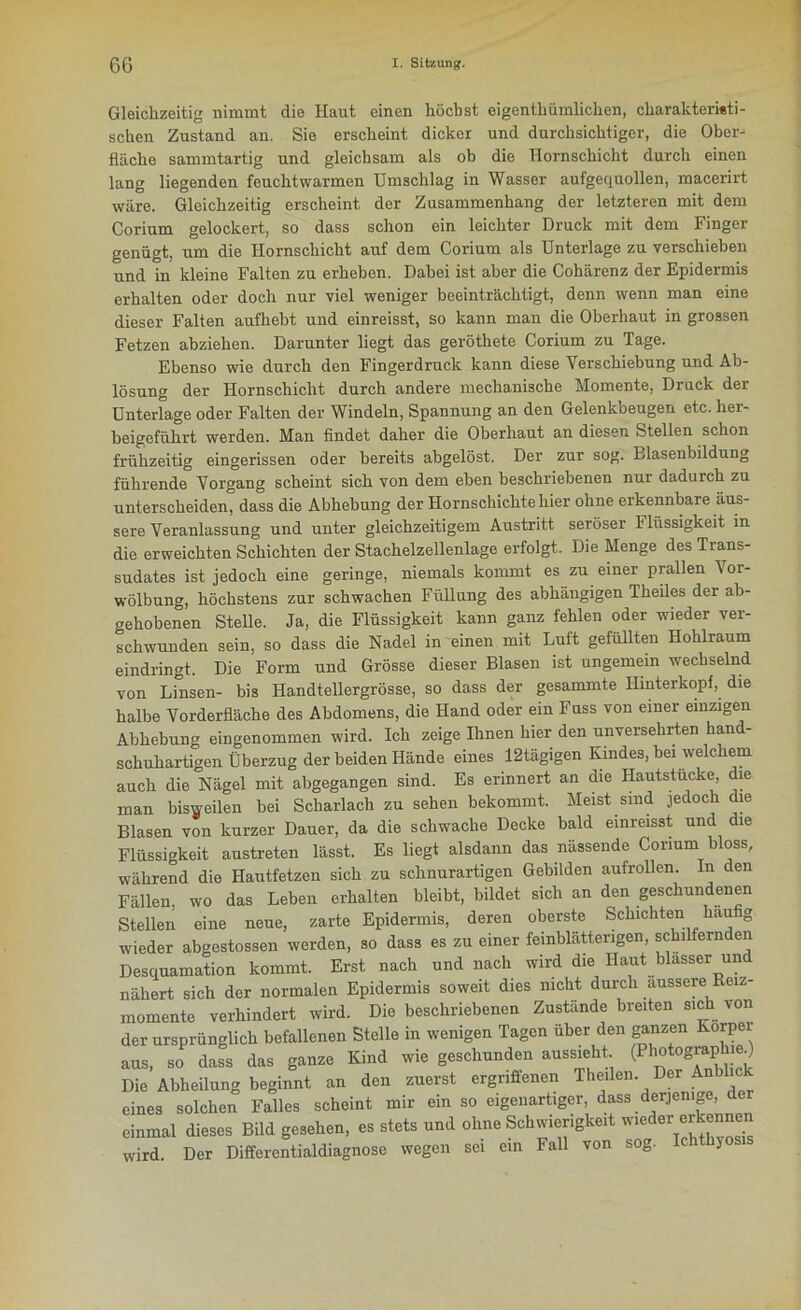 Gleichzeitig nimmt die Haut einen höchst eigentümlichen, charakteristi- schen Zustand an. Sie erscheint dicker und durchsichtiger, die Ober- fläche sammtartig und gleichsam als ob die Hornschicht durch einen lang liegenden feuchtwarmen Umschlag in Wasser aufgequollen, macerirt wäre. Gleichzeitig erscheint der Zusammenhang der letzteren mit dem Corium gelockert, so dass schon ein leichter Druck mit dem Finger genügt, um die Hornschicht auf dem Corium als Unterlage zu verschieben und in kleine Falten zu erheben. Dabei ist aber die Cohärenz der Epidermis erhalten oder doch nur viel weniger beeinträchtigt, denn wenn man eine dieser Falten aufhebt und einreisst, so kann man die Oberhaut in grossen Fetzen abziehen. Darunter liegt das geröthete Corium zu Tage. Ebenso wie durch den Fingerdruck kann diese Verschiebung und Ab- lösung der Hornschicht durch andere mechanische Momente, Druck der Unterlage oder Falten der Windeln, Spannung an den Gelenkbeugen etc. her- beigeführt werden. Man findet daher die Oberhaut an diesen Stellen schon frühzeitig eingerissen oder bereits abgelöst. Der zur sog. Blasenbildung führende Vorgang scheint sich von dem eben beschriebenen nur dadurch zu unterscheiden, dass die Abhebung der Hornschichte hier ohne erkennbare äus- sere Veranlassung und unter gleichzeitigem Austritt seröser 1 lüssigkeit in die erweichten Schichten der Stachelzellenlage erfolgt. Die Menge des Trans- sudates ist jedoch eine geringe, niemals kommt es zu einer prallen Vor- wölbung, höchstens zur schwachen Füllung des abhängigen Theiles der ab- gehobenen Stelle. Ja, die Flüssigkeit kann ganz fehlen oder wieder ver- schwunden sein, so dass die Nadel in einen mit Luft gefüllten Hohlraum eindringt. Die Form und Grösse dieser Blasen ist ungemein wechselnd von Linsen- bis Handtellergrösse, so dass der gesammte Hinterkopf, die halbe Vorderfläche des Abdomens, die Hand oder ein Fuss von einer einzigen Abhebung eingenommen wird. Ich zeige Ihnen hier den unversehrten hand- schuhartigen Überzug der beiden Hände eines 12tägigen Kindes, bei welchem auch die Nägel mit abgegangen sind. Es erinnert an die Hautstucke, die man bisweilen bei Scharlach zu sehen bekommt. Meist sind jedoch die Blasen von kurzer Dauer, da die schwache Decke bald einreisst und die Flüssigkeit austreten lässt. Es liegt alsdann das nässende Corium bloss, während die Hautfetzen sich zu schnurartigen Gebilden aufrollen. In den Fällen, wo das Leben erhalten bleibt, bildet sich an den geschundenen Stellen eine neue, zarte Epidermis, deren oberste Schichten hau g wieder abgestossen werden, so dass es zu einer feinblätterigen, schilfernden Desquamation kommt. Erst nach und nach wird die Haut blasser und nähert sich der normalen Epidermis soweit dies nicht durch äussere Reiz- momente verhindert wird. Die beschriebenen Zustande breiten sich von der ursprünglich befallenen Stelle in wenigen Tagen über den ganzen Körper aus, so dass das ganze Kind wie geschunden aussieht (PhotographieO Die Abheilung beginnt an den zuerst ergriffenen Theilen. Der Anb eines solchen Falles scheint mir ein so eigenartiger, dass derjenige, der einmal dieses Bild gesehen, es stets und ohne Schwierigkeit wieder erkennen wird. Der Differentialdiagnose wegen sei ein Fall von sog. Ichthyos