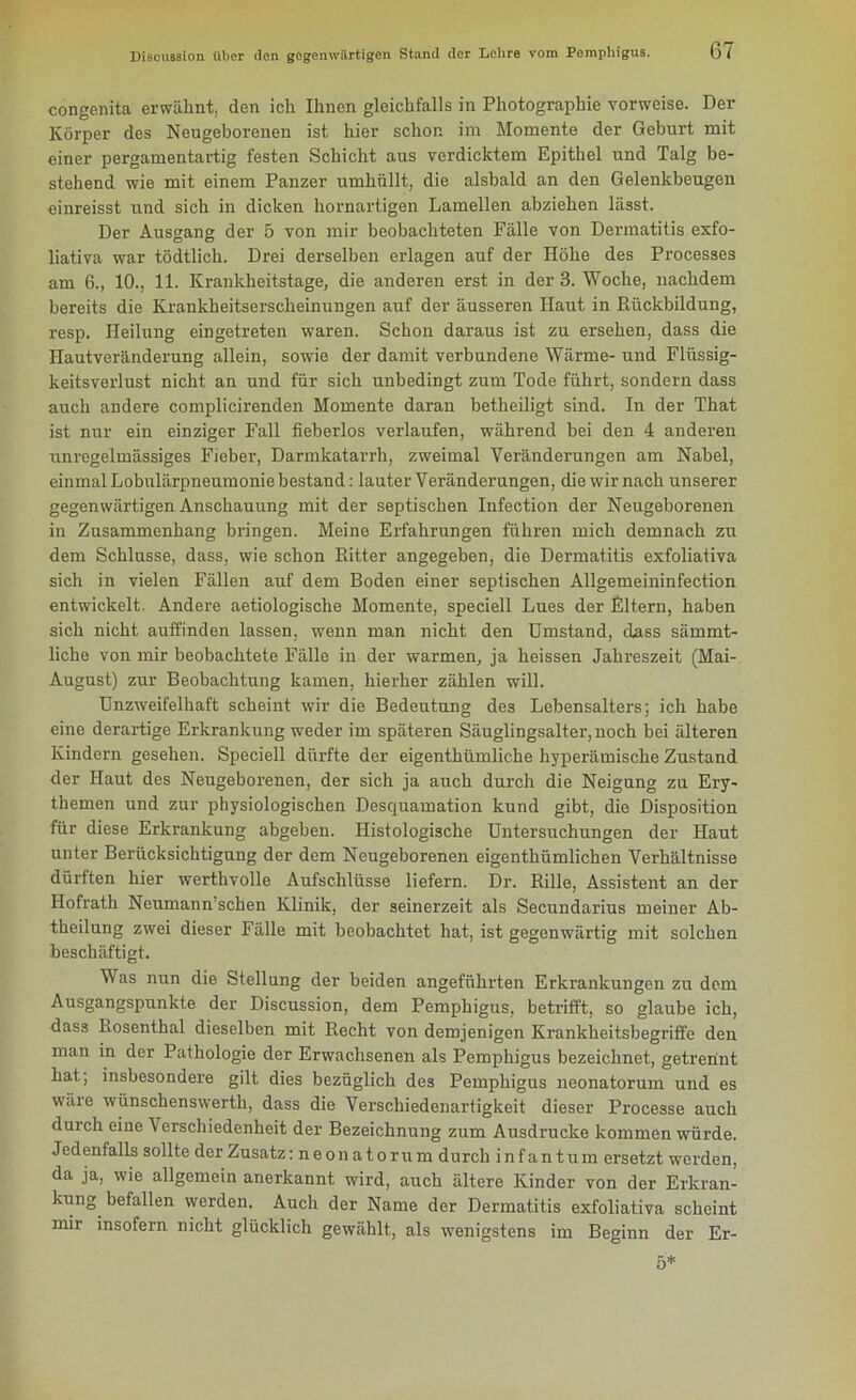 congenita erwähnt, den ich Ihnen gleichfalls in Photographie vorweise. Der Körper des Neugeborenen ist hier schon im Momente der Geburt mit einer pergamentartig festen Schicht aus verdicktem Epithel und Talg be- stehend wie mit einem Panzer umhüllt, die alsbald an den Gelenkbeugen einreisst und sich in dicken hornartigen Lamellen abziehen lässt. Der Ausgang der 5 von mir beobachteten Fälle von Dermatitis exfo- liativa war tödtlich. Drei derselben erlagen auf der Höhe des Processes am 6., 10., 11. Krankheitstage, die anderen erst in der 3. Woche, nachdem bereits die Krankheitserscheinungen auf der äusseren Haut in Rückbildung, resp. Heilung eingetreten waren. Schon daraus ist zu ersehen, dass die Haut Veränderung allein, sowie der damit verbundene Wärme- und Flüssig- keitsverlust nicht an und für sich unbedingt zum Tode führt, sondern dass auch andere complicirenden Momente daran betheiligt sind. In der That ist nur ein einziger Fall fieberlos verlaufen, während bei den 4 anderen unregelmässiges Fieber, Darmkatarrh, zweimal Veränderungen am Nabel, einmal Lobulärpneumonie bestand: lauter Veränderungen, die wir nach unserer gegenwärtigen Anschauung mit der septischen Infection der Neugeborenen in Zusammenhang bringen. Meine Erfahrungen führen mich demnach zu dem Schlüsse, dass, wie schon Ritter angegeben, die Dermatitis exfoliativa sich in vielen Fällen auf dem Boden einer septischen Allgemeininfection entwickelt. Andere aetiologische Momente, speciell Lues der Eltern, haben sich nicht auffinden lassen, wenn man nicht den Umstand, dass sämmt- liche von mir beobachtete Fälle in der warmen, ja heissen Jahreszeit (Mai- August) zur Beobachtung kamen, hierher zählen will. Unzweifelhaft scheint wir die Bedeutung des Lebensalters; ich habe eine derartige Erkrankung weder im späteren Säuglingsalter, noch bei älteren Kindern gesehen. Speciell dürfte der eigenthümliche hyperämische Zustand der Haut des Neugeborenen, der sich ja auch durch die Neigung zu Ery- themen und zur physiologischen Desquamation kund gibt, die Disposition für diese Erkrankung abgeben. Histologische Untersuchungen der Haut unter Berücksichtigung der dem Neugeborenen eigenthümlichen Verhältnisse dürften hier werthvolle Aufschlüsse liefern. Dr. Rille, Assistent an der Hofrath Neumann’schen Klinik, der seinerzeit als Secundarius meiner Ab- theilung zwei dieser Fälle mit beobachtet hat, ist gegenwärtig mit solchen beschäftigt. Was nun die Stellung der beiden angeführten Erkrankungen zu dem Ausgangspunkte der Discussion, dem Pemphigus, betrifft, so glaube ich, dass Rosenthal dieselben mit Recht von demjenigen Krankheitsbegriffe den man in der Pathologie der Erwachsenen als Pemphigus bezeichnet, getrennt hat; insbesondere gilt dies bezüglich des Pemphigus neonatorum und es wäre wünschenswerth, dass die Verschiedenartigkeit dieser Processe auch durch eine Verschiedenheit der Bezeichnung zum Ausdrucke kommen würde. Jedenfalls sollte der Zusatz: neonatorum durch infantum ersetzt werden, da ja, wie allgemein anerkannt wird, auch ältere Kinder von der Erkran- kung befallen werden. Auch der Name der Dermatitis exfoliativa scheint mir insofern nicht glücklich gewählt, als wenigstens im Beginn der Er- 5*