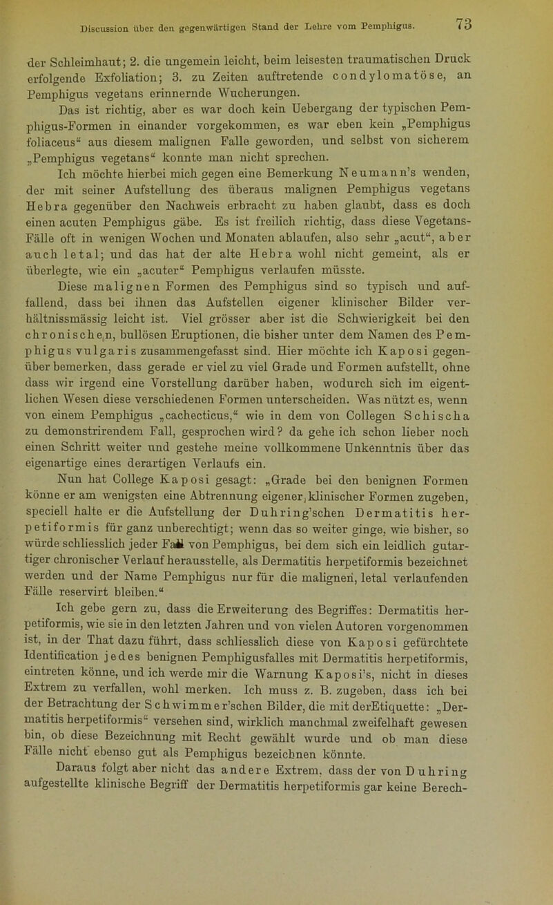 der Schleimhaut; 2. die ungemein leicht, beim leisesten traumatischen Druck erfolgende Exfoliation; 3. zu Zeiten auftretende condylomatöse, an Pemphigus vegetans erinnernde Wucherungen. Das ist richtig, aber es war doch kein Uebergang der typischen Pem- phigus-Formen in einander vorgekommen, es war eben kein „Pemphigus foliaceus“ aus diesem malignen Falle geworden, und selbst von sicherem „Pemphigus vegetans“ konnte man nicht sprechen. Ich möchte hierbei mich gegen eine Bemerkung Neumann’s wenden, der mit seiner Aufstellung des überaus malignen Pemphigus vegetans Hebra gegenüber den Nachweis erbracht zu haben glaubt, dass es doch einen acuten Pemphigus gäbe. Es ist freilich richtig, dass diese Vegetans- Fälle oft in wenigen Wochen und Monaten ablaufen, also sehr „acut“, aber auch letal; und das hat der alte Ilebra wohl nicht gemeint, als er überlegte, wie ein „acuter“ Pemphigus verlaufen müsste. Diese malignen Formen des Pemphigus sind so typisch und auf- fallend, dass bei ihnen das Aufstellen eigener klinischer Bilder ver- hältnissmässig leicht ist. Viel grösser aber ist die Schwierigkeit bei den chronische^, bullösen Eruptionen, die bisher unter dem Namen des Pem- phigus vulgaris zusammengefasst sind. Hier möchte ich Kaposi gegen- überbemerken, dass gerade er viel zu viel Grade und Formen aufstellt, ohne dass wir irgend eine Vorstellung darüber haben, wodurch sich im eigent- lichen Wesen diese verschiedenen Formen unterscheiden. Was nützt es, wenn von einem Pemphigus „cachecticus,“ wie in dem von Collegen Schischa zu demonstrirendem Fall, gesprochen wird ? da geheich schon lieber noch einen Schritt weiter und gestehe meine vollkommene Unkenntnis über das eigenartige eines derartigen Verlaufs ein. Nun hat College Kaposi gesagt: „Grade bei den benignen Formen könne er am wenigsten eine Abtrennung eigener, klinischer Formen zugeben, speciell halte er die Aufstellung der Duhring’schen Dermatitis her- petiformis für ganz unberechtigt; wenn das so weiter ginge, wie bisher, so würde schliesslich jeder Fail von Pemphigus, bei dem sich ein leidlich gutar- tiger chronischer Verlauf herausstelle, als Dermatitis herpetiformis bezeichnet werden und der Name Pemphigus nur für die malignen, letal verlaufenden Fälle reservirt bleiben.“ Ich gebe gern zu, dass die Erweiterung des Begriffes: Dermatitis her- petiformis, wie sie in den letzten Jahren und von vielen Autoren vorgenommen ist, in der That dazu führt, dass schliesslich diese von Kaposi gefürchtete Identification jedes benignen Pemphigusfalles mit Dermatitis herpetiformis, eintreten könne, und ich werde mir die Warnung Kaposi’s, nicht in dieses Extrem zu verfallen, wohl merken. Ich muss z. B. zugeben, dass ich bei der Betrachtung der Schwimmer’schen Bilder, die mit derEtiquette: „Der- matitis herpetiformis“ versehen sind, wirklich manchmal zweifelhaft gewesen bin, ob diese Bezeichnung mit Recht gewählt wurde und ob man diese Fälle nicht ebenso gut als Pemphigus bezeichnen könnte. Daraus folgt aber nicht das andere Extrem, dass der von D uliring aulgestellte klinische Begriff der Dermatitis herpetiformis gar keine Berech-