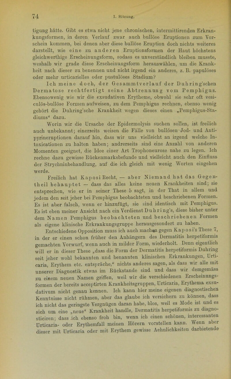 tigung hätte. Gibt es etwa nicht jene chronischen, intermittirenden Erkran- lcungsformen, in deren Verlauf zwar auch bullöse Eruptionen zum Vor- schein kommen, bei denen aber diese bullöse Eruption doch nichts weiteres darstellt, wie eine zu anderen Eruptionsformen der Haut höchstens gleichwerthige Erscheinungsform, sodass es unverständlich bleiben musste, weshalb wir grade diese Erscheinungsform herauswählen, um die Krank- heit nach dieser zu benennen und nicht irgend ein anderes, z. B. papulöses oder mehr urticarielles oder pustulöses Stadium? Ich meine doch, der Gesammtverlauf der Duhring’schen Dermatose rechtfertigt seine Abtrennung vom Pemphigus. Ebensowenig wie wir die exsudativen Erytheme, obwohl sie sehr oft vesi- cnlös-bullöse Formen aufweisen, zu dem Pemphigus rechnen, ebenso wenig gehört die Duhring’sche Krankheit wegen dieses einen „Pemphigus-Sta- diums“ dazu. Worin wir die Ursache der Epidermolysis suchen sollen, ist freilich auch unbekannt; einerseits weisen die Fälle von bullösen Jod- und Anti- pyrineruptionen darauf hin, dass wir uns vielleicht an irgend welche In- toxicationen zu halten haben; andrerseits sind eine Anzahl von anderen Momenten geeignet, die Idee einer Art Trophoneurose nahe zu legen. Ich rechne dazu gewisse Bückenmarksbefunde und vielleicht auch den Einfluss der Strychninbehandlung, auf die ich gleich mit wenig Worten eingehen werde. Freilich hat Kaposi Recht, — aber Niemand hat das Gegen- theil behauptet — dass das alles keine neuen Krankheiten sind; sie entsprechen, wie er in seiner These 5 sagt, in der That in allem und jedem den seit jeher bei Pemphigus beobachteten und beschriebenen Formen. Es ist aber falsch, wenn er hinzufügt, sie sind identisch mit Pemphigus. Es ist eben meiner Ansicht nach ein Verdienst Du h ri ng’s, diese bisher unter dem Namen Pemphigus beobachteten und beschriebenen Formen als eigene klinische Erkrankungsgruppe herausgesondert zu haben. Entschiedene Opposition muss ich auch machen gegen Kaposi s These 7, in der er einen schon früher den Anhängern des Dermatitis herpetiformis gemachten Vorwurf, wenn auch in milder Form, wiederholt. Denn eigentlich will er in dieser These „dass die Form der Dermatitis herpetiformis Duhring seit jeher wohl bekannten und benannten klinischen Erkrankungen, Urti- caria, Erythem etc. entspräche,“ nichts anderes sagen, als dass wir alle mit unserer Diagnostik etwas im Rückstände sind und dass wir demgemäss zu einem neuen Namen griffen, weil wir die verschiedenen Erscheinungs- formen der bereits acceptirten Krankheitsgruppen, Urticaria, Erythema exsu- dativum nicht genau kennen. Ich kann hier meine eigenen diagnostischen Kenntnisse nicht rühmen, aber das glaube ich versichern zu können, dass ich nicht das geringste Vergnügen daran habe, blos, weil es Mode ist und es sich um eine „neue“ Krankheit handle, Dormatitis herpetiformis zu diagno- sticiren; dass ich ebenso froh bin, wenn ich einen schönen, interessanten Urticaria- oder Erythemfall meinen Hörern vorstellen kann. Wenn aber dieser mit Urticaria oder mit Erythem gewisse Aehnlichkeiten darbietende