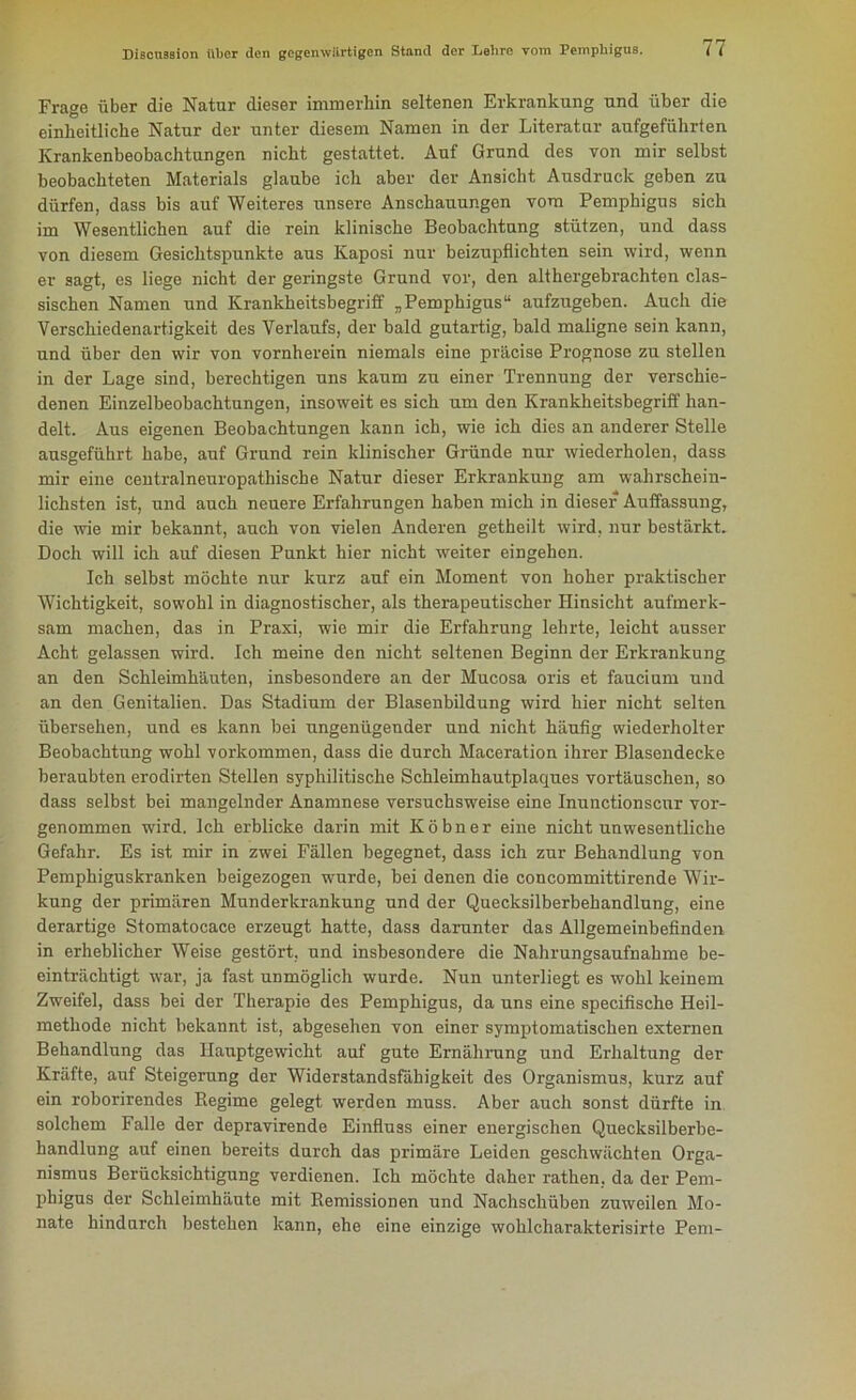 Frage über die Natur dieser immerhin seltenen Erkrankung und über die einheitliche Natur der unter diesem Namen in der Literatur aufgeführten Krankenbeobachtungen nicht gestattet. Auf Grund des von mir selbst beobachteten Materials glaube ich aber der Ansicht Ausdruck geben zu dürfen, dass bis auf Weiteres unsere Anschauungen vom Pemphigus sich im Wesentlichen auf die rein klinische Beobachtung stützen, und dass von diesem Gesichtspunkte aus Kaposi nur beizupflichten sein wird, wenn er sagt, es liege nicht der geringste Grund vor, den althergebrachten clas- sischen Namen und Krankheitsbegriff „Pemphigus“ aufzugeben. Auch die Verschiedenartigkeit des Verlaufs, der bald gutartig, bald maligne sein kann, und über den wir von vornherein niemals eine präcise Prognose zu stellen in der Lage sind, berechtigen uns kaum zu einer Trennung der verschie- denen Einzelbeobachtungen, insoweit es sich um den Krankheitsbegriff han- delt. Aus eigenen Beobachtungen kann ich, wie ich dies an anderer Stelle ausgeführt habe, auf Grund rein klinischer Gründe nur wiederholen, dass mir eine centralneuropathische Natur dieser Erkrankung am wahrschein- lichsten ist, und auch neuere Erfahrungen haben mich in dieser Auffassung, die wie mir bekannt, auch von vielen Anderen getheilt wird, nur bestärkt. Doch will ich auf diesen Punkt hier nicht weiter eingehen. Ich selbst möchte nur kurz auf ein Moment von hoher praktischer Wichtigkeit, sowohl in diagnostischer, als therapeutischer Hinsicht aufmerk- sam machen, das in Praxi, wie mir die Erfahrung lehrte, leicht ausser Acht gelassen wird. Ich meine den nicht seltenen Beginn der Erkrankung an den Schleimhäuten, insbesondere an der Mucosa oris et faucium und an den Genitalien. Das Stadium der Blasenbildung wird hier nicht selten übersehen, und es kann bei ungenügender und nicht häufig wiederholter Beobachtung wohl Vorkommen, dass die durch Maceration ihrer Blasendecke beraubten erodirten Stellen syphilitische Schleimhautplaques Vortäuschen, so dass selbst bei mangelnder Anamnese versuchsweise eine Inunctionscur vor- genommen wird. Ich erblicke darin mit Köbner eine nicht unwesentliche Gefahr. Es ist mir in zwei Fällen begegnet, dass ich zur Behandlung von Pemphiguskranken beigezogen wurde, bei denen die coucommittirende Wir- kung der primären Munderkrankung und der Quecksilberbehandlung, eine derartige Stomatocace erzeugt hatte, dass darunter das Allgemeinbefinden in erheblicher Weise gestört, und insbesondere die Nahrungsaufnahme be- einträchtigt war, ja fast unmöglich wurde. Nun unterliegt es wohl keinem Zweifel, dass bei der Therapie des Pemphigus, da uns eine specifische Heil- methode nicht bekannt ist, abgesehen von einer symptomatischen externen Behandlung das Hauptgewicht auf gute Ernährung und Erhaltung der Kräfte, auf Steigerung der Widerstandsfähigkeit des Organismus, kurz auf ein roborirendes Regime gelegt werden muss. Aber auch sonst dürfte in solchem Falle der depravirende Einfluss einer energischen Quecksilberbe- handlung auf einen bereits durch das primäre Leiden geschwächten Orga- nismus Berücksichtigung verdienen. Ich möchte daher rathen, da der Pem- phigus der Schleimhäute mit Remissionen und Nachschüben zuweilen Mo- nate hindurch bestehen kann, ehe eine einzige wohlcharakterisirte Pem-