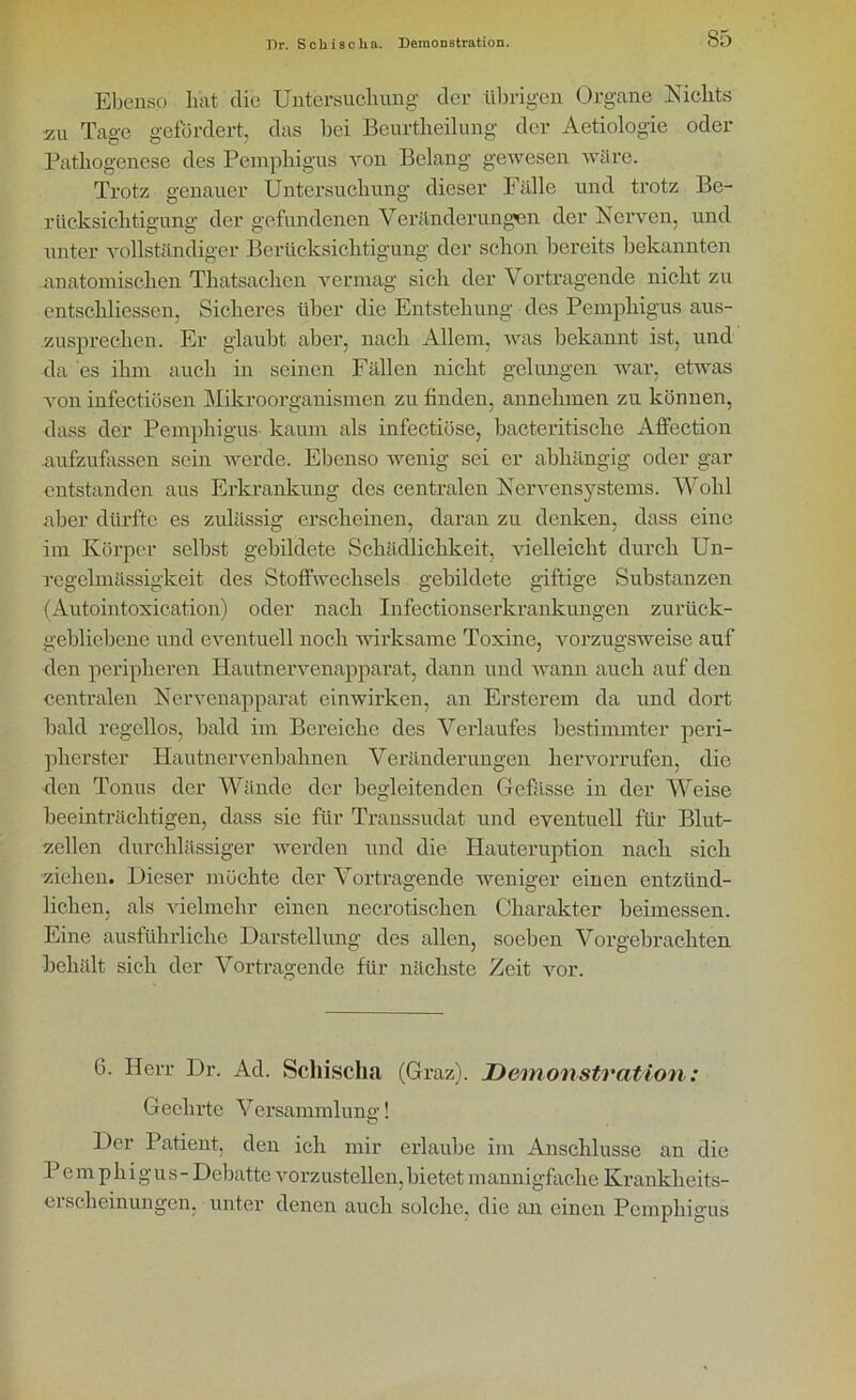 Ebenso lmt die Untersuchung der übrigen Organe Nichts zu Tage gefördert, das bei Beurtheilung der Aetiologie oder Pathogenese des Pemphigus von Belang gewesen wäre. Trotz genauer Untersuchung dieser Fälle und trotz Be- rücksichtigung der gefundenen Veränderungen der Nerven, und unter vollständiger Berücksichtigung der schon bereits bekannten .anatomischen Tliatsachen vermag sich der Vortragende nicht zu entschlossen, Sicheres über die Entstehung des Pemphigus aus- zusprechen. Er glaubt aber, nach Allem, was bekannt ist, und da es ihm auch in seinen Fällen nicht gelungen war, etwas von infectiösen Mikroorganismen zu finden, annehmen zu können, dass der Pemphigus kaum als infectiöse, bacteritisclie Affection .aufzufassen sein werde. Ebenso wenig sei er abhängig oder gar entstanden aus Erkrankung des centralen Nervensystems. Wohl aber dürfte es zulässig erscheinen, daran zu denken, dass eine im Körper selbst gebildete Schädlichkeit, vielleicht durch Un- regelmässigkeit des Stoffwechsels gebildete giftige Substanzen (Autointoxication) oder nach Infectionserkrankungen zurück- gebliebene und eventuell noch wirksame Toxine, vorzugsweise auf den peripheren Hautnervenapparat, dann und wann auch auf den centralen Nervenapparat einwirken, an Ersterem da und dort bald regellos, bald im Bereiche des Verlaufes bestimmter peri- pherster Hautnervenbahnen Veränderungen hervorrufen, die den Tonus der Wände der begleitenden Gefässe in der Weise beeinträchtigen, dass sie für Transsudat und eventuell für Blut- zellen durchlässiger werden und die Hauteruption nach sich ziehen. Dieser möchte der Vortragende weniger einen entzünd- lichen, als vielmehr einen necrotisclien Charakter beimessen. Eine ausführliche Darstellung des allen, soeben Vorgebrachten behält sich der Vortragende für nächste Zeit vor. 6. Herr Dr. Ad. Scliisclui (Graz). Demonstration: Geehrte Versammlung! O Der Patient, den ich mir erlaube im Anschlüsse an die Pemphigus - Debatte vorzustellen, bietet mannigfache Krankheits- erscheinungen. unter denen auch solche, die an einen Pemphigus