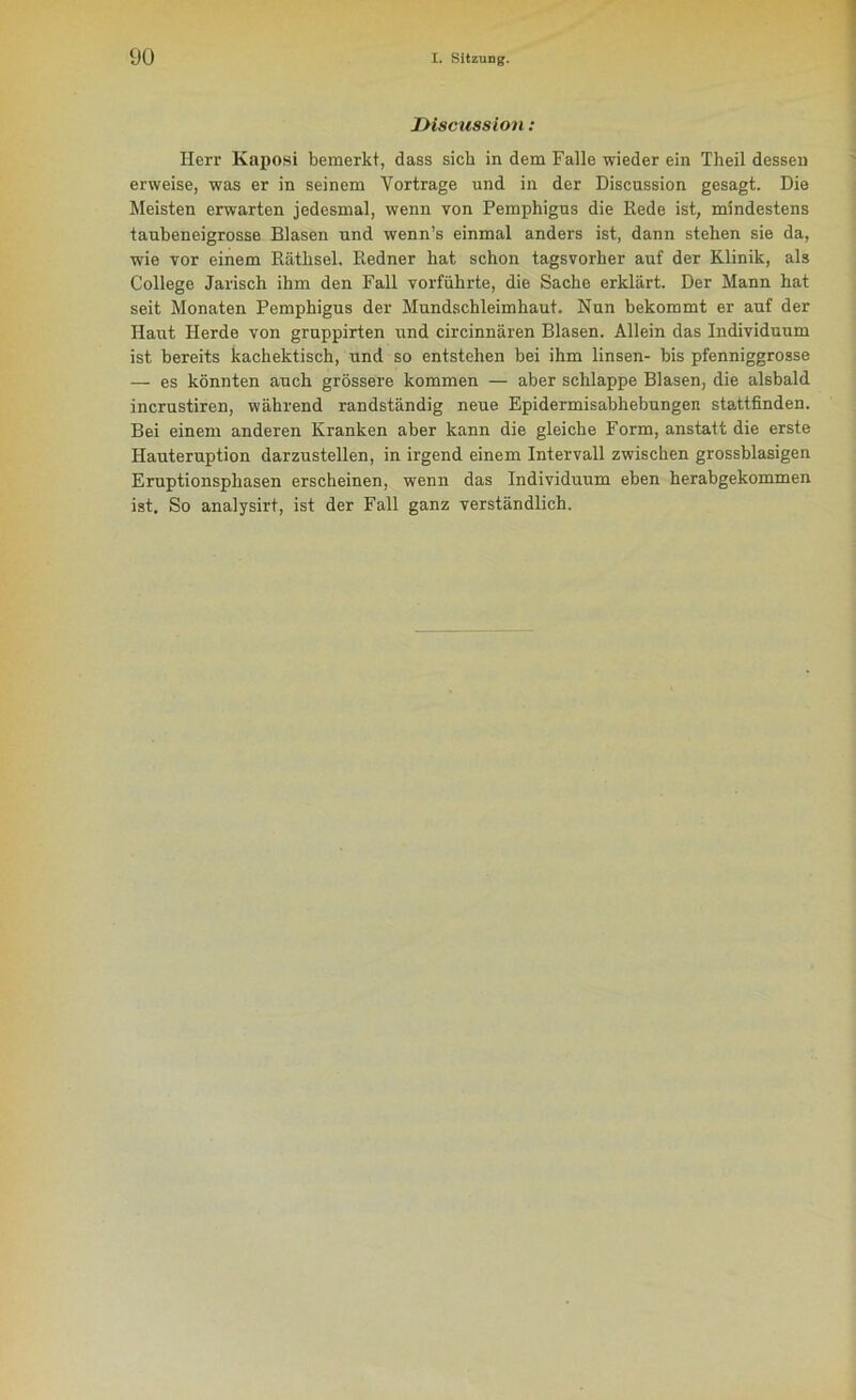 JHsciission: Herr Kaposi bemerkt, dass sich in dem Falle wieder ein Theil dessen erweise, was er in seinem Yortrage und in der Discussion gesagt. Die Meisten erwarten jedesmal, wenn von Pemphigus die Rede ist, mindestens taubeneigrosse Blasen und wenn’s einmal anders ist, dann stehen sie da, wie vor einem Räthsel. Redner hat schon tagsvorher auf der Klinik, als College Jarisch ihm den Fall vorführte, die Sache erklärt. Der Mann hat seit Monaten Pemphigus der Mundschleimhaut. Nun bekommt er auf der Haut Herde von gruppirten und circinnären Blasen. Allein das Individuum ist bereits kachektisch, und so entstehen bei ihm linsen- bis pfenniggrosse — es könnten auch grössere kommen — aber schlappe Blasen, die alsbald incrustiren, während randständig neue Epidermisabhebungen stattfinden. Bei einem anderen Kranken aber kann die gleiche Form, anstatt die erste Hauteruption darzustellen, in irgend einem Intervall zwischen grossblasigen Eruptionsphasen erscheinen, wenn das Individuum eben herabgekommen ist. So analysirt, ist der Fall ganz verständlich.