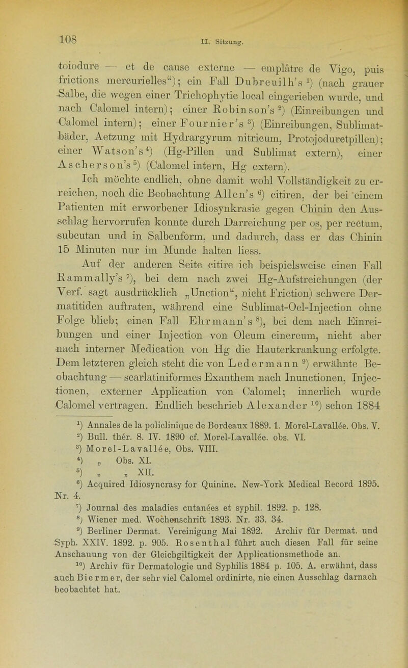 toiodure — et de cause externe — emplätre de Vigo, puis frictions mercurielles“); ein Fall Dubreuilh’s *) (nach grauer -Salbe, die wegen einer Trichophytie local eingeriebcn wurde, und nach Calomel intern) 5 einer Robinsons2) (Einreibungen und Calomel intern); einer Fournier’s s) (Einreibungen, Sublimat- bäder, Aetzung mit Hydrargyrum nitricum, Protojoduretpillen); einer Watson’s4) (Hg-Pillen und Sublimat extern), einer A s c h e r s o n’s5) (Calomel intern, Hg extern). Ich möchte endlich, ohne damit wohl Vollständigkeit zu er- reichen, noch die Beobachtung Allen’s 6) citiren, der bei einem Patienten mit erworbener Idiosynkrasie gegen Chinin den Aus- schlag hervorrufen konnte durch Darreichung per os, per rectum, subcutan und in Salbenform, und dadurch, dass er das Chinin 15 Minuten nur im Munde halten liess. Auf der anderen Seite citire ich beispielsweise einen Fall Rammally’s 7), bei dem nach zwei Hg-Aufstreichungen (der Verf. sagt ausdrücklich „Unction“, nicht Fi'iction) schwere Der- matitiden auftraten, während eine Sublimat-Oel-Injection ohne Folge blieb; einen Fall Ehrmann’s8), bei dem nach Einrei- bungen und einer Injection von Oleum cinereum, nicht aber •nach interner Medication von Hg die Hauterkrankung erfolgte. Dem letzteren gleich steht die von Leder mann 9) erwähnte Be- obachtung — scarlatiniformes Exanthem nach Inunctionen, Injec- tionen, externer Application von Calomel; innerlich wurde Calomel vertragen. Endlich beschrieb Alexander 10) schon 1884 r) Annales de la policlinique de Bordeaux 1889. 1. Morel-Lavallee. Obs. V. 2) Bull. ther. 8. IV. 1890 cf. Morel-Lavallee. obs. VI. 3) Morel-Lavallee, Obs. VIII. 4) „ Obs. XI. 5) m „ xii. 6) Acquired Idiosyncrasy for Quinine. New-York Medical Record 1895. Nr. 4. 7) Journal des maladies cutanees et sypbil. 1892. p. 128. B) Wiener med. Wochenschrift 1893. Nr. 33. 34. 9) Berliner Dermal. Vereinigung Mai 1892. Archiv für Dermat. und Syph. XXIV. 1892. p. 905. Rosenthal führt auch diesen Fall für seine Anschauung von der Gleichgiltigkeit der Applicationsmethode an. 10) Archiv für Dermatologie und Syphilis 1884 p. 105. A. erwähnt, dass auch B i e r m e r, der sehr viel Calomel ordinirte, nie einen Ausschlag darnach beobachtet hat.