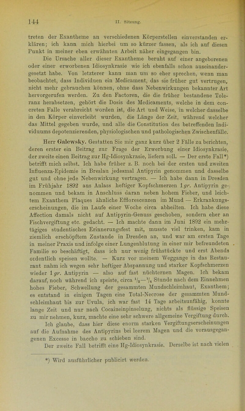 treten der Exantheme an verschiedenen Körperstellen einverstanden er- klären; ich kann mich hierbei um so kürzer fassen, als ich auf diesen Punkt in meiner eben erwähnten Arbeit näher eingegangen bin. Die Ursache aller dieser Exantheme beruht auf einer angeborenen oder einer erworbenen Idiosynkrasie wie ich ebenfalls schon auseinander- gesetzt habe. Von letzterer kann man um so eher sprechen, wenn man beobachtet, dass Individuen ein Medicament, das sie früher gut vertrugen, nicht mehr gebrauchen können, ohne dass Nebenwirkungen bekannter Art hervorgerufen werden. Zu den Factoren, die die früher bestandene Tole- ranz herabsetzen, gehört die Dosis des Medicaments, welche in dem con- ereten Falle verabreicht worden ist, die Art und Weise, in welcher dasselbe in den Körper einverleibt wurden, die Länge der Zeit, während welcher das Mittel gegeben wurde, und alle die Constitution des betreffenden Indi- viduums depotenzierenden, physiologischen und pathologischen Zwischenfälle. Herr Galewsky. Gestatten Sie mir ganz kurz über 2 Fälle zu berichten, deren erster ein Beitrag zur Frage der Erwerbung einer Idiosynkrasie, der zweite einen Beitrag zur Hg-Idiosynkrasie, liefern soll. — Der erste Fall*) betrifft mich selbst. Ich habe früher z. B. noch bei der ersten und zweiten Influenza-Epidemie in Breslau jedesmal Antipyrin genommen und dasselbe gut und ohne jede Nebenwirkung vertragen. — Ich habe dann in Dresden im Frühjahr 1892 aus Anlass heftiger Kopfschmerzen 1 gr. Antipyrin ge- nommen und bekam in Anschluss daran neben hohem Fieber, und leich- tem Exanthem Plaques ähnliche Efflorescenzen im Mund — Erkrankungs- erscheinungen, die im Laufe einer Woche circa abheilten. Ich habe diese Affection damals nicht auf Antipyrin-Genuss geschoben, sondern eher an Fischvergiftung etc. gedacht. — Ich machte dann im Juni 1892 ein mehr- tägiges studentisches Erinnerungsfest mit, musste viel trinken, kam in ziemlich erschöpftem Zustande in Dresden an, und war am ersten Tage in meiner Praxis und infolge einer Lungenblutung in einer mir befreundeten . Familie so beschäftigt, dass ich nur wenig frühstückte und erst. Abends ordentlich speisen wollte. — Kurz vor meinem Weggange in das Restau- rant nahm ich wegen sehr heftiger Abspannung und starker Kopfschmerzen wieder 1 gr. Antipyrin — also auf fast nüchternen Magen. Ich bekam darauf, noch während ich speiste, circa J/2—3/4 Stunde nach dem Einnehmen hohes Fieber, Schwellung der gesammten Mundschleimhaut, Exanthem; es entstand in einigen Tagen eine Total-Necrose der gesammten Mund- schleimhaut bis zur Uvula, ich war fast 14 Tage arbeitsunfähig, konnte lange Zeit und nur nach Cocaineinpinselung, nichts als flüssige Speisen zu mir nehmen, kurz, machte eine sehr schwere allgemeine Vergiftung durch. Ich glaube, dass hier diese enorm starken Vergiftungserscheinungen auf die Aufnahme des Antipyrins bei leerem Magen und die vorausgegan- genen Excesse in baccho zu schieben sind. Der zweite Fall betrifft eine Hg-Idiosynkrasie. Derselbe ist nach vielen *) Wird ausführlicher publicirt werden.