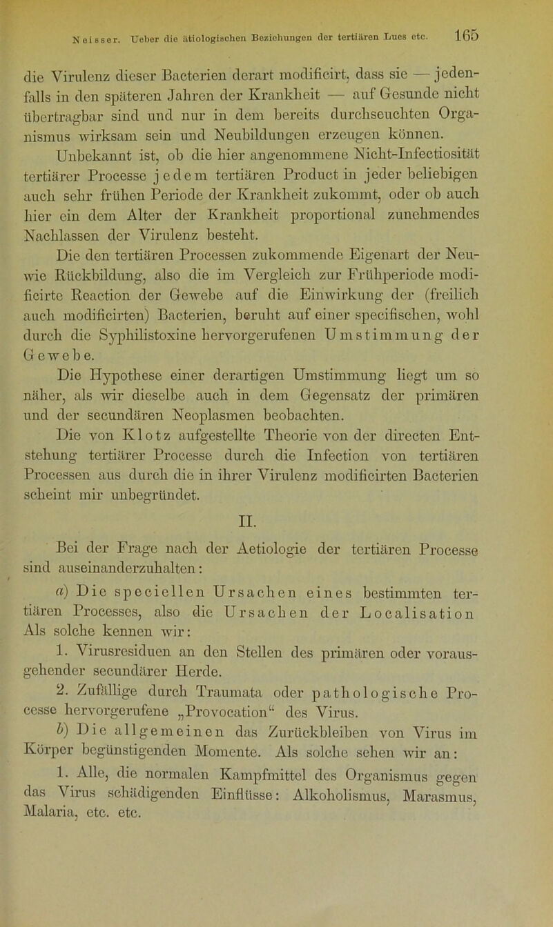 die Virulenz dieser Bacterien derart modificirt, dass sie — jeden- falls in den späteren Jahren der Krankheit — auf Gesunde nicht übertragbar sind und nur in dem bereits durchseuchten Orga- nismus wirksam sein und Neubildungen erzeugen können. Unbekannt ist, ob die hier angenommene Nicht-Infectiosität tertiärer Processe jedem tertiären Product in jeder beliebigen auch sehr frühen Periode der Krankheit zukommt, oder ob auch hier ein dem Alter der Krankheit proportional zunehmendes Nachlassen der Virulenz besteht. Die den tertiären Processen zukommende Eigenart der Neu- wie Rückbildung, also die im Vergleich zur Frühperiode modi- ficirtc Reaction der Gewebe auf die Einwirkung der (freilich auch modificirten) Bacterien, beruht auf einer specifischen, wohl durch die Syphilistoxine hervorgerufenen Umstimmung der Gewebe. Die Hypothese einer derartigen Umstimmung liegt um so näher, als wir dieselbe auch in dem Gegensatz der primären und der secundären Neoplasmen beobachten. Die von Klotz aufgestellte Theorie von der directen Ent- stehung tertiärer Processe durch die Infection von tertiären Processen aus durch die in ihrer Virulenz modificirten Bacterien scheint mir unbegründet. II. Bei der Frage nach der Aetiologie der tertiären Processe sind auseinanderzuhalten: a) Die speciellen Ursachen eines bestimmten ter- tiären Processes, also die Ursachen der Localisation Als solche kennen wir: 1. Virusresiduen an den Stellen des primären oder voraus- gehender secundärer Herde. 2. Zufällige durch Traumata oder pathologische Pro- cesse hervorgerufene „Provocation“ des Virus. b) Die allgemeinen das Zurückbleiben von Virus im Körper begünstigenden Momente. Als solche sehen wir an: 1. Alle, die normalen Kampfmittel des Organismus gegen das Virus schädigenden Einflüsse: Alkoholismus, Marasmus, Malaria, etc. etc.