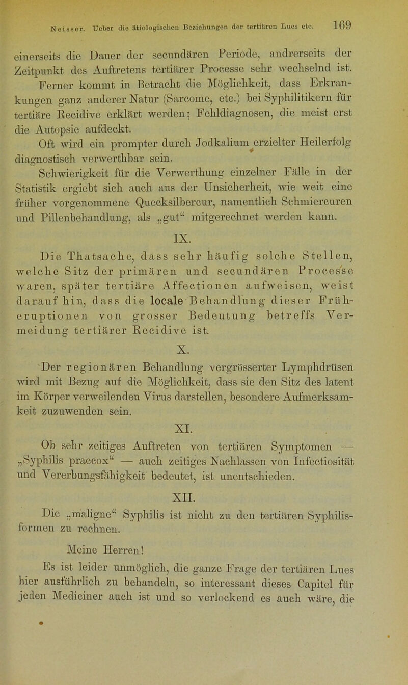 einerseits die Dauer der secundären Periode, andrerseits der Zeitpunkt des Auftretens tertiärer Processe sehr wechselnd ist. Ferner kommt in Betracht die Möglichkeit, dass Erkran- kungen ganz anderer Natur (Sarcome, etc.) bei Syphilitikern für tertiäre Recidive erklärt werden; Fehldiagnosen, die meist erst die Autopsie aufdeckt. Oft wird ein prompter durch Jodkalium erzielter Heilerfolg diagnostisch verwerthbar sein. Schwierigkeit für die Vcrwerthung einzelner Fälle in der Statistik ergiebt sich auch aus der Unsicherheit, wie weit eine früher vorgenommene Q.uecksilbercur, namentlich Sclimiercuren und Pillenbehandlung, als „gut“ mitgerechnet werden kann. IX. Die Thatsache, dass sehr häufig solche Stellen, welche Sitz der primären und secundären Processe waren, später tertiäre Affectionen aufweisen, weist darauf hin, dass die locale Behandlung dieser Früh- eruptionen von grosser Bedeutung betreffs Ver- meidung tertiärer Recidive ist. X. Der regionären Behandlung vergrösserter Lymphdrüsen wird mit Bezug auf die Möglichkeit, dass sie den Sitz des latent im Körper verweilenden Virus darstellen, besondere Aufmerksam- keit zuzuwenden sein. XI. Ob sehr zeitiges Auftreten von tertiären Symptomen — „Syphilis praecox“ — auch zeitiges Nachlassen von Infectiosität und Vererbungsfähigkeit bedeutet, ist unentschieden. XII. Die „maligne“ Syphilis ist nicht zu den tertiären Syphilis- formen zu rechnen. Meine Herren! Es ist leider unmöglich, die ganze Frage der tertiären Lues hier ausführlich zu behandeln, so interessant dieses Capitel für jeden Mediciner auch ist und so verlockend es auch wäre, die