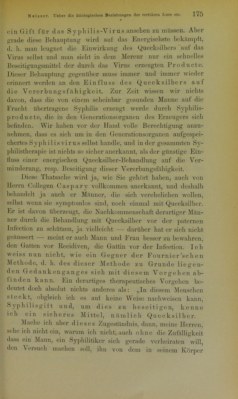 ein Gift für das Syphilis-Virus ansehen zu müssen. Aber grade diese Behauptung- wird auf das Energischste bekämpft, d. h. man leugnet die Einwirkung des Quecksilbers auf das Virus selbst und man sicht in dem Mercur nur ein schnelles Beseitigungsmittel der durch das Virus erzeugten Producte. Dieser Behauptung gegenüber muss immer und immer wieder erinnert werden an den Einfluss des Quecksilbers auf die Vererbungsfähigkeit. Zur Zeit wissen wir nichts davon, dass die von einem scheinbar gesunden Manne auf die Frucht übertragene Syphilis erzeugt werde durch Syphilis- producte, die in den Generationsorganen des Erzeugers sich befinden. Wir haben vor der Hand volle Berechtigung anzu- nehmen, dass es sich um in den Generationsorganen aufgespei- chertes Syphilisvirus selbst handle, und in der gesummten Sy- philistherapie ist nichts so sicher anerkannt, als der günstige Ein- fluss einer energischen Quecksilber-Behandlung auf die Ver- minderung, resp. Beseitigung dieser Vererbungsfähigkeit. Diese Tkatsache wird ja, wie Sie gehört haben, auch von Herrn Collegen Caspary vollkommen anerkannt, und deshalb behandelt ja auch er Männer, die sich verehelichen wollen, selbst wenn sie symptomlos sind, noch einmal mit Quecksilber. Er ist davon überzeugt, die Nachkommenschaft derartiger Män- ner durch die Behandlung mit Quecksilber vor der paternen Infection zu schützen, ja vielleicht — darüber hat er sich nicht geäussert — meint er auch Mann und Frau besser zu bewahren, den Gatten vor Recidiven, die Gattin vor der Infection. Ich weiss nun nicht, wie ein Gegner der Fournier ’sch en Methode, d. h. des dieser Methode zu Grunde liegen- den Gedankenganges sich mit diesem Vorgehen ab- finden kann. Ein derartiges therapeutisches Vorgehen be- deutet doch absolut nichts anderes als: „In diesem Menschen steckt, obgleich ich es auf keine Weise nach weisen kann, Syphilisgift und, um dies zu beseitigen, kenne ich ein sicheres Mittel, nämlich Quecksilber. Mache ich aber dieses Zugeständnis, dann, meine Herren, sehe ich nicht ein, warum ich nicht auch ohne die Zufälligkeit dass ein Mann, ein Syphilitiker sich gerade verheiraten will, den Versuch machen soll, ihn von dem in seinem Körper